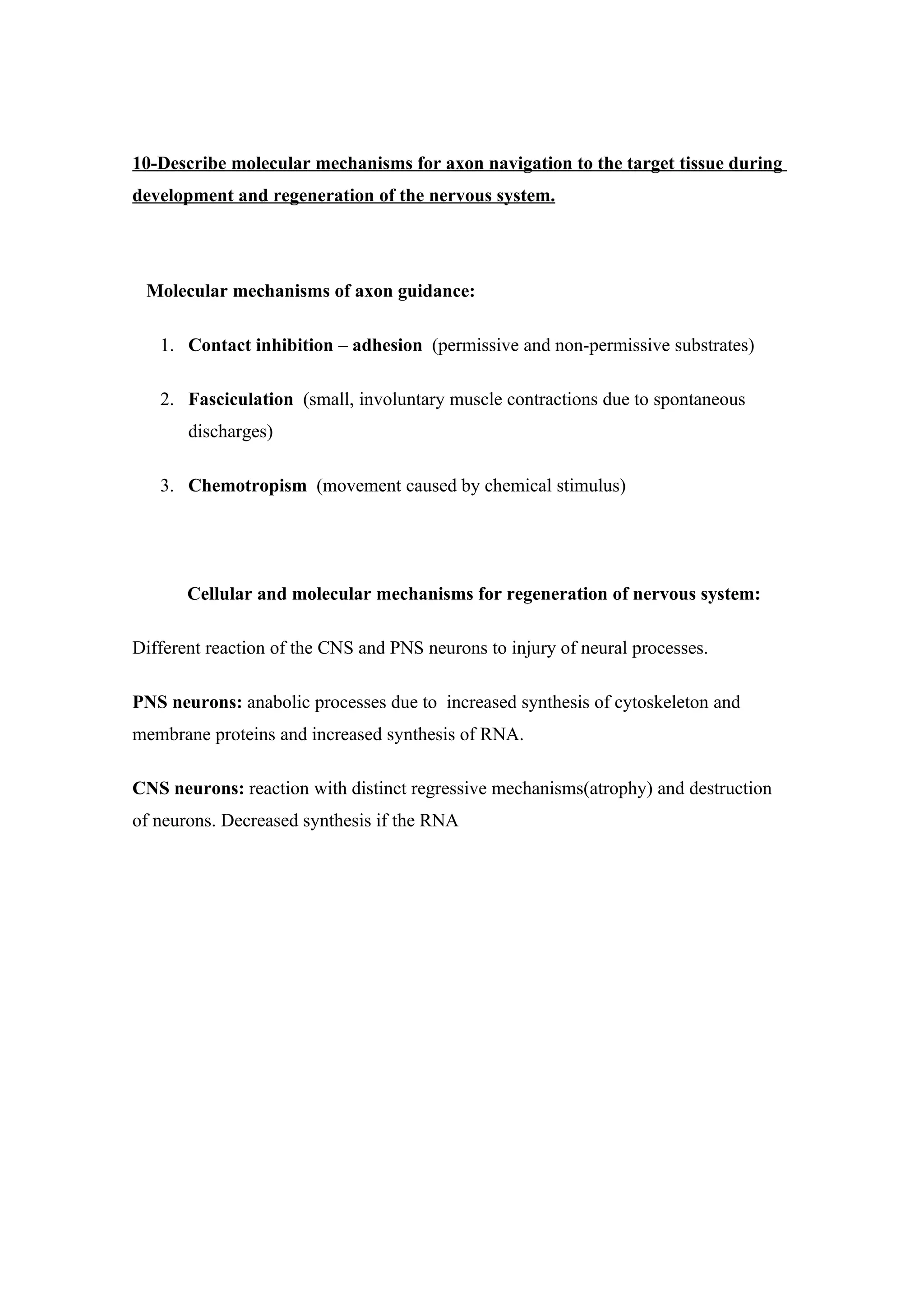 10-Describe molecular mechanisms for axon navigation to the target tissue during
development and regeneration of the nervous system.




 Molecular mechanisms of axon guidance:

   1. Contact inhibition – adhesion (permissive and non-permissive substrates)

   2. Fasciculation (small, involuntary muscle contractions due to spontaneous
       discharges)

   3. Chemotropism (movement caused by chemical stimulus)




       Cellular and molecular mechanisms for regeneration of nervous system:

Different reaction of the CNS and PNS neurons to injury of neural processes.

PNS neurons: anabolic processes due to increased synthesis of cytoskeleton and
membrane proteins and increased synthesis of RNA.

CNS neurons: reaction with distinct regressive mechanisms(atrophy) and destruction
of neurons. Decreased synthesis if the RNA
 