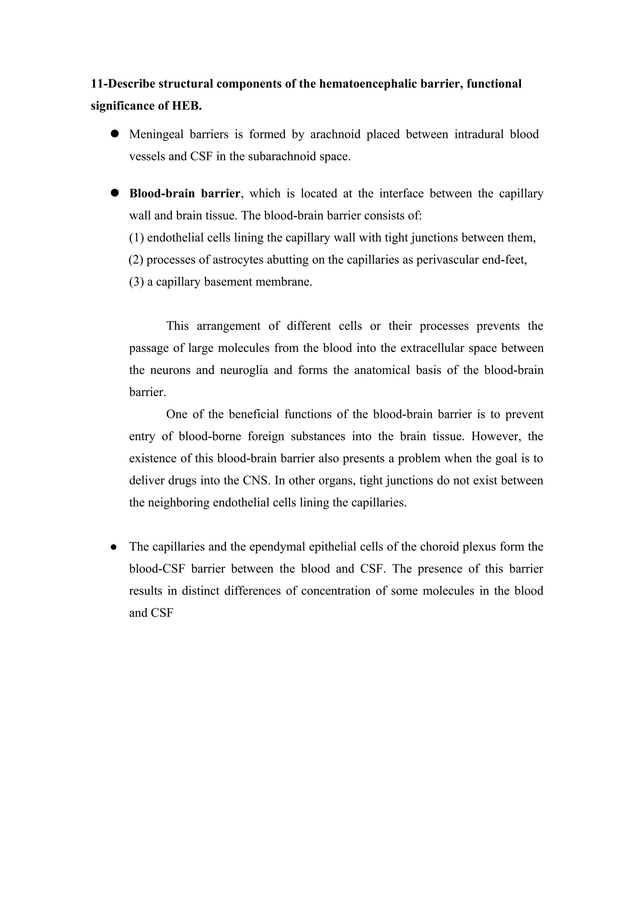 11-Describe structural components of the hematoencephalic barrier, functional
significance of HEB.

    Meningeal barriers is formed by arachnoid placed between intradural blood
       vessels and CSF in the subarachnoid space.

    Blood-brain barrier, which is located at the interface between the capillary
       wall and brain tissue. The blood-brain barrier consists of:
       (1) endothelial cells lining the capillary wall with tight junctions between them,
       (2) processes of astrocytes abutting on the capillaries as perivascular end-feet,
       (3) a capillary basement membrane.


              This arrangement of different cells or their processes prevents the
       passage of large molecules from the blood into the extracellular space between
       the neurons and neuroglia and forms the anatomical basis of the blood-brain
       barrier.
              One of the beneficial functions of the blood-brain barrier is to prevent
       entry of blood-borne foreign substances into the brain tissue. However, the
       existence of this blood-brain barrier also presents a problem when the goal is to
       deliver drugs into the CNS. In other organs, tight junctions do not exist between
       the neighboring endothelial cells lining the capillaries.


      The capillaries and the ependymal epithelial cells of the choroid plexus form the
       blood-CSF barrier between the blood and CSF. The presence of this barrier
       results in distinct differences of concentration of some molecules in the blood
       and CSF
 