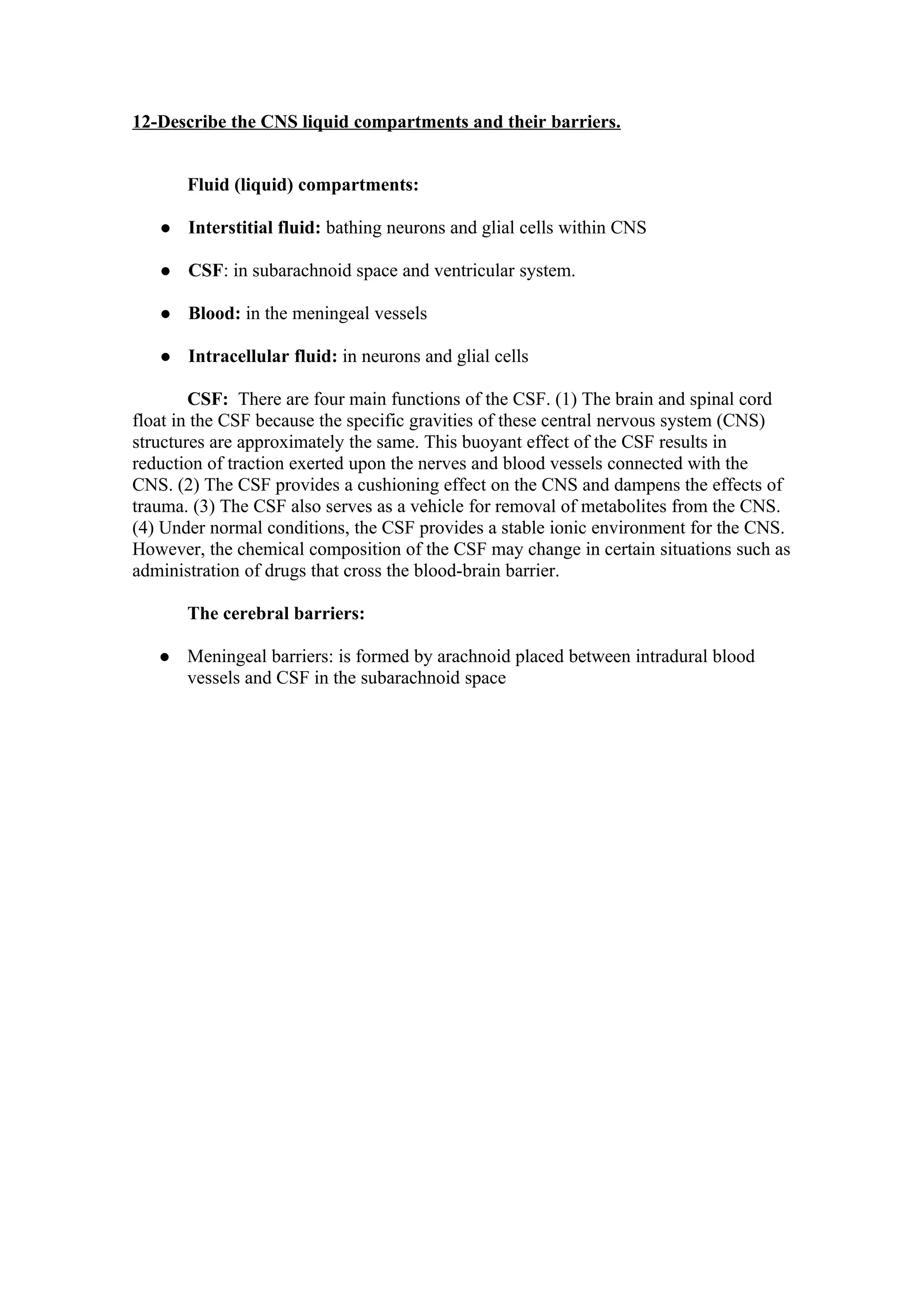 12-Describe the CNS liquid compartments and their barriers.


       Fluid (liquid) compartments:

      Interstitial fluid: bathing neurons and glial cells within CNS

      CSF: in subarachnoid space and ventricular system.

      Blood: in the meningeal vessels

      Intracellular fluid: in neurons and glial cells

        CSF: There are four main functions of the CSF. (1) The brain and spinal cord
float in the CSF because the specific gravities of these central nervous system (CNS)
structures are approximately the same. This buoyant effect of the CSF results in
reduction of traction exerted upon the nerves and blood vessels connected with the
CNS. (2) The CSF provides a cushioning effect on the CNS and dampens the effects of
trauma. (3) The CSF also serves as a vehicle for removal of metabolites from the CNS.
(4) Under normal conditions, the CSF provides a stable ionic environment for the CNS.
However, the chemical composition of the CSF may change in certain situations such as
administration of drugs that cross the blood-brain barrier.

       The cerebral barriers:

      Meningeal barriers: is formed by arachnoid placed between intradural blood
       vessels and CSF in the subarachnoid space
 