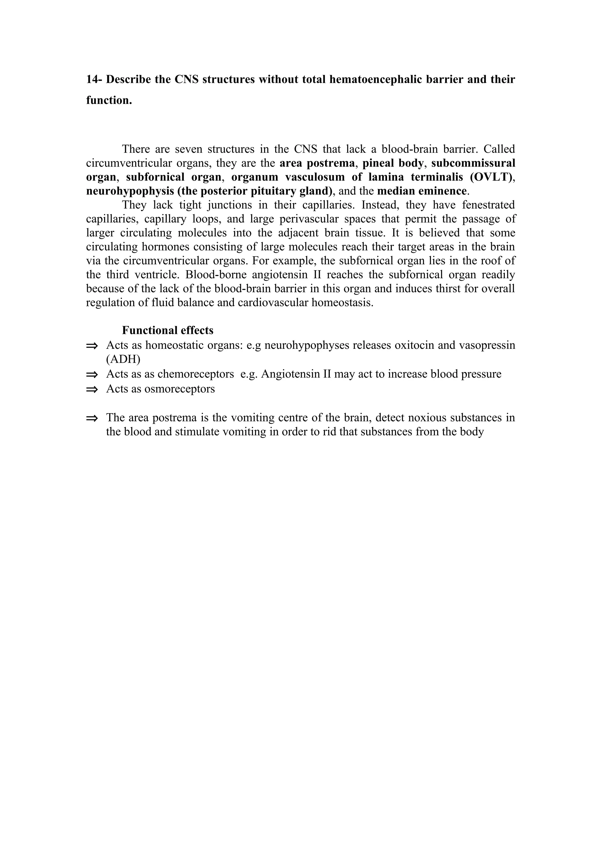 14- Describe the CNS structures without total hematoencephalic barrier and their
function.



        There are seven structures in the CNS that lack a blood-brain barrier. Called
circumventricular organs, they are the area postrema, pineal body, subcommissural
organ, subfornical organ, organum vasculosum of lamina terminalis (OVLT),
neurohypophysis (the posterior pituitary gland), and the median eminence.
        They lack tight junctions in their capillaries. Instead, they have fenestrated
capillaries, capillary loops, and large perivascular spaces that permit the passage of
larger circulating molecules into the adjacent brain tissue. It is believed that some
circulating hormones consisting of large molecules reach their target areas in the brain
via the circumventricular organs. For example, the subfornical organ lies in the roof of
the third ventricle. Blood-borne angiotensin II reaches the subfornical organ readily
because of the lack of the blood-brain barrier in this organ and induces thirst for overall
regulation of fluid balance and cardiovascular homeostasis.

    Functional effects
⇒ Acts as homeostatic organs: e.g neurohypophyses releases oxitocin and vasopressin
  (ADH)
⇒ Acts as as chemoreceptors e.g. Angiotensin II may act to increase blood pressure
⇒ Acts as osmoreceptors

⇒ The area postrema is the vomiting centre of the brain, detect noxious substances in
  the blood and stimulate vomiting in order to rid that substances from the body
 
