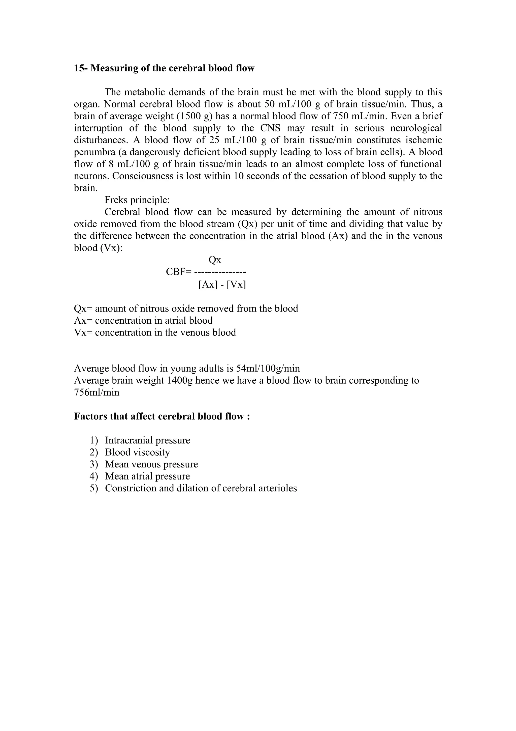 15- Measuring of the cerebral blood flow

        The metabolic demands of the brain must be met with the blood supply to this
organ. Normal cerebral blood flow is about 50 mL/100 g of brain tissue/min. Thus, a
brain of average weight (1500 g) has a normal blood flow of 750 mL/min. Even a brief
interruption of the blood supply to the CNS may result in serious neurological
disturbances. A blood flow of 25 mL/100 g of brain tissue/min constitutes ischemic
penumbra (a dangerously deficient blood supply leading to loss of brain cells). A blood
flow of 8 mL/100 g of brain tissue/min leads to an almost complete loss of functional
neurons. Consciousness is lost within 10 seconds of the cessation of blood supply to the
brain.
        Freks principle:
        Cerebral blood flow can be measured by determining the amount of nitrous
oxide removed from the blood stream (Qx) per unit of time and dividing that value by
the difference between the concentration in the atrial blood (Ax) and the in the venous
blood (Vx):
                                Qx
                       CBF= ---------------
                             [Ax] - [Vx]

Qx= amount of nitrous oxide removed from the blood
Ax= concentration in atrial blood
Vx= concentration in the venous blood


Average blood flow in young adults is 54ml/100g/min
Average brain weight 1400g hence we have a blood flow to brain corresponding to
756ml/min

Factors that affect cerebral blood flow :

   1)   Intracranial pressure
   2)   Blood viscosity
   3)   Mean venous pressure
   4)   Mean atrial pressure
   5)   Constriction and dilation of cerebral arterioles
 