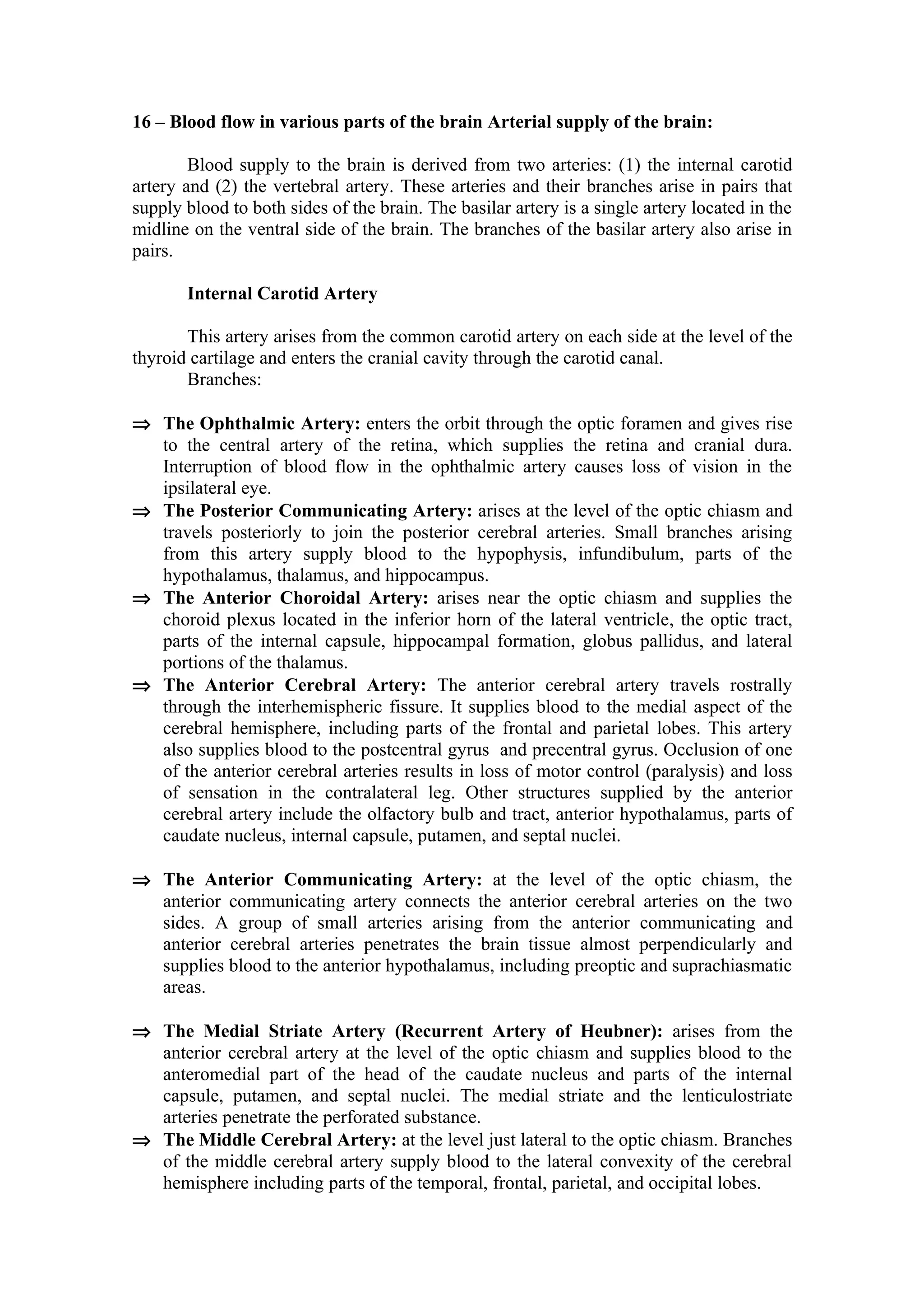 16 – Blood flow in various parts of the brain Arterial supply of the brain:

        Blood supply to the brain is derived from two arteries: (1) the internal carotid
artery and (2) the vertebral artery. These arteries and their branches arise in pairs that
supply blood to both sides of the brain. The basilar artery is a single artery located in the
midline on the ventral side of the brain. The branches of the basilar artery also arise in
pairs.

       Internal Carotid Artery

       This artery arises from the common carotid artery on each side at the level of the
thyroid cartilage and enters the cranial cavity through the carotid canal.
       Branches:

⇒ The Ophthalmic Artery: enters the orbit through the optic foramen and gives rise
  to the central artery of the retina, which supplies the retina and cranial dura.
  Interruption of blood flow in the ophthalmic artery causes loss of vision in the
  ipsilateral eye.
⇒ The Posterior Communicating Artery: arises at the level of the optic chiasm and
  travels posteriorly to join the posterior cerebral arteries. Small branches arising
  from this artery supply blood to the hypophysis, infundibulum, parts of the
  hypothalamus, thalamus, and hippocampus.
⇒ The Anterior Choroidal Artery: arises near the optic chiasm and supplies the
  choroid plexus located in the inferior horn of the lateral ventricle, the optic tract,
  parts of the internal capsule, hippocampal formation, globus pallidus, and lateral
  portions of the thalamus.
⇒ The Anterior Cerebral Artery: The anterior cerebral artery travels rostrally
  through the interhemispheric fissure. It supplies blood to the medial aspect of the
  cerebral hemisphere, including parts of the frontal and parietal lobes. This artery
  also supplies blood to the postcentral gyrus and precentral gyrus. Occlusion of one
  of the anterior cerebral arteries results in loss of motor control (paralysis) and loss
  of sensation in the contralateral leg. Other structures supplied by the anterior
  cerebral artery include the olfactory bulb and tract, anterior hypothalamus, parts of
  caudate nucleus, internal capsule, putamen, and septal nuclei.

⇒ The Anterior Communicating Artery: at the level of the optic chiasm, the
  anterior communicating artery connects the anterior cerebral arteries on the two
  sides. A group of small arteries arising from the anterior communicating and
  anterior cerebral arteries penetrates the brain tissue almost perpendicularly and
  supplies blood to the anterior hypothalamus, including preoptic and suprachiasmatic
  areas.

⇒ The Medial Striate Artery (Recurrent Artery of Heubner): arises from the
  anterior cerebral artery at the level of the optic chiasm and supplies blood to the
  anteromedial part of the head of the caudate nucleus and parts of the internal
  capsule, putamen, and septal nuclei. The medial striate and the lenticulostriate
  arteries penetrate the perforated substance.
⇒ The Middle Cerebral Artery: at the level just lateral to the optic chiasm. Branches
  of the middle cerebral artery supply blood to the lateral convexity of the cerebral
  hemisphere including parts of the temporal, frontal, parietal, and occipital lobes.
 