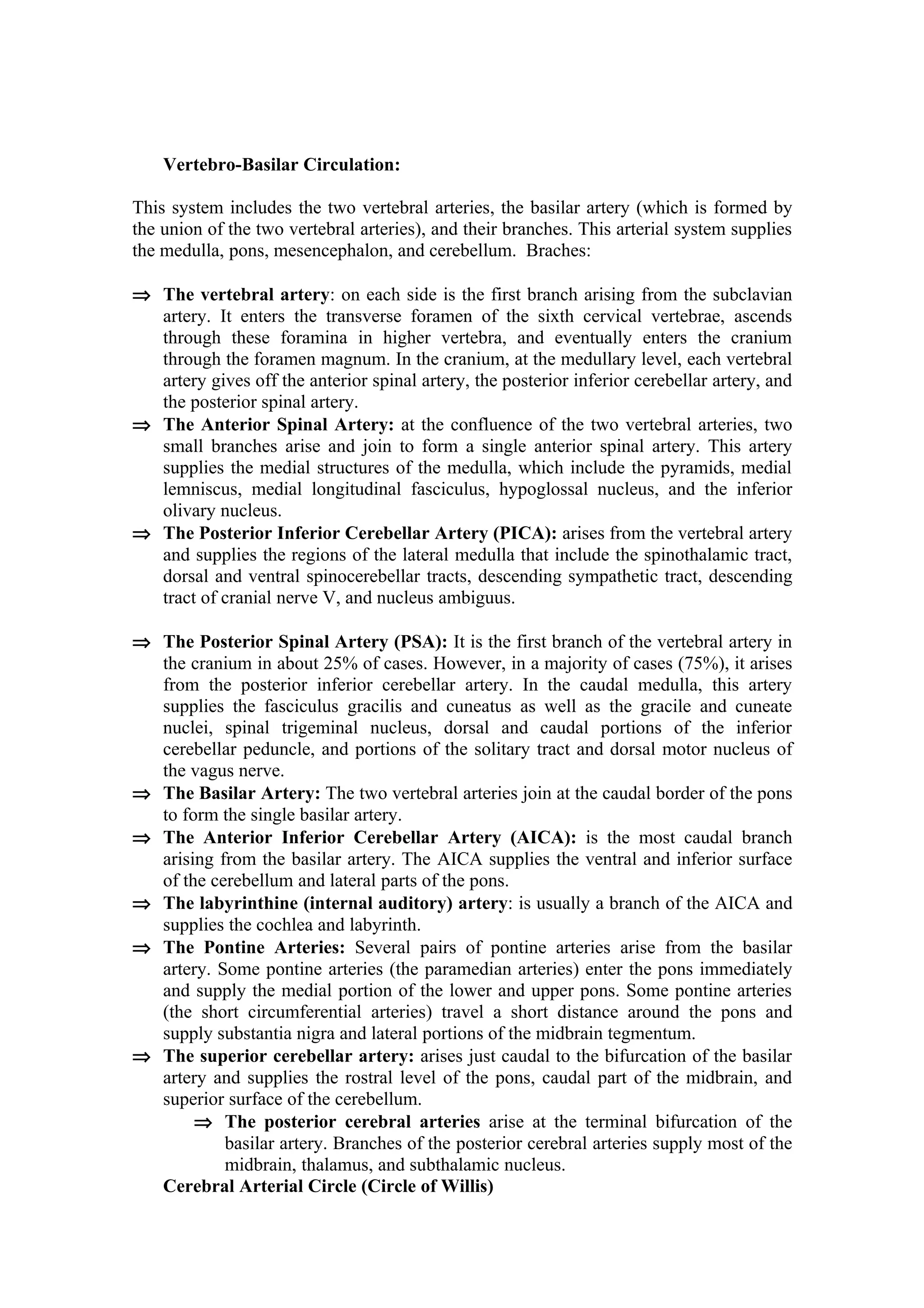 Vertebro-Basilar Circulation:

This system includes the two vertebral arteries, the basilar artery (which is formed by
the union of the two vertebral arteries), and their branches. This arterial system supplies
the medulla, pons, mesencephalon, and cerebellum. Braches:

⇒ The vertebral artery: on each side is the first branch arising from the subclavian
  artery. It enters the transverse foramen of the sixth cervical vertebrae, ascends
  through these foramina in higher vertebra, and eventually enters the cranium
  through the foramen magnum. In the cranium, at the medullary level, each vertebral
  artery gives off the anterior spinal artery, the posterior inferior cerebellar artery, and
  the posterior spinal artery.
⇒ The Anterior Spinal Artery: at the confluence of the two vertebral arteries, two
  small branches arise and join to form a single anterior spinal artery. This artery
  supplies the medial structures of the medulla, which include the pyramids, medial
  lemniscus, medial longitudinal fasciculus, hypoglossal nucleus, and the inferior
  olivary nucleus.
⇒ The Posterior Inferior Cerebellar Artery (PICA): arises from the vertebral artery
  and supplies the regions of the lateral medulla that include the spinothalamic tract,
  dorsal and ventral spinocerebellar tracts, descending sympathetic tract, descending
  tract of cranial nerve V, and nucleus ambiguus.

⇒ The Posterior Spinal Artery (PSA): It is the first branch of the vertebral artery in
  the cranium in about 25% of cases. However, in a majority of cases (75%), it arises
  from the posterior inferior cerebellar artery. In the caudal medulla, this artery
  supplies the fasciculus gracilis and cuneatus as well as the gracile and cuneate
  nuclei, spinal trigeminal nucleus, dorsal and caudal portions of the inferior
  cerebellar peduncle, and portions of the solitary tract and dorsal motor nucleus of
  the vagus nerve.
⇒ The Basilar Artery: The two vertebral arteries join at the caudal border of the pons
  to form the single basilar artery.
⇒ The Anterior Inferior Cerebellar Artery (AICA): is the most caudal branch
  arising from the basilar artery. The AICA supplies the ventral and inferior surface
  of the cerebellum and lateral parts of the pons.
⇒ The labyrinthine (internal auditory) artery: is usually a branch of the AICA and
  supplies the cochlea and labyrinth.
⇒ The Pontine Arteries: Several pairs of pontine arteries arise from the basilar
  artery. Some pontine arteries (the paramedian arteries) enter the pons immediately
  and supply the medial portion of the lower and upper pons. Some pontine arteries
  (the short circumferential arteries) travel a short distance around the pons and
  supply substantia nigra and lateral portions of the midbrain tegmentum.
⇒ The superior cerebellar artery: arises just caudal to the bifurcation of the basilar
  artery and supplies the rostral level of the pons, caudal part of the midbrain, and
  superior surface of the cerebellum.
       ⇒ The posterior cerebral arteries arise at the terminal bifurcation of the
           basilar artery. Branches of the posterior cerebral arteries supply most of the
           midbrain, thalamus, and subthalamic nucleus.
  Cerebral Arterial Circle (Circle of Willis)
 