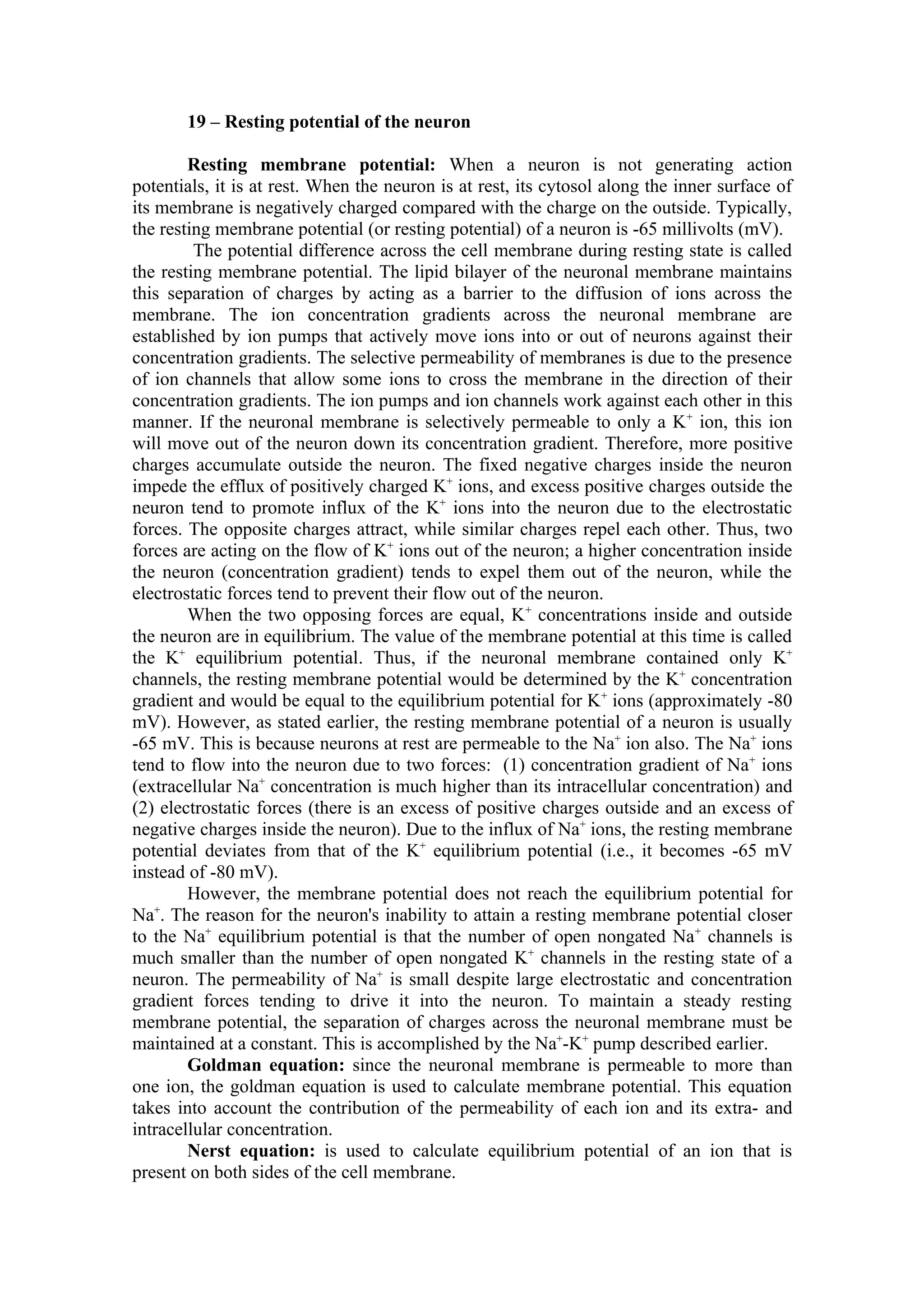 19 – Resting potential of the neuron

        Resting membrane potential: When a neuron is not generating action
potentials, it is at rest. When the neuron is at rest, its cytosol along the inner surface of
its membrane is negatively charged compared with the charge on the outside. Typically,
the resting membrane potential (or resting potential) of a neuron is -65 millivolts (mV).
         The potential difference across the cell membrane during resting state is called
the resting membrane potential. The lipid bilayer of the neuronal membrane maintains
this separation of charges by acting as a barrier to the diffusion of ions across the
membrane. The ion concentration gradients across the neuronal membrane are
established by ion pumps that actively move ions into or out of neurons against their
concentration gradients. The selective permeability of membranes is due to the presence
of ion channels that allow some ions to cross the membrane in the direction of their
concentration gradients. The ion pumps and ion channels work against each other in this
manner. If the neuronal membrane is selectively permeable to only a K+ ion, this ion
will move out of the neuron down its concentration gradient. Therefore, more positive
charges accumulate outside the neuron. The fixed negative charges inside the neuron
impede the efflux of positively charged K+ ions, and excess positive charges outside the
neuron tend to promote influx of the K+ ions into the neuron due to the electrostatic
forces. The opposite charges attract, while similar charges repel each other. Thus, two
forces are acting on the flow of K+ ions out of the neuron; a higher concentration inside
the neuron (concentration gradient) tends to expel them out of the neuron, while the
electrostatic forces tend to prevent their flow out of the neuron.
        When the two opposing forces are equal, K+ concentrations inside and outside
the neuron are in equilibrium. The value of the membrane potential at this time is called
the K+ equilibrium potential. Thus, if the neuronal membrane contained only K+
channels, the resting membrane potential would be determined by the K+ concentration
gradient and would be equal to the equilibrium potential for K+ ions (approximately -80
mV). However, as stated earlier, the resting membrane potential of a neuron is usually
-65 mV. This is because neurons at rest are permeable to the Na+ ion also. The Na+ ions
tend to flow into the neuron due to two forces: (1) concentration gradient of Na+ ions
(extracellular Na+ concentration is much higher than its intracellular concentration) and
(2) electrostatic forces (there is an excess of positive charges outside and an excess of
negative charges inside the neuron). Due to the influx of Na+ ions, the resting membrane
potential deviates from that of the K+ equilibrium potential (i.e., it becomes -65 mV
instead of -80 mV).
        However, the membrane potential does not reach the equilibrium potential for
    +
Na . The reason for the neuron's inability to attain a resting membrane potential closer
to the Na+ equilibrium potential is that the number of open nongated Na+ channels is
much smaller than the number of open nongated K+ channels in the resting state of a
neuron. The permeability of Na+ is small despite large electrostatic and concentration
gradient forces tending to drive it into the neuron. To maintain a steady resting
membrane potential, the separation of charges across the neuronal membrane must be
maintained at a constant. This is accomplished by the Na+-K+ pump described earlier.
        Goldman equation: since the neuronal membrane is permeable to more than
one ion, the goldman equation is used to calculate membrane potential. This equation
takes into account the contribution of the permeability of each ion and its extra- and
intracellular concentration.
        Nerst equation: is used to calculate equilibrium potential of an ion that is
present on both sides of the cell membrane.
 