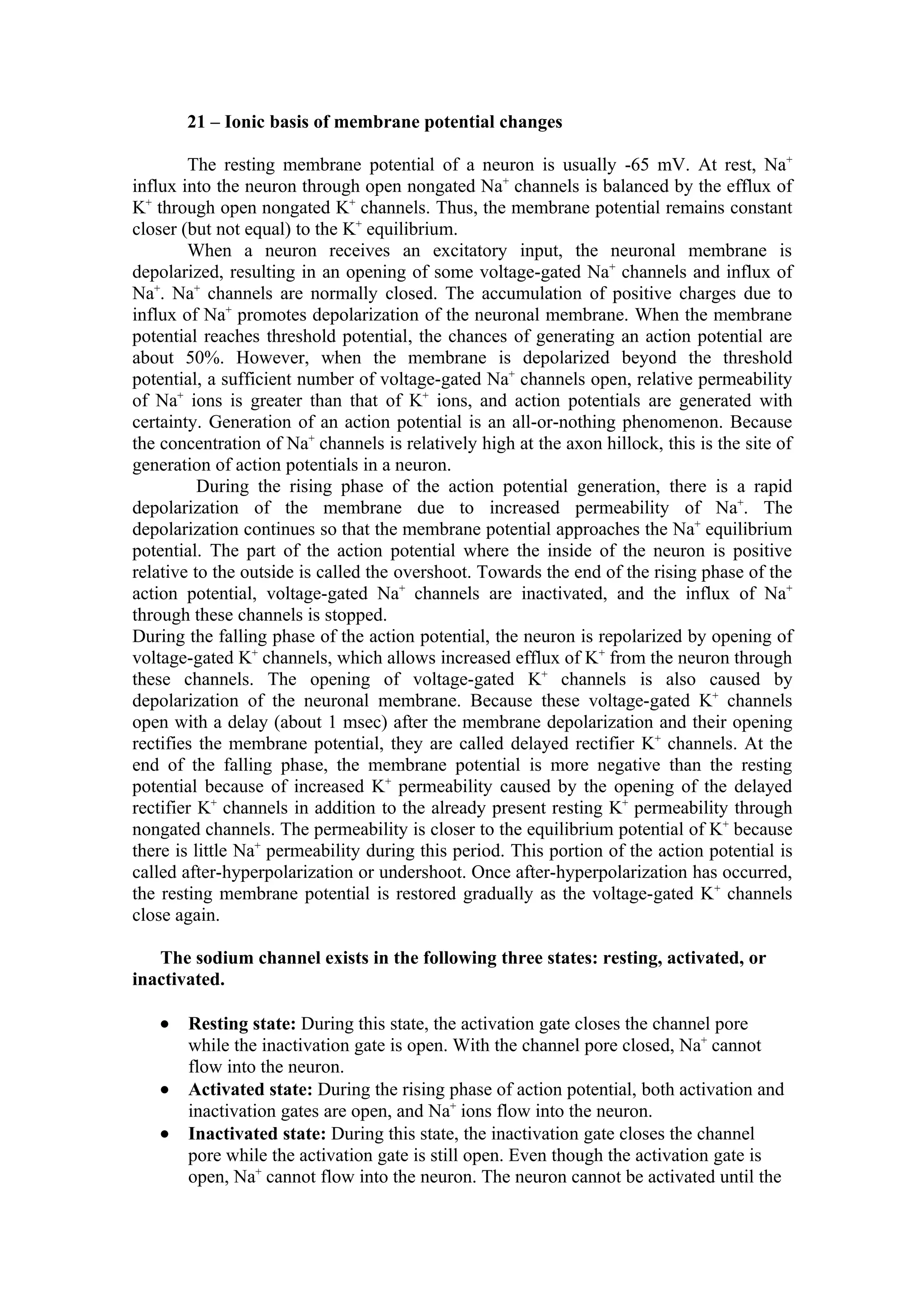 21 – Ionic basis of membrane potential changes

        The resting membrane potential of a neuron is usually -65 mV. At rest, Na+
influx into the neuron through open nongated Na+ channels is balanced by the efflux of
K+ through open nongated K+ channels. Thus, the membrane potential remains constant
closer (but not equal) to the K+ equilibrium.
        When a neuron receives an excitatory input, the neuronal membrane is
depolarized, resulting in an opening of some voltage-gated Na+ channels and influx of
Na+. Na+ channels are normally closed. The accumulation of positive charges due to
influx of Na+ promotes depolarization of the neuronal membrane. When the membrane
potential reaches threshold potential, the chances of generating an action potential are
about 50%. However, when the membrane is depolarized beyond the threshold
potential, a sufficient number of voltage-gated Na+ channels open, relative permeability
of Na+ ions is greater than that of K+ ions, and action potentials are generated with
certainty. Generation of an action potential is an all-or-nothing phenomenon. Because
the concentration of Na+ channels is relatively high at the axon hillock, this is the site of
generation of action potentials in a neuron.
          During the rising phase of the action potential generation, there is a rapid
depolarization of the membrane due to increased permeability of Na+. The
depolarization continues so that the membrane potential approaches the Na+ equilibrium
potential. The part of the action potential where the inside of the neuron is positive
relative to the outside is called the overshoot. Towards the end of the rising phase of the
action potential, voltage-gated Na+ channels are inactivated, and the influx of Na+
through these channels is stopped.
During the falling phase of the action potential, the neuron is repolarized by opening of
voltage-gated K+ channels, which allows increased efflux of K+ from the neuron through
these channels. The opening of voltage-gated K+ channels is also caused by
depolarization of the neuronal membrane. Because these voltage-gated K+ channels
open with a delay (about 1 msec) after the membrane depolarization and their opening
rectifies the membrane potential, they are called delayed rectifier K+ channels. At the
end of the falling phase, the membrane potential is more negative than the resting
potential because of increased K+ permeability caused by the opening of the delayed
rectifier K+ channels in addition to the already present resting K+ permeability through
nongated channels. The permeability is closer to the equilibrium potential of K+ because
there is little Na+ permeability during this period. This portion of the action potential is
called after-hyperpolarization or undershoot. Once after-hyperpolarization has occurred,
the resting membrane potential is restored gradually as the voltage-gated K+ channels
close again.

   The sodium channel exists in the following three states: resting, activated, or
inactivated.

   •   Resting state: During this state, the activation gate closes the channel pore
       while the inactivation gate is open. With the channel pore closed, Na+ cannot
       flow into the neuron.
   •   Activated state: During the rising phase of action potential, both activation and
       inactivation gates are open, and Na+ ions flow into the neuron.
   •   Inactivated state: During this state, the inactivation gate closes the channel
       pore while the activation gate is still open. Even though the activation gate is
       open, Na+ cannot flow into the neuron. The neuron cannot be activated until the
 