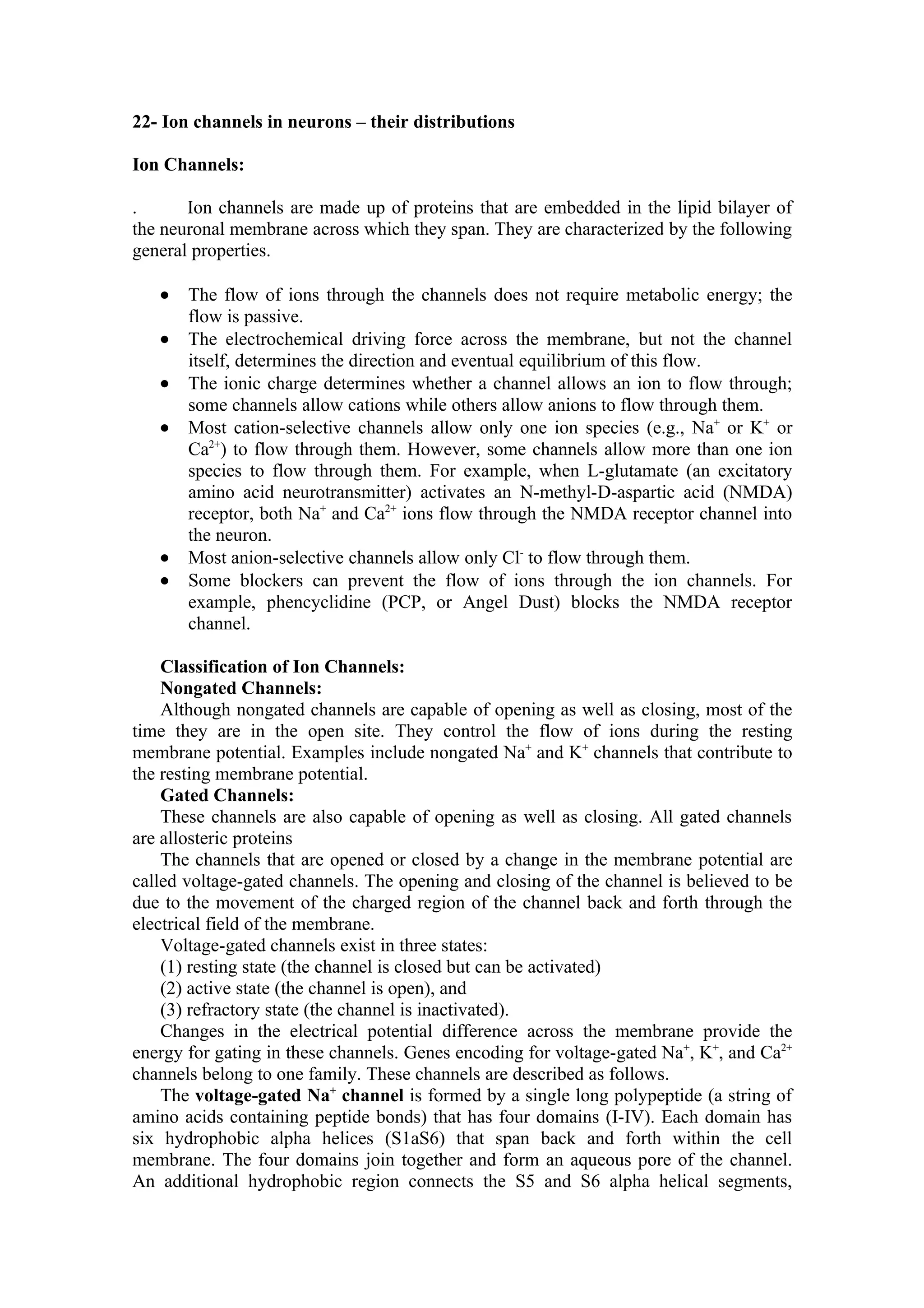 22- Ion channels in neurons – their distributions

Ion Channels:

.      Ion channels are made up of proteins that are embedded in the lipid bilayer of
the neuronal membrane across which they span. They are characterized by the following
general properties.

   •   The flow of ions through the channels does not require metabolic energy; the
       flow is passive.
   •   The electrochemical driving force across the membrane, but not the channel
       itself, determines the direction and eventual equilibrium of this flow.
   •   The ionic charge determines whether a channel allows an ion to flow through;
       some channels allow cations while others allow anions to flow through them.
   •   Most cation-selective channels allow only one ion species (e.g., Na+ or K+ or
       Ca2+) to flow through them. However, some channels allow more than one ion
       species to flow through them. For example, when L-glutamate (an excitatory
       amino acid neurotransmitter) activates an N-methyl-D-aspartic acid (NMDA)
       receptor, both Na+ and Ca2+ ions flow through the NMDA receptor channel into
       the neuron.
   •   Most anion-selective channels allow only Cl- to flow through them.
   •   Some blockers can prevent the flow of ions through the ion channels. For
       example, phencyclidine (PCP, or Angel Dust) blocks the NMDA receptor
       channel.

    Classification of Ion Channels:
    Nongated Channels:
    Although nongated channels are capable of opening as well as closing, most of the
time they are in the open site. They control the flow of ions during the resting
membrane potential. Examples include nongated Na+ and K+ channels that contribute to
the resting membrane potential.
    Gated Channels:
    These channels are also capable of opening as well as closing. All gated channels
are allosteric proteins
    The channels that are opened or closed by a change in the membrane potential are
called voltage-gated channels. The opening and closing of the channel is believed to be
due to the movement of the charged region of the channel back and forth through the
electrical field of the membrane.
    Voltage-gated channels exist in three states:
    (1) resting state (the channel is closed but can be activated)
    (2) active state (the channel is open), and
    (3) refractory state (the channel is inactivated).
    Changes in the electrical potential difference across the membrane provide the
energy for gating in these channels. Genes encoding for voltage-gated Na+, K+, and Ca2+
channels belong to one family. These channels are described as follows.
    The voltage-gated Na+ channel is formed by a single long polypeptide (a string of
amino acids containing peptide bonds) that has four domains (I-IV). Each domain has
six hydrophobic alpha helices (S1aS6) that span back and forth within the cell
membrane. The four domains join together and form an aqueous pore of the channel.
An additional hydrophobic region connects the S5 and S6 alpha helical segments,
 