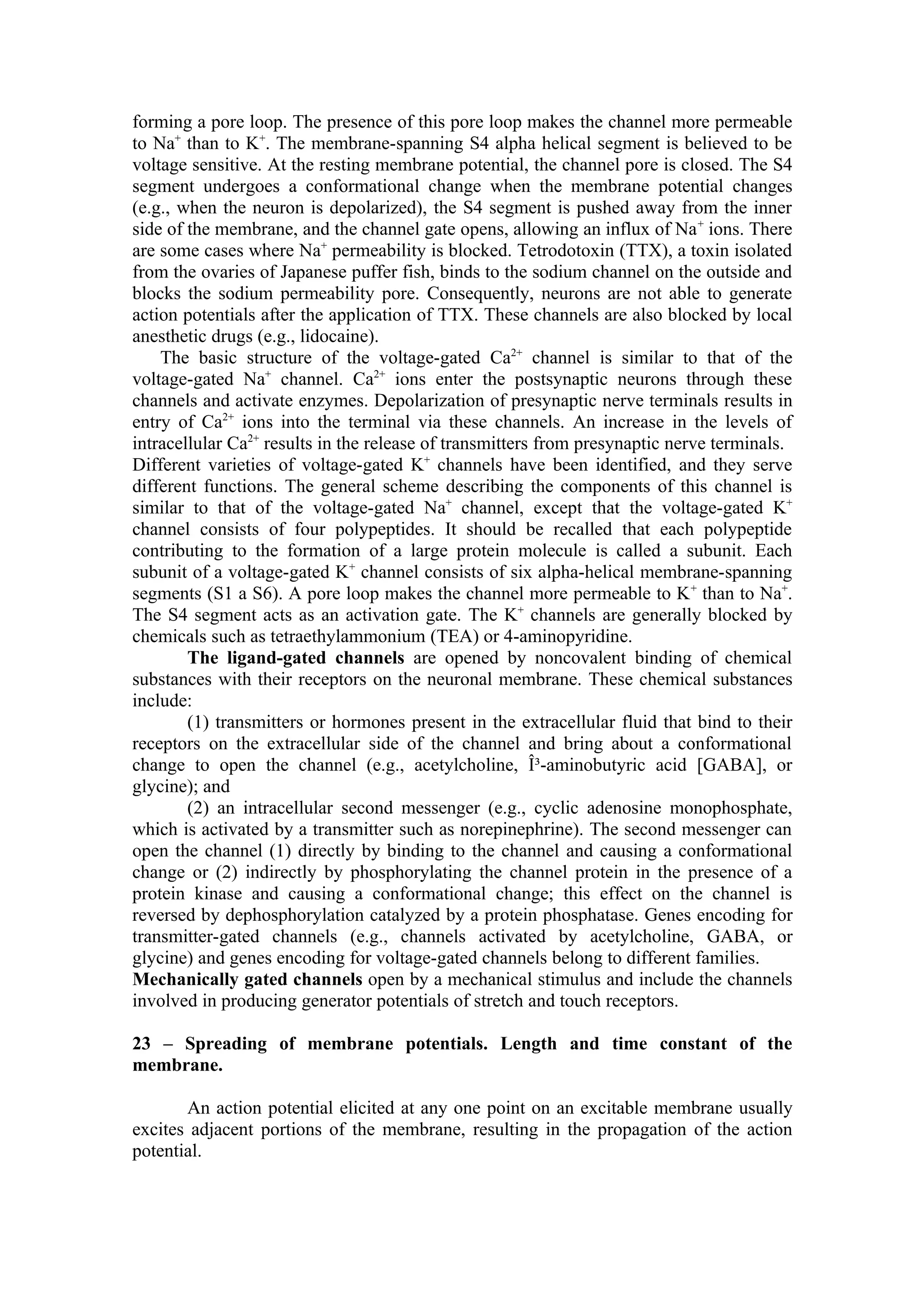 forming a pore loop. The presence of this pore loop makes the channel more permeable
to Na+ than to K+. The membrane-spanning S4 alpha helical segment is believed to be
voltage sensitive. At the resting membrane potential, the channel pore is closed. The S4
segment undergoes a conformational change when the membrane potential changes
(e.g., when the neuron is depolarized), the S4 segment is pushed away from the inner
side of the membrane, and the channel gate opens, allowing an influx of Na + ions. There
are some cases where Na+ permeability is blocked. Tetrodotoxin (TTX), a toxin isolated
from the ovaries of Japanese puffer fish, binds to the sodium channel on the outside and
blocks the sodium permeability pore. Consequently, neurons are not able to generate
action potentials after the application of TTX. These channels are also blocked by local
anesthetic drugs (e.g., lidocaine).
    The basic structure of the voltage-gated Ca2+ channel is similar to that of the
voltage-gated Na+ channel. Ca2+ ions enter the postsynaptic neurons through these
channels and activate enzymes. Depolarization of presynaptic nerve terminals results in
entry of Ca2+ ions into the terminal via these channels. An increase in the levels of
intracellular Ca2+ results in the release of transmitters from presynaptic nerve terminals.
Different varieties of voltage-gated K+ channels have been identified, and they serve
different functions. The general scheme describing the components of this channel is
similar to that of the voltage-gated Na+ channel, except that the voltage-gated K+
channel consists of four polypeptides. It should be recalled that each polypeptide
contributing to the formation of a large protein molecule is called a subunit. Each
subunit of a voltage-gated K+ channel consists of six alpha-helical membrane-spanning
segments (S1 a S6). A pore loop makes the channel more permeable to K + than to Na+.
The S4 segment acts as an activation gate. The K+ channels are generally blocked by
chemicals such as tetraethylammonium (TEA) or 4-aminopyridine.
        The ligand-gated channels are opened by noncovalent binding of chemical
substances with their receptors on the neuronal membrane. These chemical substances
include:
        (1) transmitters or hormones present in the extracellular fluid that bind to their
receptors on the extracellular side of the channel and bring about a conformational
change to open the channel (e.g., acetylcholine, Î³-aminobutyric acid [GABA], or
glycine); and
        (2) an intracellular second messenger (e.g., cyclic adenosine monophosphate,
which is activated by a transmitter such as norepinephrine). The second messenger can
open the channel (1) directly by binding to the channel and causing a conformational
change or (2) indirectly by phosphorylating the channel protein in the presence of a
protein kinase and causing a conformational change; this effect on the channel is
reversed by dephosphorylation catalyzed by a protein phosphatase. Genes encoding for
transmitter-gated channels (e.g., channels activated by acetylcholine, GABA, or
glycine) and genes encoding for voltage-gated channels belong to different families.
Mechanically gated channels open by a mechanical stimulus and include the channels
involved in producing generator potentials of stretch and touch receptors.

23 – Spreading of membrane potentials. Length and time constant of the
membrane.

       An action potential elicited at any one point on an excitable membrane usually
excites adjacent portions of the membrane, resulting in the propagation of the action
potential.
 