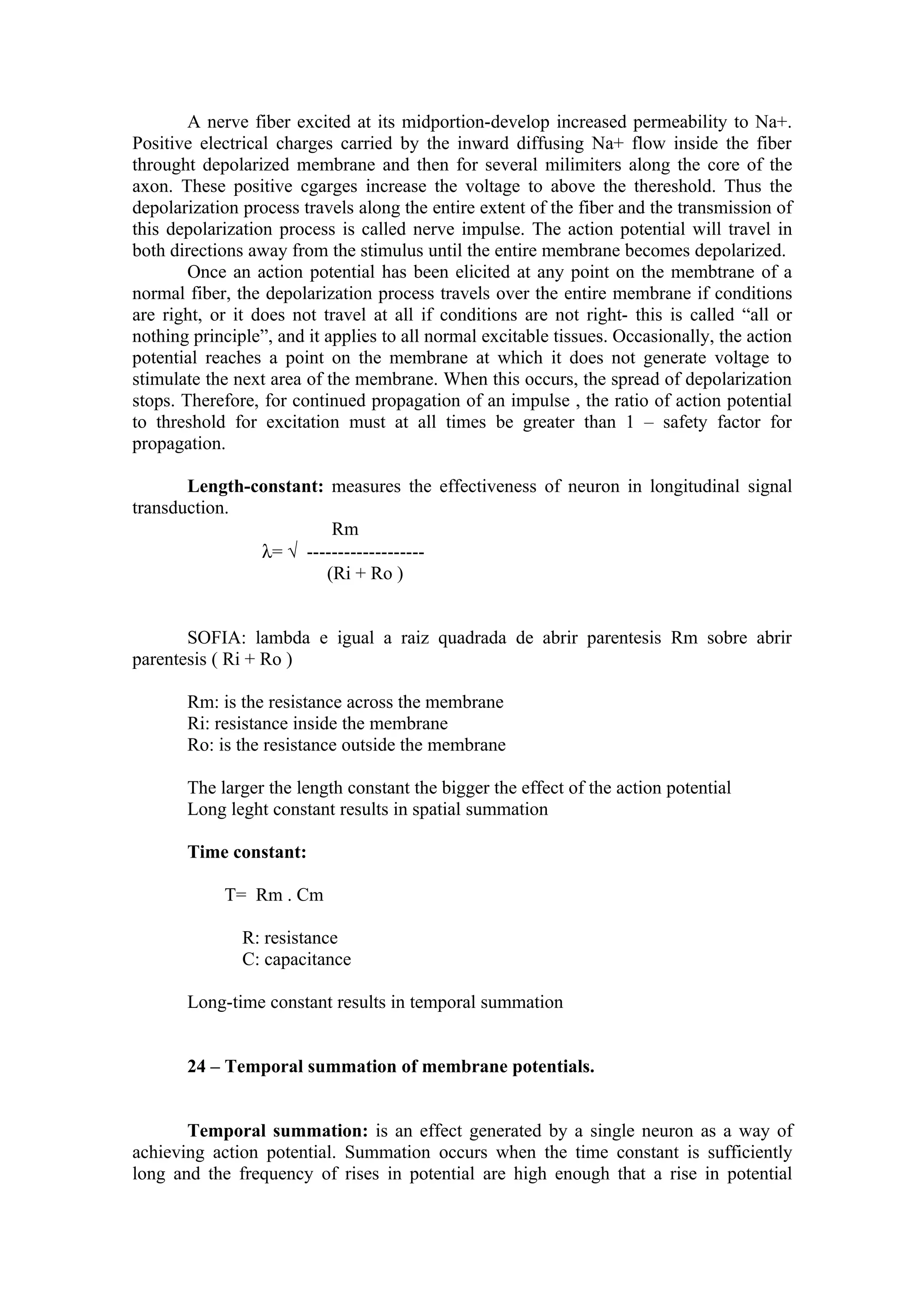 A nerve fiber excited at its midportion-develop increased permeability to Na+.
Positive electrical charges carried by the inward diffusing Na+ flow inside the fiber
throught depolarized membrane and then for several milimiters along the core of the
axon. These positive cgarges increase the voltage to above the thereshold. Thus the
depolarization process travels along the entire extent of the fiber and the transmission of
this depolarization process is called nerve impulse. The action potential will travel in
both directions away from the stimulus until the entire membrane becomes depolarized.
        Once an action potential has been elicited at any point on the membtrane of a
normal fiber, the depolarization process travels over the entire membrane if conditions
are right, or it does not travel at all if conditions are not right- this is called “all or
nothing principle”, and it applies to all normal excitable tissues. Occasionally, the action
potential reaches a point on the membrane at which it does not generate voltage to
stimulate the next area of the membrane. When this occurs, the spread of depolarization
stops. Therefore, for continued propagation of an impulse , the ratio of action potential
to threshold for excitation must at all times be greater than 1 – safety factor for
propagation.

       Length-constant: measures the effectiveness of neuron in longitudinal signal
transduction.
                        Rm
               λ= √ -------------------
                       (Ri + Ro )


       SOFIA: lambda e igual a raiz quadrada de abrir parentesis Rm sobre abrir
parentesis ( Ri + Ro )

       Rm: is the resistance across the membrane
       Ri: resistance inside the membrane
       Ro: is the resistance outside the membrane

       The larger the length constant the bigger the effect of the action potential
       Long leght constant results in spatial summation

       Time constant:

            T= Rm . Cm

               R: resistance
               C: capacitance

       Long-time constant results in temporal summation


       24 – Temporal summation of membrane potentials.


       Temporal summation: is an effect generated by a single neuron as a way of
achieving action potential. Summation occurs when the time constant is sufficiently
long and the frequency of rises in potential are high enough that a rise in potential
 
