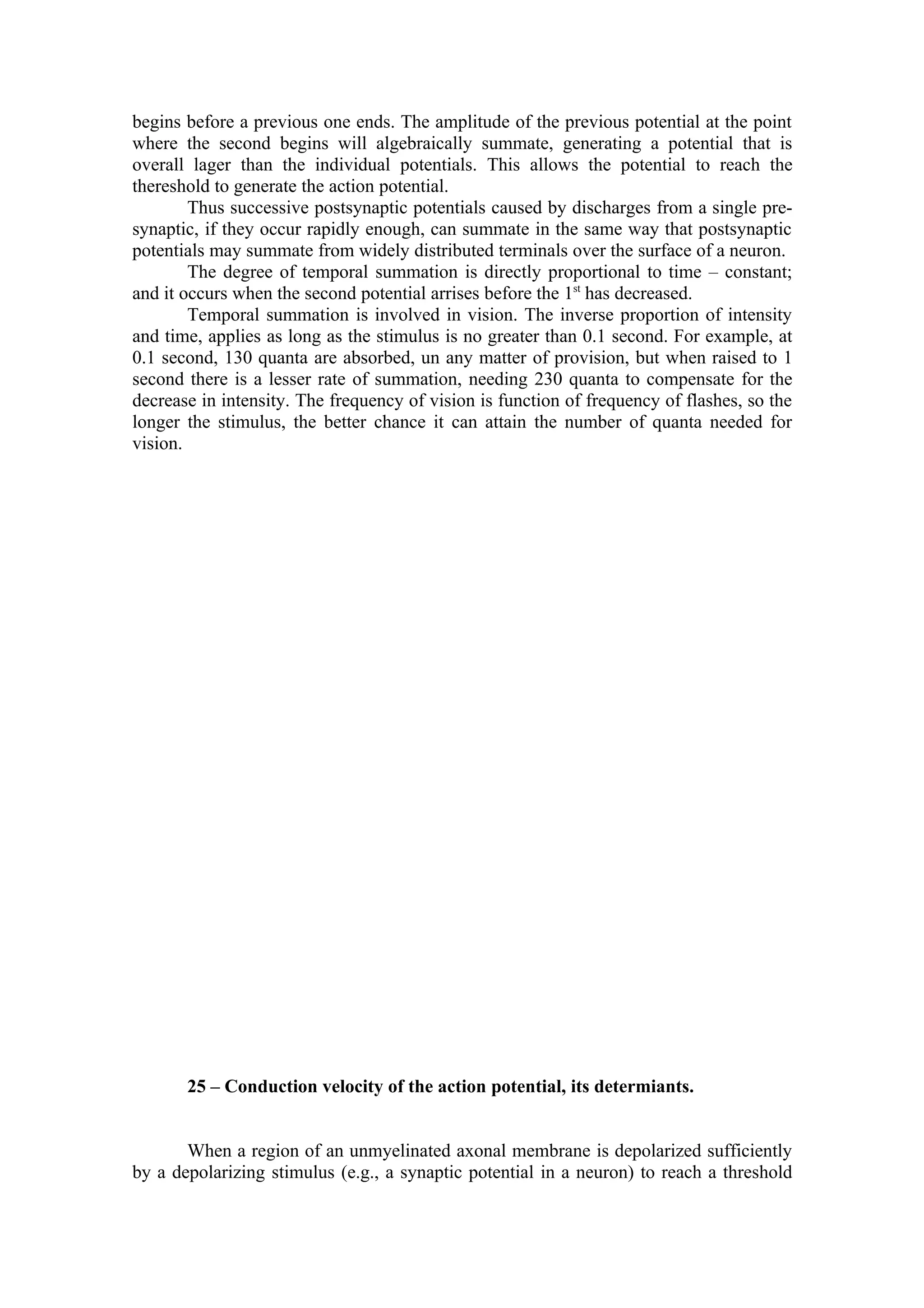 begins before a previous one ends. The amplitude of the previous potential at the point
where the second begins will algebraically summate, generating a potential that is
overall lager than the individual potentials. This allows the potential to reach the
thereshold to generate the action potential.
        Thus successive postsynaptic potentials caused by discharges from a single pre-
synaptic, if they occur rapidly enough, can summate in the same way that postsynaptic
potentials may summate from widely distributed terminals over the surface of a neuron.
        The degree of temporal summation is directly proportional to time – constant;
and it occurs when the second potential arrises before the 1st has decreased.
        Temporal summation is involved in vision. The inverse proportion of intensity
and time, applies as long as the stimulus is no greater than 0.1 second. For example, at
0.1 second, 130 quanta are absorbed, un any matter of provision, but when raised to 1
second there is a lesser rate of summation, needing 230 quanta to compensate for the
decrease in intensity. The frequency of vision is function of frequency of flashes, so the
longer the stimulus, the better chance it can attain the number of quanta needed for
vision.




       25 – Conduction velocity of the action potential, its determiants.


       When a region of an unmyelinated axonal membrane is depolarized sufficiently
by a depolarizing stimulus (e.g., a synaptic potential in a neuron) to reach a threshold
 