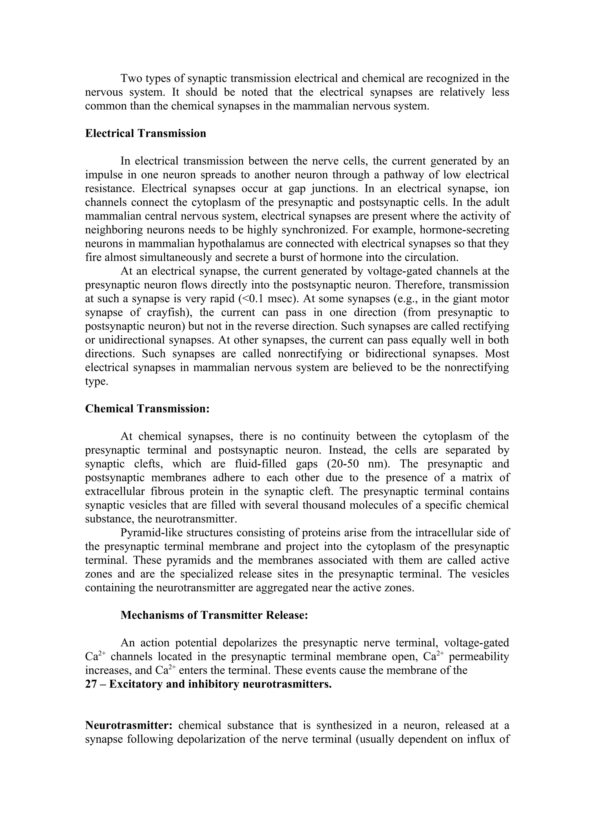 Two types of synaptic transmission electrical and chemical are recognized in the
nervous system. It should be noted that the electrical synapses are relatively less
common than the chemical synapses in the mammalian nervous system.

Electrical Transmission

        In electrical transmission between the nerve cells, the current generated by an
impulse in one neuron spreads to another neuron through a pathway of low electrical
resistance. Electrical synapses occur at gap junctions. In an electrical synapse, ion
channels connect the cytoplasm of the presynaptic and postsynaptic cells. In the adult
mammalian central nervous system, electrical synapses are present where the activity of
neighboring neurons needs to be highly synchronized. For example, hormone-secreting
neurons in mammalian hypothalamus are connected with electrical synapses so that they
fire almost simultaneously and secrete a burst of hormone into the circulation.
        At an electrical synapse, the current generated by voltage-gated channels at the
presynaptic neuron flows directly into the postsynaptic neuron. Therefore, transmission
at such a synapse is very rapid (<0.1 msec). At some synapses (e.g., in the giant motor
synapse of crayfish), the current can pass in one direction (from presynaptic to
postsynaptic neuron) but not in the reverse direction. Such synapses are called rectifying
or unidirectional synapses. At other synapses, the current can pass equally well in both
directions. Such synapses are called nonrectifying or bidirectional synapses. Most
electrical synapses in mammalian nervous system are believed to be the nonrectifying
type.

Chemical Transmission:

       At chemical synapses, there is no continuity between the cytoplasm of the
presynaptic terminal and postsynaptic neuron. Instead, the cells are separated by
synaptic clefts, which are fluid-filled gaps (20-50 nm). The presynaptic and
postsynaptic membranes adhere to each other due to the presence of a matrix of
extracellular fibrous protein in the synaptic cleft. The presynaptic terminal contains
synaptic vesicles that are filled with several thousand molecules of a specific chemical
substance, the neurotransmitter.
       Pyramid-like structures consisting of proteins arise from the intracellular side of
the presynaptic terminal membrane and project into the cytoplasm of the presynaptic
terminal. These pyramids and the membranes associated with them are called active
zones and are the specialized release sites in the presynaptic terminal. The vesicles
containing the neurotransmitter are aggregated near the active zones.

       Mechanisms of Transmitter Release:

       An action potential depolarizes the presynaptic nerve terminal, voltage-gated
Ca channels located in the presynaptic terminal membrane open, Ca2+ permeability
  2+

increases, and Ca2+ enters the terminal. These events cause the membrane of the
27 – Excitatory and inhibitory neurotrasmitters.


Neurotrasmitter: chemical substance that is synthesized in a neuron, released at a
synapse following depolarization of the nerve terminal (usually dependent on influx of
 