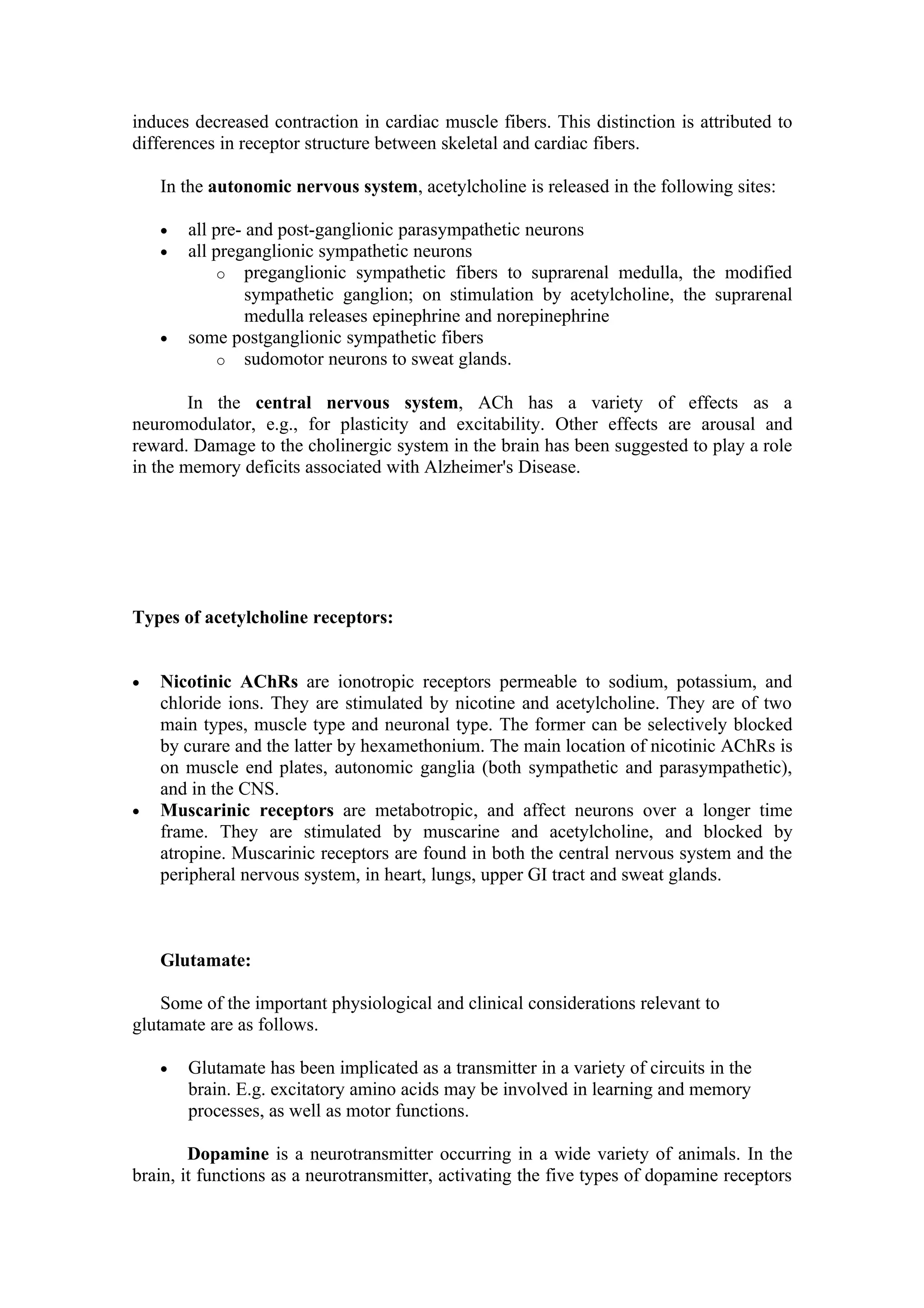 induces decreased contraction in cardiac muscle fibers. This distinction is attributed to
differences in receptor structure between skeletal and cardiac fibers.

    In the autonomic nervous system, acetylcholine is released in the following sites:

    •   all pre- and post-ganglionic parasympathetic neurons
    •   all preganglionic sympathetic neurons
            o preganglionic sympathetic fibers to suprarenal medulla, the modified
                 sympathetic ganglion; on stimulation by acetylcholine, the suprarenal
                 medulla releases epinephrine and norepinephrine
    •   some postganglionic sympathetic fibers
            o sudomotor neurons to sweat glands.

        In the central nervous system, ACh has a variety of effects as a
neuromodulator, e.g., for plasticity and excitability. Other effects are arousal and
reward. Damage to the cholinergic system in the brain has been suggested to play a role
in the memory deficits associated with Alzheimer's Disease.




Types of acetylcholine receptors:


•   Nicotinic AChRs are ionotropic receptors permeable to sodium, potassium, and
    chloride ions. They are stimulated by nicotine and acetylcholine. They are of two
    main types, muscle type and neuronal type. The former can be selectively blocked
    by curare and the latter by hexamethonium. The main location of nicotinic AChRs is
    on muscle end plates, autonomic ganglia (both sympathetic and parasympathetic),
    and in the CNS.
•   Muscarinic receptors are metabotropic, and affect neurons over a longer time
    frame. They are stimulated by muscarine and acetylcholine, and blocked by
    atropine. Muscarinic receptors are found in both the central nervous system and the
    peripheral nervous system, in heart, lungs, upper GI tract and sweat glands.



    Glutamate:

    Some of the important physiological and clinical considerations relevant to
glutamate are as follows.

    •   Glutamate has been implicated as a transmitter in a variety of circuits in the
        brain. E.g. excitatory amino acids may be involved in learning and memory
        processes, as well as motor functions.

        Dopamine is a neurotransmitter occurring in a wide variety of animals. In the
brain, it functions as a neurotransmitter, activating the five types of dopamine receptors
 