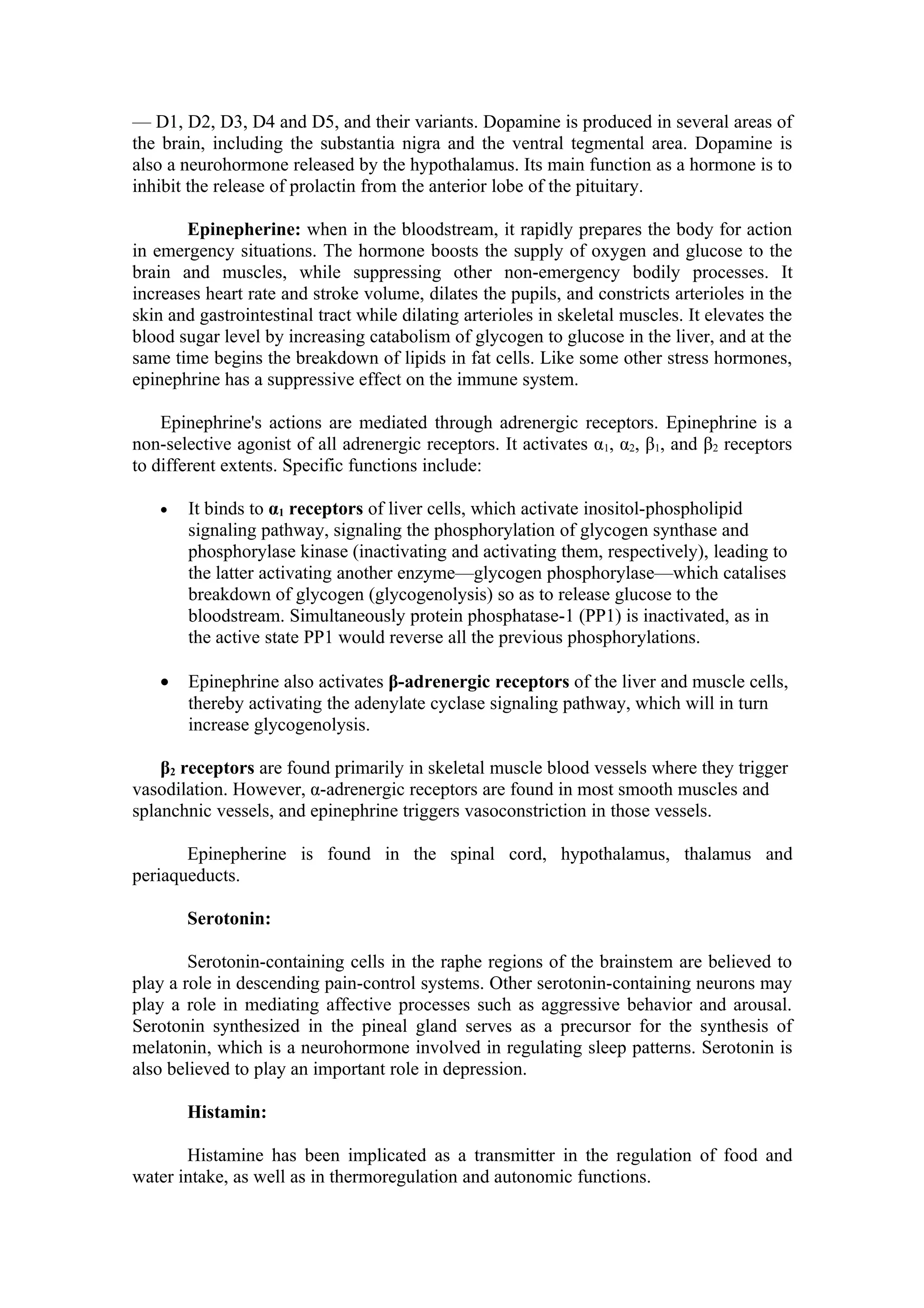 — D1, D2, D3, D4 and D5, and their variants. Dopamine is produced in several areas of
the brain, including the substantia nigra and the ventral tegmental area. Dopamine is
also a neurohormone released by the hypothalamus. Its main function as a hormone is to
inhibit the release of prolactin from the anterior lobe of the pituitary.

       Epinepherine: when in the bloodstream, it rapidly prepares the body for action
in emergency situations. The hormone boosts the supply of oxygen and glucose to the
brain and muscles, while suppressing other non-emergency bodily processes. It
increases heart rate and stroke volume, dilates the pupils, and constricts arterioles in the
skin and gastrointestinal tract while dilating arterioles in skeletal muscles. It elevates the
blood sugar level by increasing catabolism of glycogen to glucose in the liver, and at the
same time begins the breakdown of lipids in fat cells. Like some other stress hormones,
epinephrine has a suppressive effect on the immune system.

    Epinephrine's actions are mediated through adrenergic receptors. Epinephrine is a
non-selective agonist of all adrenergic receptors. It activates α1, α2, β1, and β2 receptors
to different extents. Specific functions include:

   •   It binds to α1 receptors of liver cells, which activate inositol-phospholipid
       signaling pathway, signaling the phosphorylation of glycogen synthase and
       phosphorylase kinase (inactivating and activating them, respectively), leading to
       the latter activating another enzyme—glycogen phosphorylase—which catalises
       breakdown of glycogen (glycogenolysis) so as to release glucose to the
       bloodstream. Simultaneously protein phosphatase-1 (PP1) is inactivated, as in
       the active state PP1 would reverse all the previous phosphorylations.

   •   Epinephrine also activates β-adrenergic receptors of the liver and muscle cells,
       thereby activating the adenylate cyclase signaling pathway, which will in turn
       increase glycogenolysis.

    β2 receptors are found primarily in skeletal muscle blood vessels where they trigger
vasodilation. However, α-adrenergic receptors are found in most smooth muscles and
splanchnic vessels, and epinephrine triggers vasoconstriction in those vessels.

       Epinepherine is found in the spinal cord, hypothalamus, thalamus and
periaqueducts.

       Serotonin:

        Serotonin-containing cells in the raphe regions of the brainstem are believed to
play a role in descending pain-control systems. Other serotonin-containing neurons may
play a role in mediating affective processes such as aggressive behavior and arousal.
Serotonin synthesized in the pineal gland serves as a precursor for the synthesis of
melatonin, which is a neurohormone involved in regulating sleep patterns. Serotonin is
also believed to play an important role in depression.

       Histamin:

       Histamine has been implicated as a transmitter in the regulation of food and
water intake, as well as in thermoregulation and autonomic functions.
 