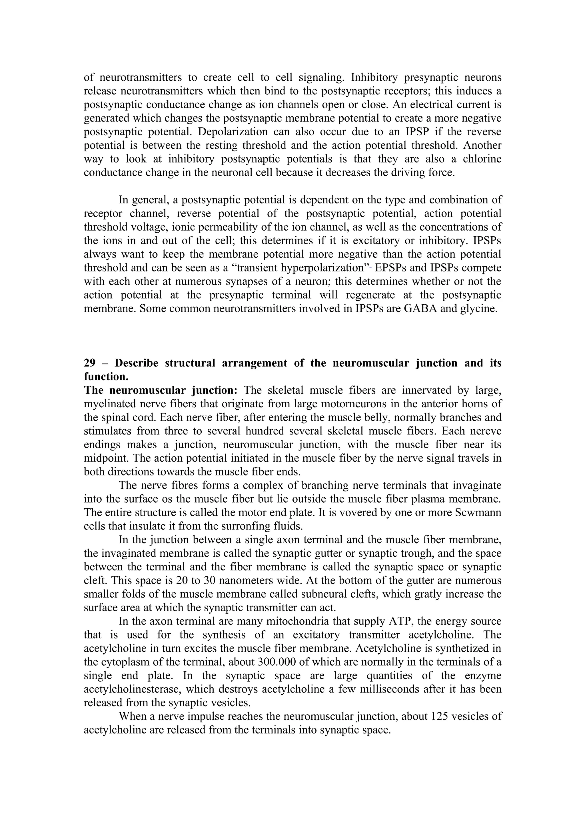 of neurotransmitters to create cell to cell signaling. Inhibitory presynaptic neurons
release neurotransmitters which then bind to the postsynaptic receptors; this induces a
postsynaptic conductance change as ion channels open or close. An electrical current is
generated which changes the postsynaptic membrane potential to create a more negative
postsynaptic potential. Depolarization can also occur due to an IPSP if the reverse
potential is between the resting threshold and the action potential threshold. Another
way to look at inhibitory postsynaptic potentials is that they are also a chlorine
conductance change in the neuronal cell because it decreases the driving force.

       In general, a postsynaptic potential is dependent on the type and combination of
receptor channel, reverse potential of the postsynaptic potential, action potential
threshold voltage, ionic permeability of the ion channel, as well as the concentrations of
the ions in and out of the cell; this determines if it is excitatory or inhibitory. IPSPs
always want to keep the membrane potential more negative than the action potential
threshold and can be seen as a “transient hyperpolarization” EPSPs and IPSPs compete
with each other at numerous synapses of a neuron; this determines whether or not the
action potential at the presynaptic terminal will regenerate at the postsynaptic
membrane. Some common neurotransmitters involved in IPSPs are GABA and glycine.



29 – Describe structural arrangement of the neuromuscular junction and its
function.
The neuromuscular junction: The skeletal muscle fibers are innervated by large,
myelinated nerve fibers that originate from large motorneurons in the anterior horns of
the spinal cord. Each nerve fiber, after entering the muscle belly, normally branches and
stimulates from three to several hundred several skeletal muscle fibers. Each nereve
endings makes a junction, neuromuscular junction, with the muscle fiber near its
midpoint. The action potential initiated in the muscle fiber by the nerve signal travels in
both directions towards the muscle fiber ends.
        The nerve fibres forms a complex of branching nerve terminals that invaginate
into the surface os the muscle fiber but lie outside the muscle fiber plasma membrane.
The entire structure is called the motor end plate. It is vovered by one or more Scwmann
cells that insulate it from the surronfing fluids.
        In the junction between a single axon terminal and the muscle fiber membrane,
the invaginated membrane is called the synaptic gutter or synaptic trough, and the space
between the terminal and the fiber membrane is called the synaptic space or synaptic
cleft. This space is 20 to 30 nanometers wide. At the bottom of the gutter are numerous
smaller folds of the muscle membrane called subneural clefts, which gratly increase the
surface area at which the synaptic transmitter can act.
        In the axon terminal are many mitochondria that supply ATP, the energy source
that is used for the synthesis of an excitatory transmitter acetylcholine. The
acetylcholine in turn excites the muscle fiber membrane. Acetylcholine is synthetized in
the cytoplasm of the terminal, about 300.000 of which are normally in the terminals of a
single end plate. In the synaptic space are large quantities of the enzyme
acetylcholinesterase, which destroys acetylcholine a few milliseconds after it has been
released from the synaptic vesicles.
        When a nerve impulse reaches the neuromuscular junction, about 125 vesicles of
acetylcholine are released from the terminals into synaptic space.
 