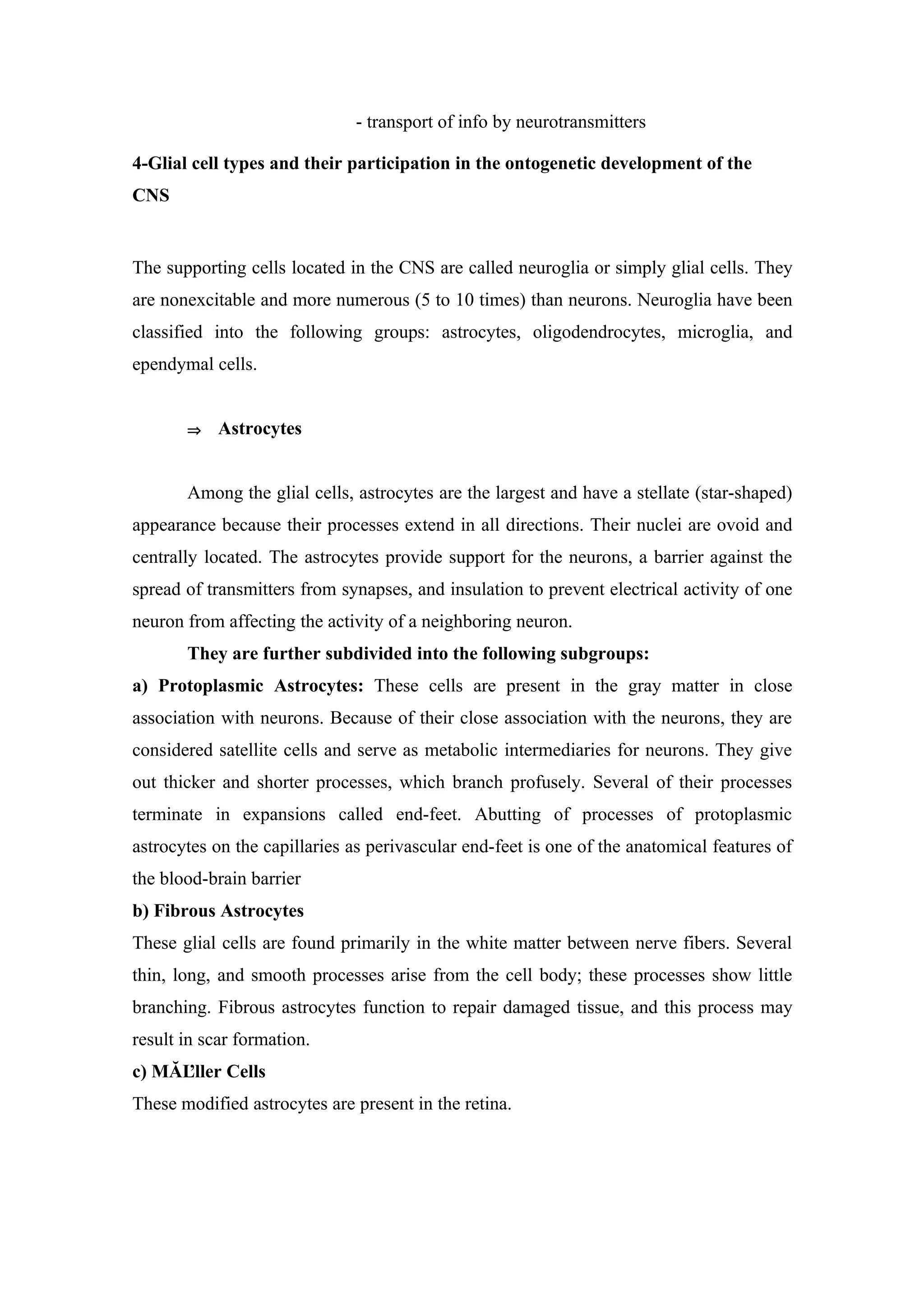 - transport of info by neurotransmitters

4-Glial cell types and their participation in the ontogenetic development of the
CNS


The supporting cells located in the CNS are called neuroglia or simply glial cells. They
are nonexcitable and more numerous (5 to 10 times) than neurons. Neuroglia have been
classified into the following groups: astrocytes, oligodendrocytes, microglia, and
ependymal cells.


       ⇒    Astrocytes


       Among the glial cells, astrocytes are the largest and have a stellate (star-shaped)
appearance because their processes extend in all directions. Their nuclei are ovoid and
centrally located. The astrocytes provide support for the neurons, a barrier against the
spread of transmitters from synapses, and insulation to prevent electrical activity of one
neuron from affecting the activity of a neighboring neuron.
       They are further subdivided into the following subgroups:
a) Protoplasmic Astrocytes: These cells are present in the gray matter in close
association with neurons. Because of their close association with the neurons, they are
considered satellite cells and serve as metabolic intermediaries for neurons. They give
out thicker and shorter processes, which branch profusely. Several of their processes
terminate in expansions called end-feet. Abutting of processes of protoplasmic
astrocytes on the capillaries as perivascular end-feet is one of the anatomical features of
the blood-brain barrier
b) Fibrous Astrocytes
These glial cells are found primarily in the white matter between nerve fibers. Several
thin, long, and smooth processes arise from the cell body; these processes show little
branching. Fibrous astrocytes function to repair damaged tissue, and this process may
result in scar formation.
c) MĂĽller Cells
These modified astrocytes are present in the retina.
 