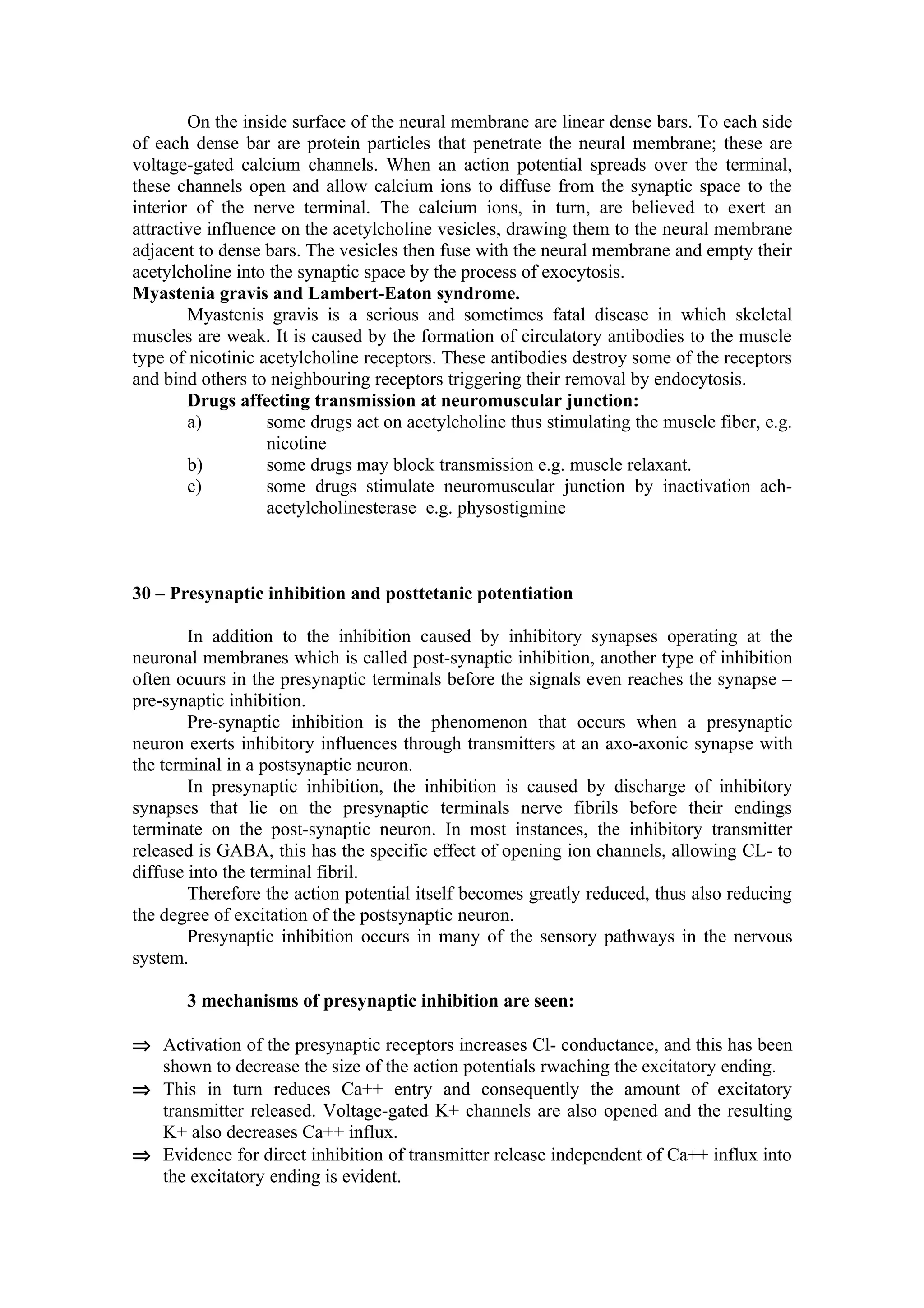 On the inside surface of the neural membrane are linear dense bars. To each side
of each dense bar are protein particles that penetrate the neural membrane; these are
voltage-gated calcium channels. When an action potential spreads over the terminal,
these channels open and allow calcium ions to diffuse from the synaptic space to the
interior of the nerve terminal. The calcium ions, in turn, are believed to exert an
attractive influence on the acetylcholine vesicles, drawing them to the neural membrane
adjacent to dense bars. The vesicles then fuse with the neural membrane and empty their
acetylcholine into the synaptic space by the process of exocytosis.
Myastenia gravis and Lambert-Eaton syndrome.
        Myastenis gravis is a serious and sometimes fatal disease in which skeletal
muscles are weak. It is caused by the formation of circulatory antibodies to the muscle
type of nicotinic acetylcholine receptors. These antibodies destroy some of the receptors
and bind others to neighbouring receptors triggering their removal by endocytosis.
        Drugs affecting transmission at neuromuscular junction:
        a)         some drugs act on acetylcholine thus stimulating the muscle fiber, e.g.
                   nicotine
        b)         some drugs may block transmission e.g. muscle relaxant.
        c)         some drugs stimulate neuromuscular junction by inactivation ach-
                   acetylcholinesterase e.g. physostigmine



30 – Presynaptic inhibition and posttetanic potentiation

        In addition to the inhibition caused by inhibitory synapses operating at the
neuronal membranes which is called post-synaptic inhibition, another type of inhibition
often ocuurs in the presynaptic terminals before the signals even reaches the synapse –
pre-synaptic inhibition.
        Pre-synaptic inhibition is the phenomenon that occurs when a presynaptic
neuron exerts inhibitory influences through transmitters at an axo-axonic synapse with
the terminal in a postsynaptic neuron.
        In presynaptic inhibition, the inhibition is caused by discharge of inhibitory
synapses that lie on the presynaptic terminals nerve fibrils before their endings
terminate on the post-synaptic neuron. In most instances, the inhibitory transmitter
released is GABA, this has the specific effect of opening ion channels, allowing CL- to
diffuse into the terminal fibril.
        Therefore the action potential itself becomes greatly reduced, thus also reducing
the degree of excitation of the postsynaptic neuron.
        Presynaptic inhibition occurs in many of the sensory pathways in the nervous
system.

       3 mechanisms of presynaptic inhibition are seen:

⇒ Activation of the presynaptic receptors increases Cl- conductance, and this has been
  shown to decrease the size of the action potentials rwaching the excitatory ending.
⇒ This in turn reduces Ca++ entry and consequently the amount of excitatory
  transmitter released. Voltage-gated K+ channels are also opened and the resulting
  K+ also decreases Ca++ influx.
⇒ Evidence for direct inhibition of transmitter release independent of Ca++ influx into
  the excitatory ending is evident.
 