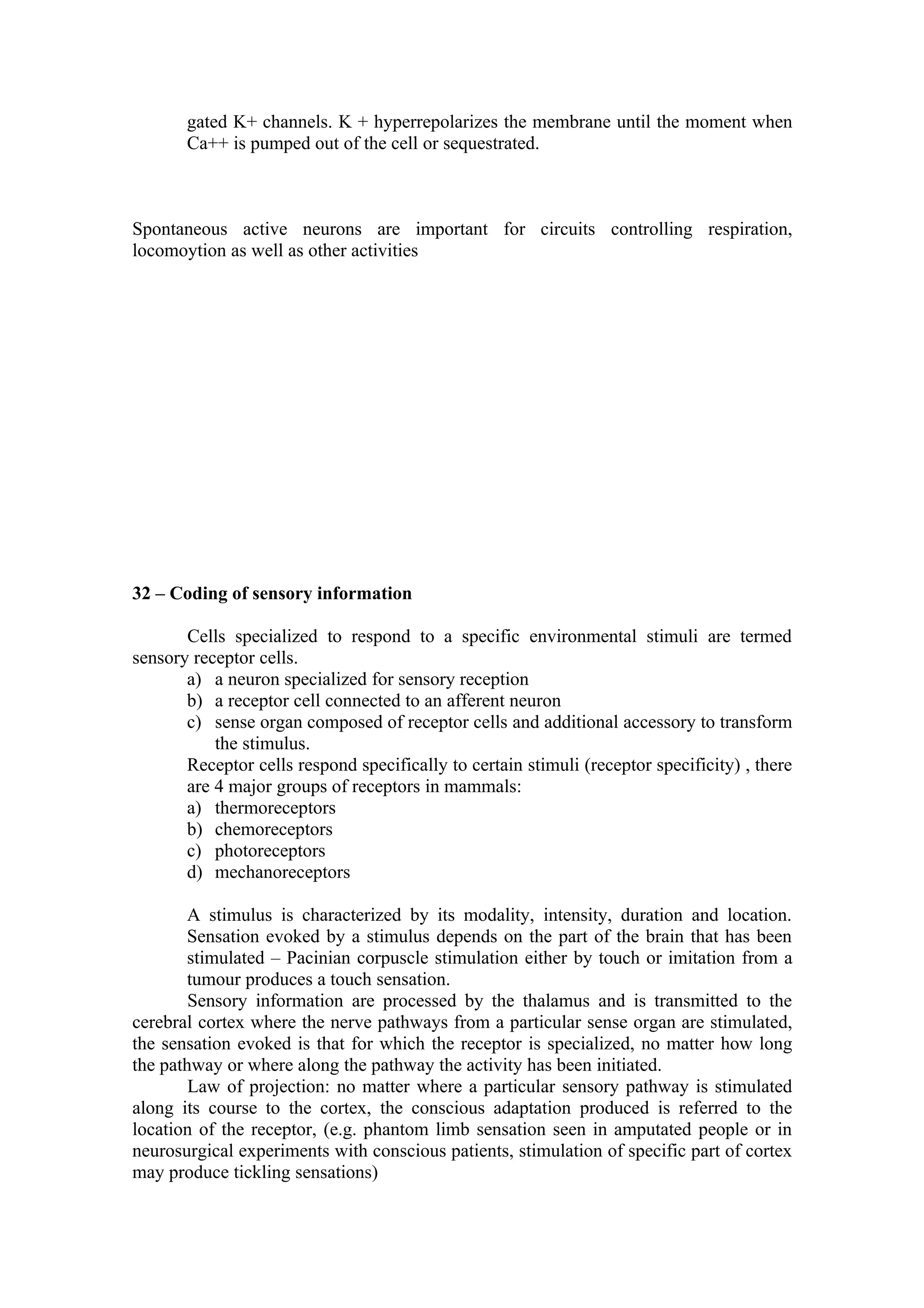 gated K+ channels. K + hyperrepolarizes the membrane until the moment when
       Ca++ is pumped out of the cell or sequestrated.



Spontaneous active neurons are important for circuits controlling respiration,
locomoytion as well as other activities




32 – Coding of sensory information

       Cells specialized to respond to a specific environmental stimuli are termed
sensory receptor cells.
       a) a neuron specialized for sensory reception
       b) a receptor cell connected to an afferent neuron
       c) sense organ composed of receptor cells and additional accessory to transform
           the stimulus.
       Receptor cells respond specifically to certain stimuli (receptor specificity) , there
       are 4 major groups of receptors in mammals:
       a) thermoreceptors
       b) chemoreceptors
       c) photoreceptors
       d) mechanoreceptors

       A stimulus is characterized by its modality, intensity, duration and location.
       Sensation evoked by a stimulus depends on the part of the brain that has been
       stimulated – Pacinian corpuscle stimulation either by touch or imitation from a
       tumour produces a touch sensation.
        Sensory information are processed by the thalamus and is transmitted to the
cerebral cortex where the nerve pathways from a particular sense organ are stimulated,
the sensation evoked is that for which the receptor is specialized, no matter how long
the pathway or where along the pathway the activity has been initiated.
        Law of projection: no matter where a particular sensory pathway is stimulated
along its course to the cortex, the conscious adaptation produced is referred to the
location of the receptor, (e.g. phantom limb sensation seen in amputated people or in
neurosurgical experiments with conscious patients, stimulation of specific part of cortex
may produce tickling sensations)
 