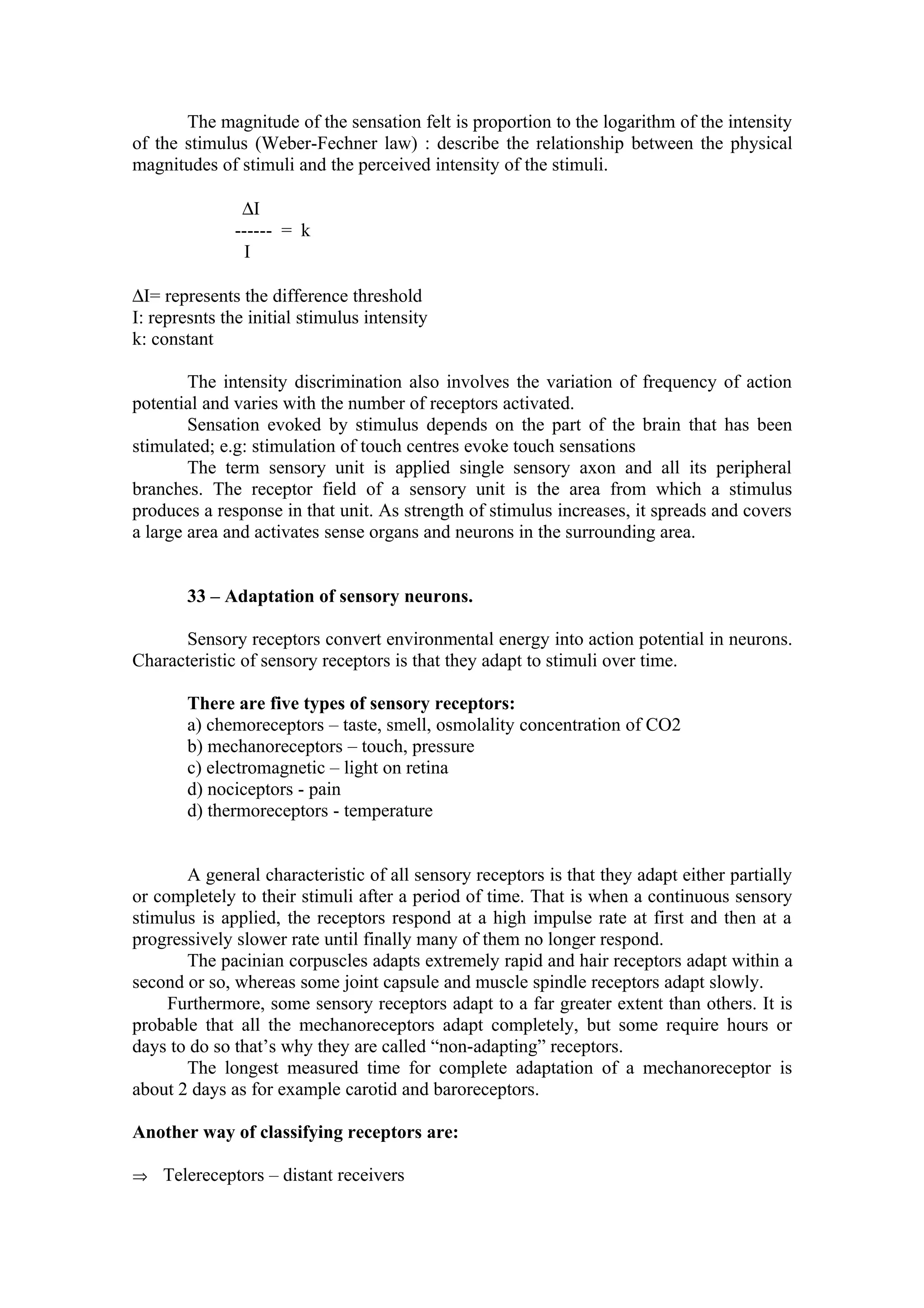 The magnitude of the sensation felt is proportion to the logarithm of the intensity
of the stimulus (Weber-Fechner law) : describe the relationship between the physical
magnitudes of stimuli and the perceived intensity of the stimuli.

               ∆I
              ------ = k
                I

∆I= represents the difference threshold
I: represnts the initial stimulus intensity
k: constant

        The intensity discrimination also involves the variation of frequency of action
potential and varies with the number of receptors activated.
        Sensation evoked by stimulus depends on the part of the brain that has been
stimulated; e.g: stimulation of touch centres evoke touch sensations
        The term sensory unit is applied single sensory axon and all its peripheral
branches. The receptor field of a sensory unit is the area from which a stimulus
produces a response in that unit. As strength of stimulus increases, it spreads and covers
a large area and activates sense organs and neurons in the surrounding area.


        33 – Adaptation of sensory neurons.

      Sensory receptors convert environmental energy into action potential in neurons.
Characteristic of sensory receptors is that they adapt to stimuli over time.

        There are five types of sensory receptors:
        a) chemoreceptors – taste, smell, osmolality concentration of CO2
        b) mechanoreceptors – touch, pressure
        c) electromagnetic – light on retina
        d) nociceptors - pain
        d) thermoreceptors - temperature


       A general characteristic of all sensory receptors is that they adapt either partially
or completely to their stimuli after a period of time. That is when a continuous sensory
stimulus is applied, the receptors respond at a high impulse rate at first and then at a
progressively slower rate until finally many of them no longer respond.
       The pacinian corpuscles adapts extremely rapid and hair receptors adapt within a
second or so, whereas some joint capsule and muscle spindle receptors adapt slowly.
     Furthermore, some sensory receptors adapt to a far greater extent than others. It is
probable that all the mechanoreceptors adapt completely, but some require hours or
days to do so that’s why they are called “non-adapting” receptors.
       The longest measured time for complete adaptation of a mechanoreceptor is
about 2 days as for example carotid and baroreceptors.

Another way of classifying receptors are:

⇒ Telereceptors – distant receivers
 