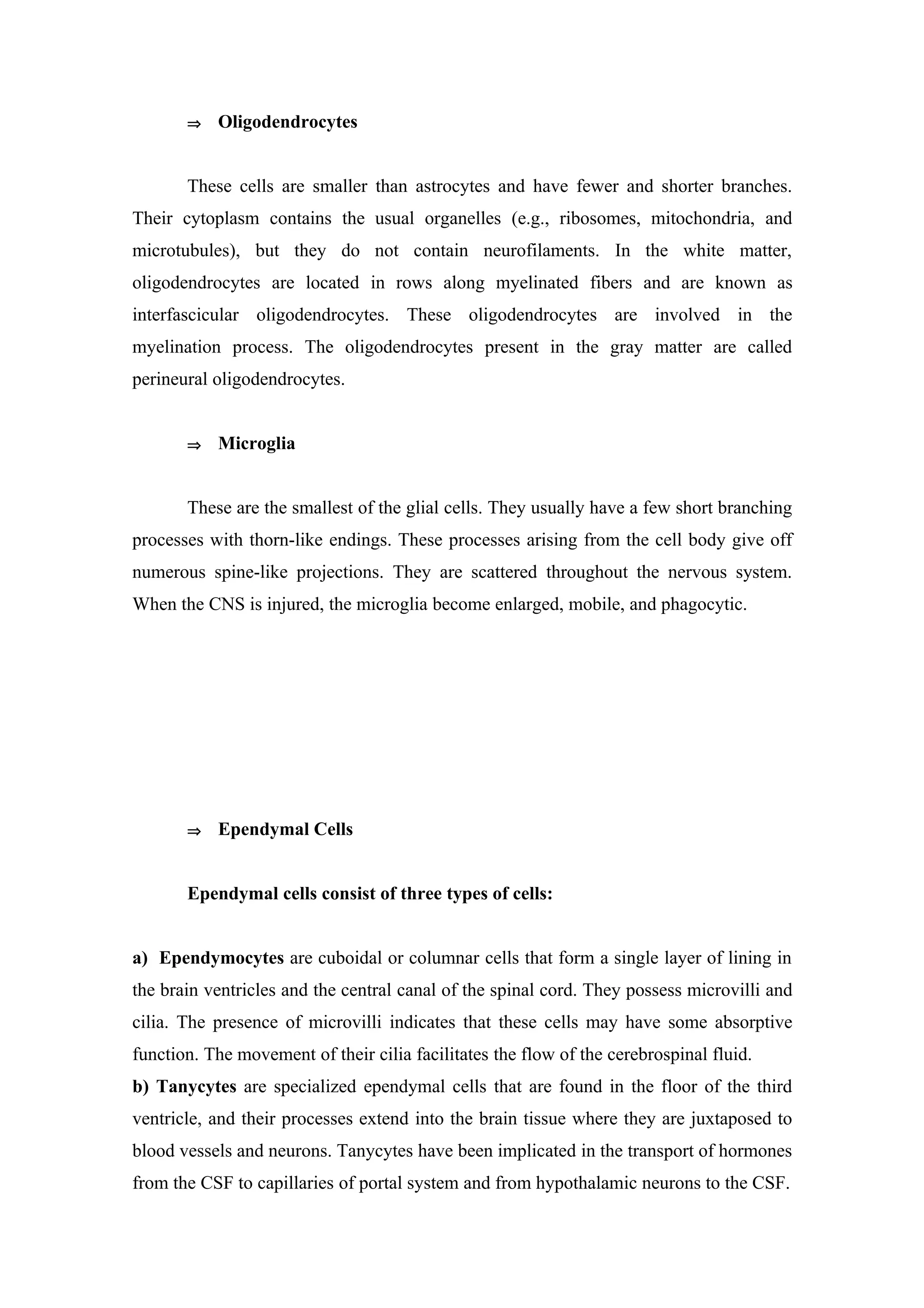 ⇒   Oligodendrocytes


       These cells are smaller than astrocytes and have fewer and shorter branches.
Their cytoplasm contains the usual organelles (e.g., ribosomes, mitochondria, and
microtubules), but they do not contain neurofilaments. In the white matter,
oligodendrocytes are located in rows along myelinated fibers and are known as
interfascicular oligodendrocytes. These oligodendrocytes are involved in the
myelination process. The oligodendrocytes present in the gray matter are called
perineural oligodendrocytes.


       ⇒   Microglia


       These are the smallest of the glial cells. They usually have a few short branching
processes with thorn-like endings. These processes arising from the cell body give off
numerous spine-like projections. They are scattered throughout the nervous system.
When the CNS is injured, the microglia become enlarged, mobile, and phagocytic.




       ⇒   Ependymal Cells


       Ependymal cells consist of three types of cells:


a) Ependymocytes are cuboidal or columnar cells that form a single layer of lining in
the brain ventricles and the central canal of the spinal cord. They possess microvilli and
cilia. The presence of microvilli indicates that these cells may have some absorptive
function. The movement of their cilia facilitates the flow of the cerebrospinal fluid.
b) Tanycytes are specialized ependymal cells that are found in the floor of the third
ventricle, and their processes extend into the brain tissue where they are juxtaposed to
blood vessels and neurons. Tanycytes have been implicated in the transport of hormones
from the CSF to capillaries of portal system and from hypothalamic neurons to the CSF.
 