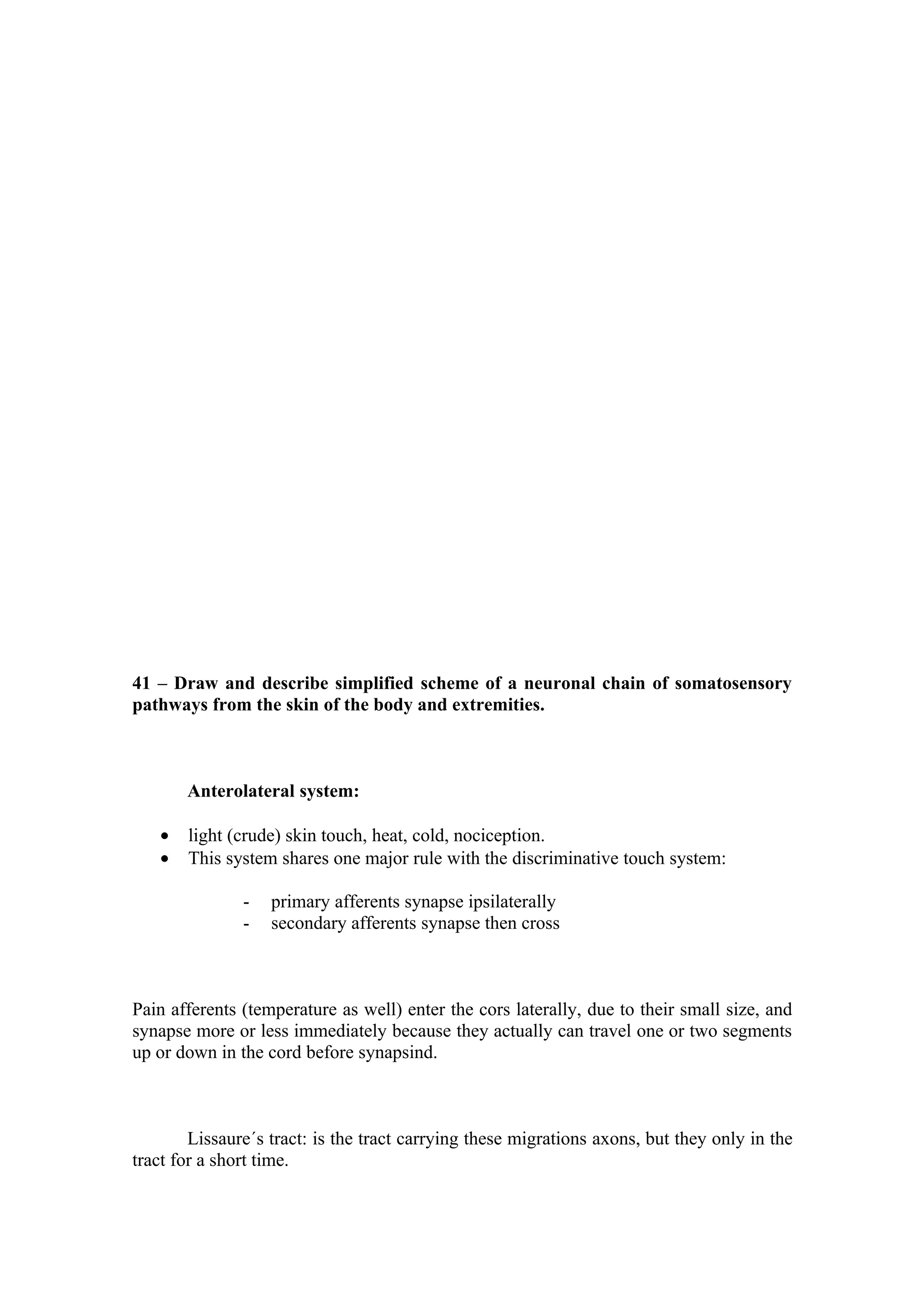 41 – Draw and describe simplified scheme of a neuronal chain of somatosensory
pathways from the skin of the body and extremities.



       Anterolateral system:

   •   light (crude) skin touch, heat, cold, nociception.
   •   This system shares one major rule with the discriminative touch system:

               -   primary afferents synapse ipsilaterally
               -   secondary afferents synapse then cross



Pain afferents (temperature as well) enter the cors laterally, due to their small size, and
synapse more or less immediately because they actually can travel one or two segments
up or down in the cord before synapsind.



        Lissaure´s tract: is the tract carrying these migrations axons, but they only in the
tract for a short time.
 