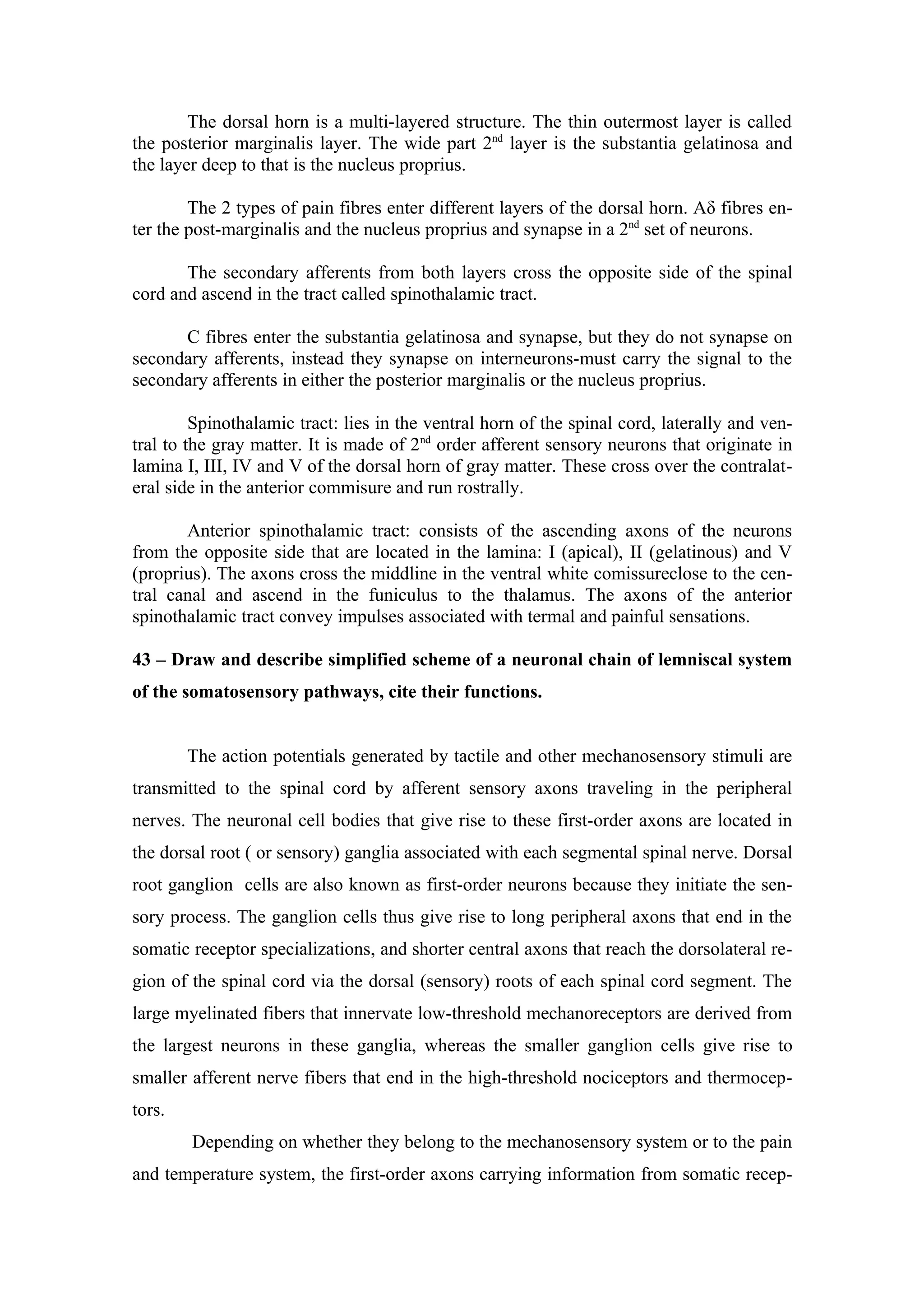 The dorsal horn is a multi-layered structure. The thin outermost layer is called
the posterior marginalis layer. The wide part 2nd layer is the substantia gelatinosa and
the layer deep to that is the nucleus proprius.

        The 2 types of pain fibres enter different layers of the dorsal horn. Aδ fibres en-
ter the post-marginalis and the nucleus proprius and synapse in a 2nd set of neurons.

       The secondary afferents from both layers cross the opposite side of the spinal
cord and ascend in the tract called spinothalamic tract.

      C fibres enter the substantia gelatinosa and synapse, but they do not synapse on
secondary afferents, instead they synapse on interneurons-must carry the signal to the
secondary afferents in either the posterior marginalis or the nucleus proprius.

         Spinothalamic tract: lies in the ventral horn of the spinal cord, laterally and ven-
tral to the gray matter. It is made of 2nd order afferent sensory neurons that originate in
lamina I, III, IV and V of the dorsal horn of gray matter. These cross over the contralat-
eral side in the anterior commisure and run rostrally.

       Anterior spinothalamic tract: consists of the ascending axons of the neurons
from the opposite side that are located in the lamina: I (apical), II (gelatinous) and V
(proprius). The axons cross the middline in the ventral white comissureclose to the cen-
tral canal and ascend in the funiculus to the thalamus. The axons of the anterior
spinothalamic tract convey impulses associated with termal and painful sensations.

43 – Draw and describe simplified scheme of a neuronal chain of lemniscal system
of the somatosensory pathways, cite their functions.


        The action potentials generated by tactile and other mechanosensory stimuli are
transmitted to the spinal cord by afferent sensory axons traveling in the peripheral
nerves. The neuronal cell bodies that give rise to these first-order axons are located in
the dorsal root ( or sensory) ganglia associated with each segmental spinal nerve. Dorsal
root ganglion cells are also known as first-order neurons because they initiate the sen-
sory process. The ganglion cells thus give rise to long peripheral axons that end in the
somatic receptor specializations, and shorter central axons that reach the dorsolateral re-
gion of the spinal cord via the dorsal (sensory) roots of each spinal cord segment. The
large myelinated fibers that innervate low-threshold mechanoreceptors are derived from
the largest neurons in these ganglia, whereas the smaller ganglion cells give rise to
smaller afferent nerve fibers that end in the high-threshold nociceptors and thermocep-
tors.
        Depending on whether they belong to the mechanosensory system or to the pain
and temperature system, the first-order axons carrying information from somatic recep-
 