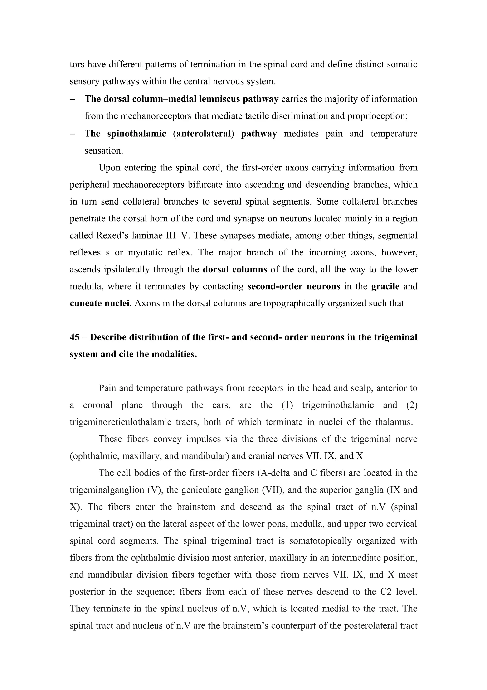 tors have different patterns of termination in the spinal cord and define distinct somatic
sensory pathways within the central nervous system.
− The dorsal column–medial lemniscus pathway carries the majority of information
   from the mechanoreceptors that mediate tactile discrimination and proprioception;
− The spinothalamic (anterolateral) pathway mediates pain and temperature
   sensation.
       Upon entering the spinal cord, the first-order axons carrying information from
peripheral mechanoreceptors bifurcate into ascending and descending branches, which
in turn send collateral branches to several spinal segments. Some collateral branches
penetrate the dorsal horn of the cord and synapse on neurons located mainly in a region
called Rexed’s laminae III–V. These synapses mediate, among other things, segmental
reflexes s or myotatic reflex. The major branch of the incoming axons, however,
ascends ipsilaterally through the dorsal columns of the cord, all the way to the lower
medulla, where it terminates by contacting second-order neurons in the gracile and
cuneate nuclei. Axons in the dorsal columns are topographically organized such that


45 – Describe distribution of the first- and second- order neurons in the trigeminal
system and cite the modalities.


       Pain and temperature pathways from receptors in the head and scalp, anterior to
a coronal plane through the ears, are the (1) trigeminothalamic and (2)
trigeminoreticulothalamic tracts, both of which terminate in nuclei of the thalamus.
       These fibers convey impulses via the three divisions of the trigeminal nerve
(ophthalmic, maxillary, and mandibular) and cranial nerves VII, IX, and X
       The cell bodies of the first-order fibers (A-delta and C fibers) are located in the
trigeminalganglion (V), the geniculate ganglion (VII), and the superior ganglia (IX and
X). The fibers enter the brainstem and descend as the spinal tract of n.V (spinal
trigeminal tract) on the lateral aspect of the lower pons, medulla, and upper two cervical
spinal cord segments. The spinal trigeminal tract is somatotopically organized with
fibers from the ophthalmic division most anterior, maxillary in an intermediate position,
and mandibular division fibers together with those from nerves VII, IX, and X most
posterior in the sequence; fibers from each of these nerves descend to the C2 level.
They terminate in the spinal nucleus of n.V, which is located medial to the tract. The
spinal tract and nucleus of n.V are the brainstem’s counterpart of the posterolateral tract
 