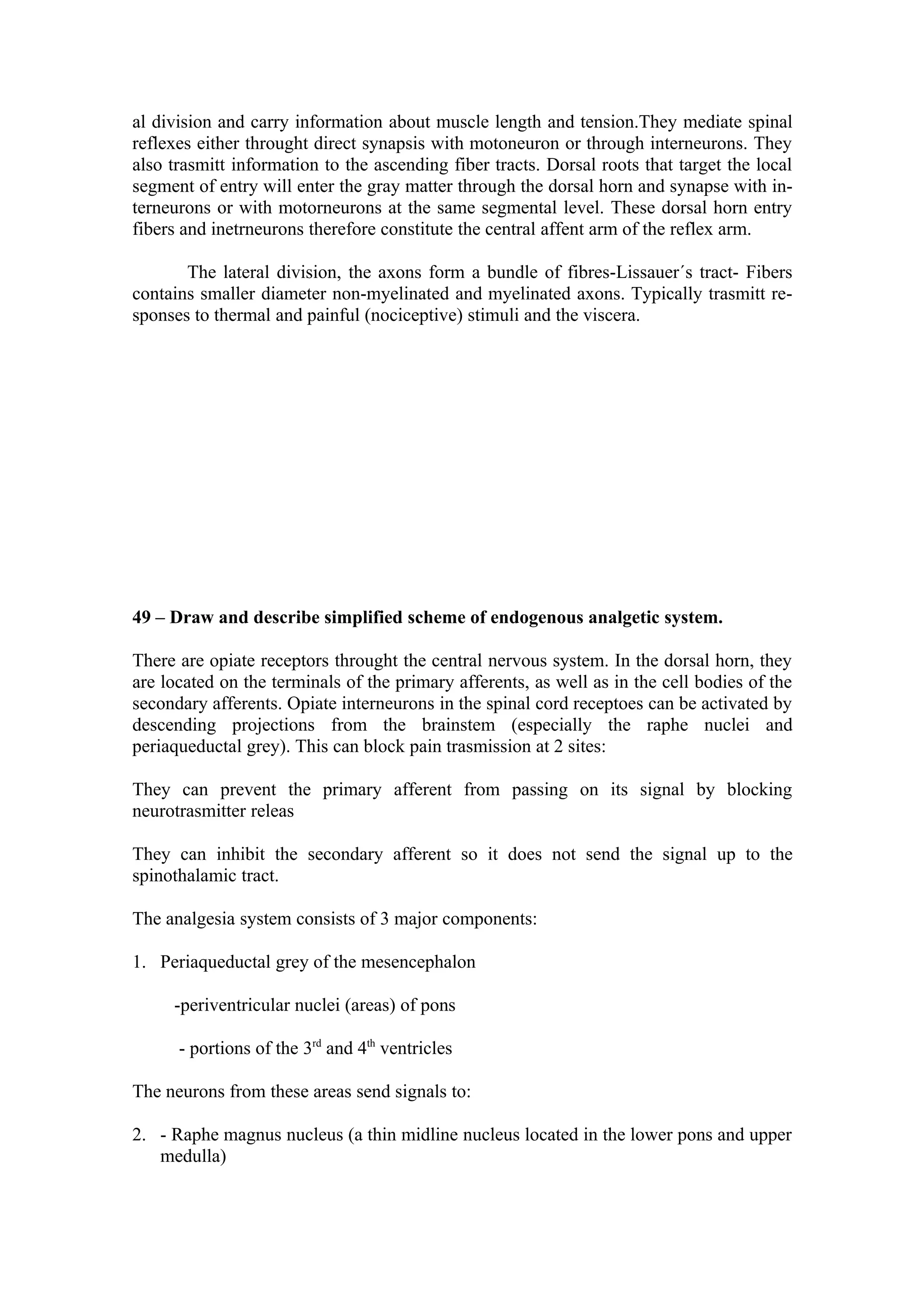 al division and carry information about muscle length and tension.They mediate spinal
reflexes either throught direct synapsis with motoneuron or through interneurons. They
also trasmitt information to the ascending fiber tracts. Dorsal roots that target the local
segment of entry will enter the gray matter through the dorsal horn and synapse with in-
terneurons or with motorneurons at the same segmental level. These dorsal horn entry
fibers and inetrneurons therefore constitute the central affent arm of the reflex arm.

       The lateral division, the axons form a bundle of fibres-Lissauer´s tract- Fibers
contains smaller diameter non-myelinated and myelinated axons. Typically trasmitt re-
sponses to thermal and painful (nociceptive) stimuli and the viscera.




49 – Draw and describe simplified scheme of endogenous analgetic system.

There are opiate receptors throught the central nervous system. In the dorsal horn, they
are located on the terminals of the primary afferents, as well as in the cell bodies of the
secondary afferents. Opiate interneurons in the spinal cord receptoes can be activated by
descending projections from the brainstem (especially the raphe nuclei and
periaqueductal grey). This can block pain trasmission at 2 sites:

They can prevent the primary afferent from passing on its signal by blocking
neurotrasmitter releas

They can inhibit the secondary afferent so it does not send the signal up to the
spinothalamic tract.

The analgesia system consists of 3 major components:

1. Periaqueductal grey of the mesencephalon

     -periventricular nuclei (areas) of pons

      - portions of the 3rd and 4th ventricles

The neurons from these areas send signals to:

2. - Raphe magnus nucleus (a thin midline nucleus located in the lower pons and upper
   medulla)
 