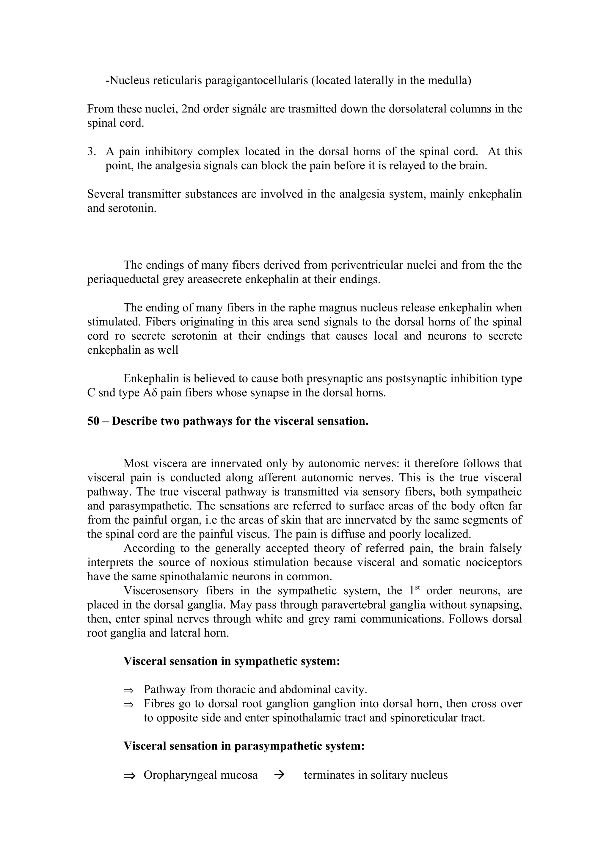-Nucleus reticularis paragigantocellularis (located laterally in the medulla)

From these nuclei, 2nd order signále are trasmitted down the dorsolateral columns in the
spinal cord.

3. A pain inhibitory complex located in the dorsal horns of the spinal cord. At this
   point, the analgesia signals can block the pain before it is relayed to the brain.

Several transmitter substances are involved in the analgesia system, mainly enkephalin
and serotonin.



       The endings of many fibers derived from periventricular nuclei and from the the
periaqueductal grey areasecrete enkephalin at their endings.

       The ending of many fibers in the raphe magnus nucleus release enkephalin when
stimulated. Fibers originating in this area send signals to the dorsal horns of the spinal
cord ro secrete serotonin at their endings that causes local and neurons to secrete
enkephalin as well

       Enkephalin is believed to cause both presynaptic ans postsynaptic inhibition type
C snd type Aδ pain fibers whose synapse in the dorsal horns.

50 – Describe two pathways for the visceral sensation.


        Most viscera are innervated only by autonomic nerves: it therefore follows that
visceral pain is conducted along afferent autonomic nerves. This is the true visceral
pathway. The true visceral pathway is transmitted via sensory fibers, both sympatheic
and parasympathetic. The sensations are referred to surface areas of the body often far
from the painful organ, i.e the areas of skin that are innervated by the same segments of
the spinal cord are the painful viscus. The pain is diffuse and poorly localized.
        According to the generally accepted theory of referred pain, the brain falsely
interprets the source of noxious stimulation because visceral and somatic nociceptors
have the same spinothalamic neurons in common.
        Viscerosensory fibers in the sympathetic system, the 1st order neurons, are
placed in the dorsal ganglia. May pass through paravertebral ganglia without synapsing,
then, enter spinal nerves through white and grey rami communications. Follows dorsal
root ganglia and lateral horn.

       Visceral sensation in sympathetic system:

       ⇒ Pathway from thoracic and abdominal cavity.
       ⇒ Fibres go to dorsal root ganglion ganglion into dorsal horn, then cross over
           to opposite side and enter spinothalamic tract and spinoreticular tract.

       Visceral sensation in parasympathetic system:

       ⇒ Oropharyngeal mucosa              terminates in solitary nucleus
 