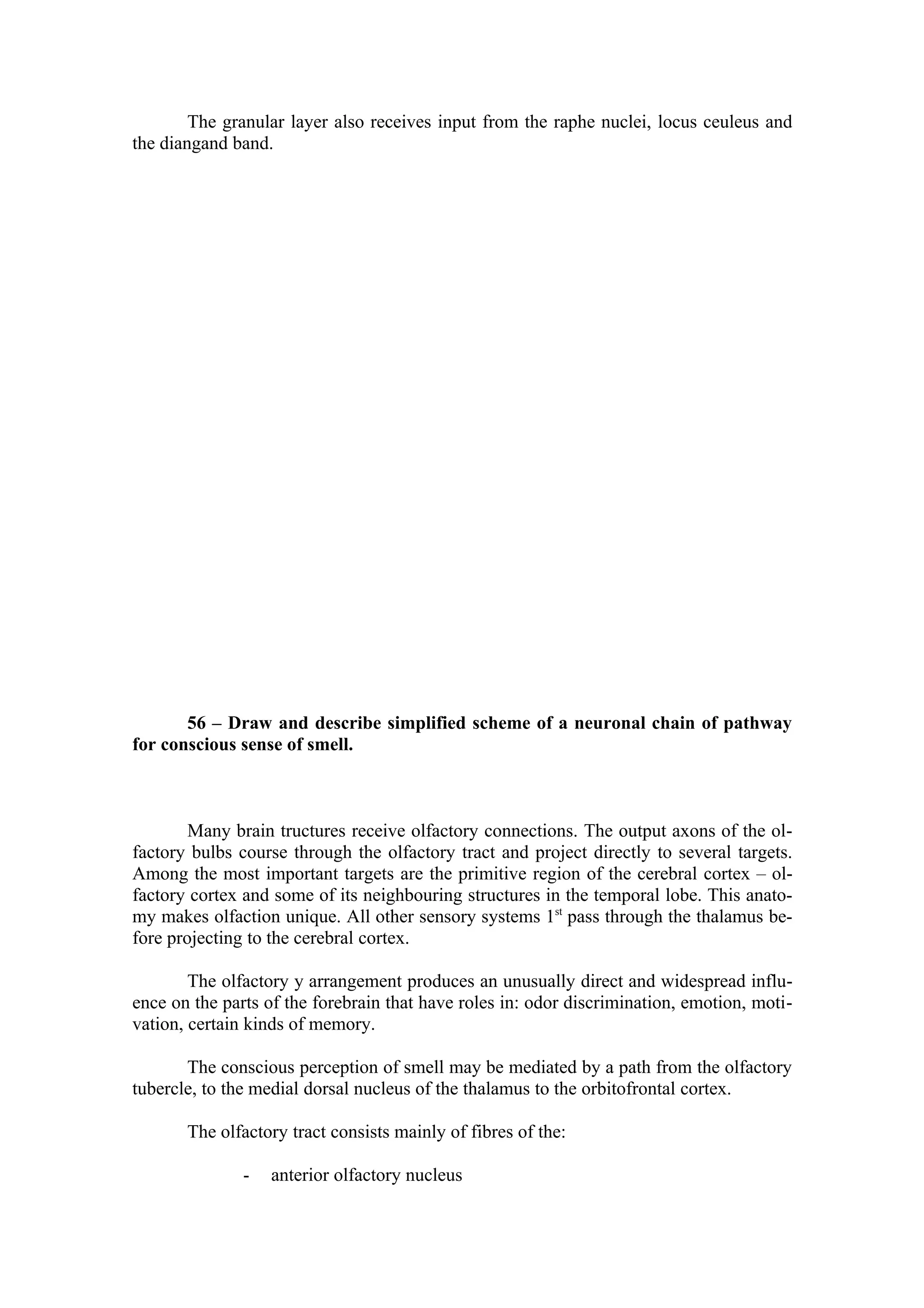 The granular layer also receives input from the raphe nuclei, locus ceuleus and
the diangand band.




       56 – Draw and describe simplified scheme of a neuronal chain of pathway
for conscious sense of smell.



        Many brain tructures receive olfactory connections. The output axons of the ol-
factory bulbs course through the olfactory tract and project directly to several targets.
Among the most important targets are the primitive region of the cerebral cortex – ol-
factory cortex and some of its neighbouring structures in the temporal lobe. This anato-
my makes olfaction unique. All other sensory systems 1st pass through the thalamus be-
fore projecting to the cerebral cortex.

        The olfactory y arrangement produces an unusually direct and widespread influ-
ence on the parts of the forebrain that have roles in: odor discrimination, emotion, moti-
vation, certain kinds of memory.

       The conscious perception of smell may be mediated by a path from the olfactory
tubercle, to the medial dorsal nucleus of the thalamus to the orbitofrontal cortex.

       The olfactory tract consists mainly of fibres of the:

               -   anterior olfactory nucleus
 
