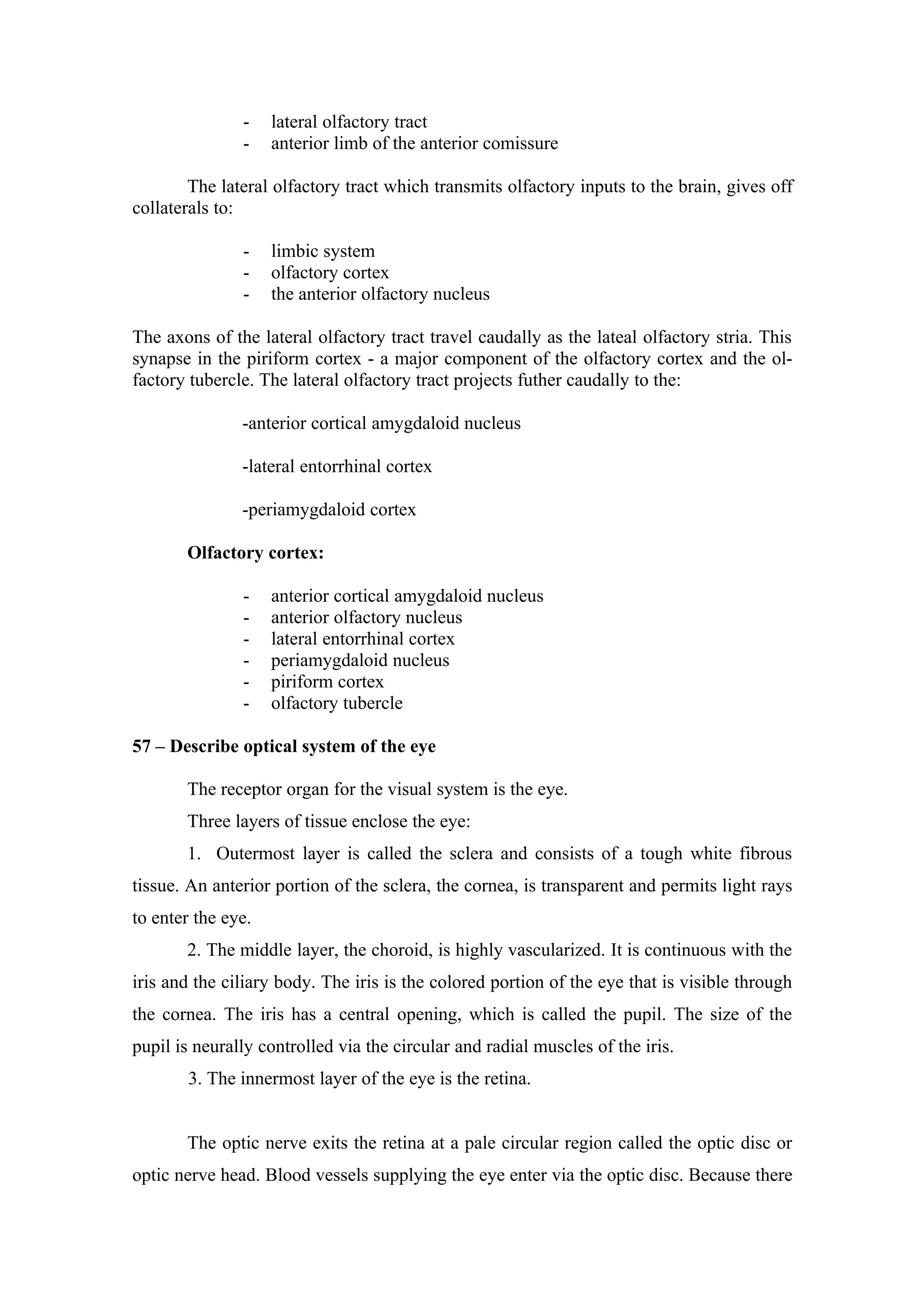 -    lateral olfactory tract
               -    anterior limb of the anterior comissure

        The lateral olfactory tract which transmits olfactory inputs to the brain, gives off
collaterals to:

               -    limbic system
               -    olfactory cortex
               -    the anterior olfactory nucleus

The axons of the lateral olfactory tract travel caudally as the lateal olfactory stria. This
synapse in the piriform cortex - a major component of the olfactory cortex and the ol-
factory tubercle. The lateral olfactory tract projects futher caudally to the:

               -anterior cortical amygdaloid nucleus

               -lateral entorrhinal cortex

               -periamygdaloid cortex

       Olfactory cortex:

               -    anterior cortical amygdaloid nucleus
               -    anterior olfactory nucleus
               -    lateral entorrhinal cortex
               -    periamygdaloid nucleus
               -    piriform cortex
               -    olfactory tubercle

57 – Describe optical system of the eye

       The receptor organ for the visual system is the eye.
       Three layers of tissue enclose the eye:
       1. Outermost layer is called the sclera and consists of a tough white fibrous
tissue. An anterior portion of the sclera, the cornea, is transparent and permits light rays
to enter the eye.
       2. The middle layer, the choroid, is highly vascularized. It is continuous with the
iris and the ciliary body. The iris is the colored portion of the eye that is visible through
the cornea. The iris has a central opening, which is called the pupil. The size of the
pupil is neurally controlled via the circular and radial muscles of the iris.
       3. The innermost layer of the eye is the retina.


       The optic nerve exits the retina at a pale circular region called the optic disc or
optic nerve head. Blood vessels supplying the eye enter via the optic disc. Because there
 
