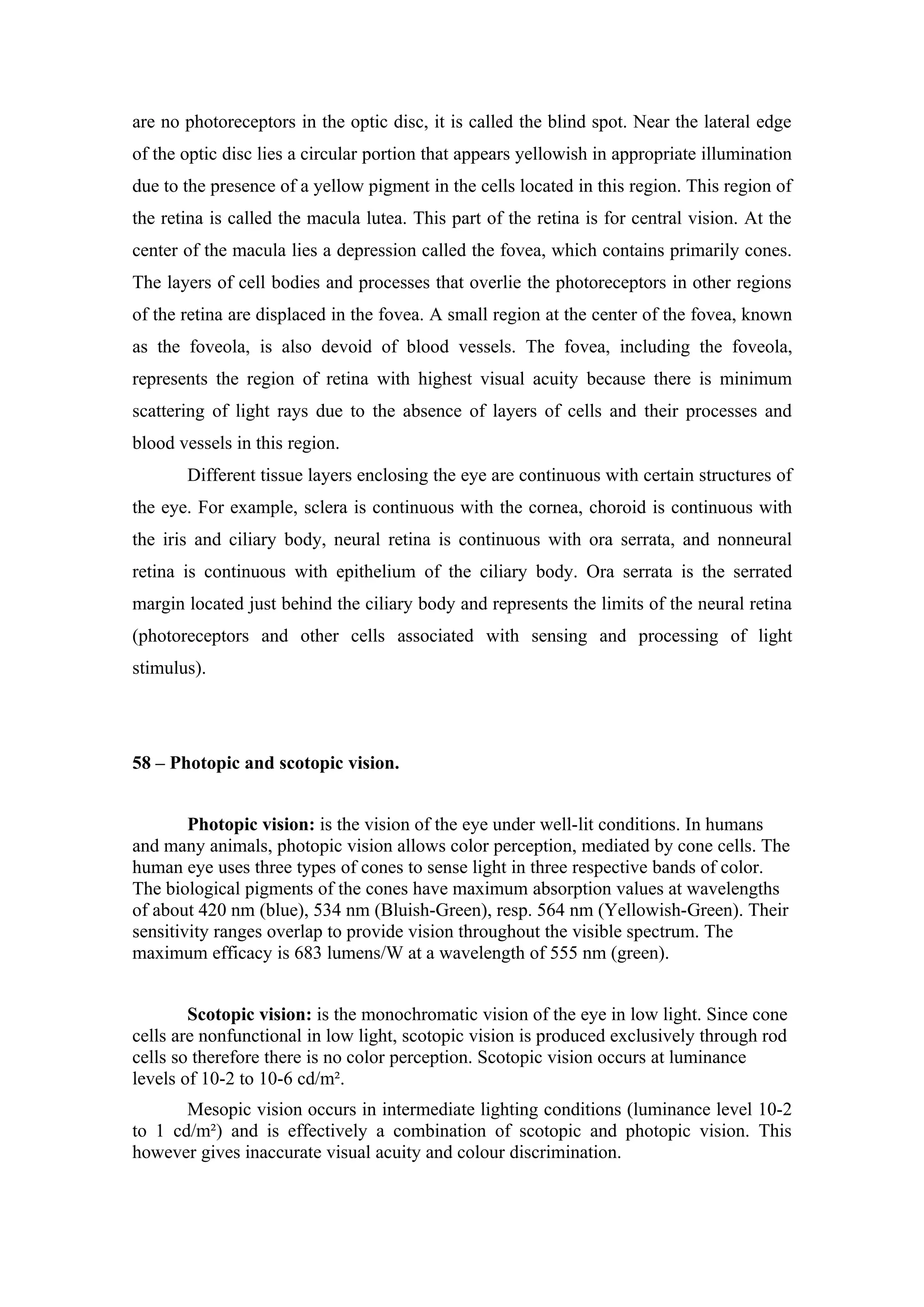 are no photoreceptors in the optic disc, it is called the blind spot. Near the lateral edge
of the optic disc lies a circular portion that appears yellowish in appropriate illumination
due to the presence of a yellow pigment in the cells located in this region. This region of
the retina is called the macula lutea. This part of the retina is for central vision. At the
center of the macula lies a depression called the fovea, which contains primarily cones.
The layers of cell bodies and processes that overlie the photoreceptors in other regions
of the retina are displaced in the fovea. A small region at the center of the fovea, known
as the foveola, is also devoid of blood vessels. The fovea, including the foveola,
represents the region of retina with highest visual acuity because there is minimum
scattering of light rays due to the absence of layers of cells and their processes and
blood vessels in this region.
       Different tissue layers enclosing the eye are continuous with certain structures of
the eye. For example, sclera is continuous with the cornea, choroid is continuous with
the iris and ciliary body, neural retina is continuous with ora serrata, and nonneural
retina is continuous with epithelium of the ciliary body. Ora serrata is the serrated
margin located just behind the ciliary body and represents the limits of the neural retina
(photoreceptors and other cells associated with sensing and processing of light
stimulus).




58 – Photopic and scotopic vision.


        Photopic vision: is the vision of the eye under well-lit conditions. In humans
and many animals, photopic vision allows color perception, mediated by cone cells. The
human eye uses three types of cones to sense light in three respective bands of color.
The biological pigments of the cones have maximum absorption values at wavelengths
of about 420 nm (blue), 534 nm (Bluish-Green), resp. 564 nm (Yellowish-Green). Their
sensitivity ranges overlap to provide vision throughout the visible spectrum. The
maximum efficacy is 683 lumens/W at a wavelength of 555 nm (green).


        Scotopic vision: is the monochromatic vision of the eye in low light. Since cone
cells are nonfunctional in low light, scotopic vision is produced exclusively through rod
cells so therefore there is no color perception. Scotopic vision occurs at luminance
levels of 10-2 to 10-6 cd/m².
       Mesopic vision occurs in intermediate lighting conditions (luminance level 10-2
to 1 cd/m²) and is effectively a combination of scotopic and photopic vision. This
however gives inaccurate visual acuity and colour discrimination.
 
