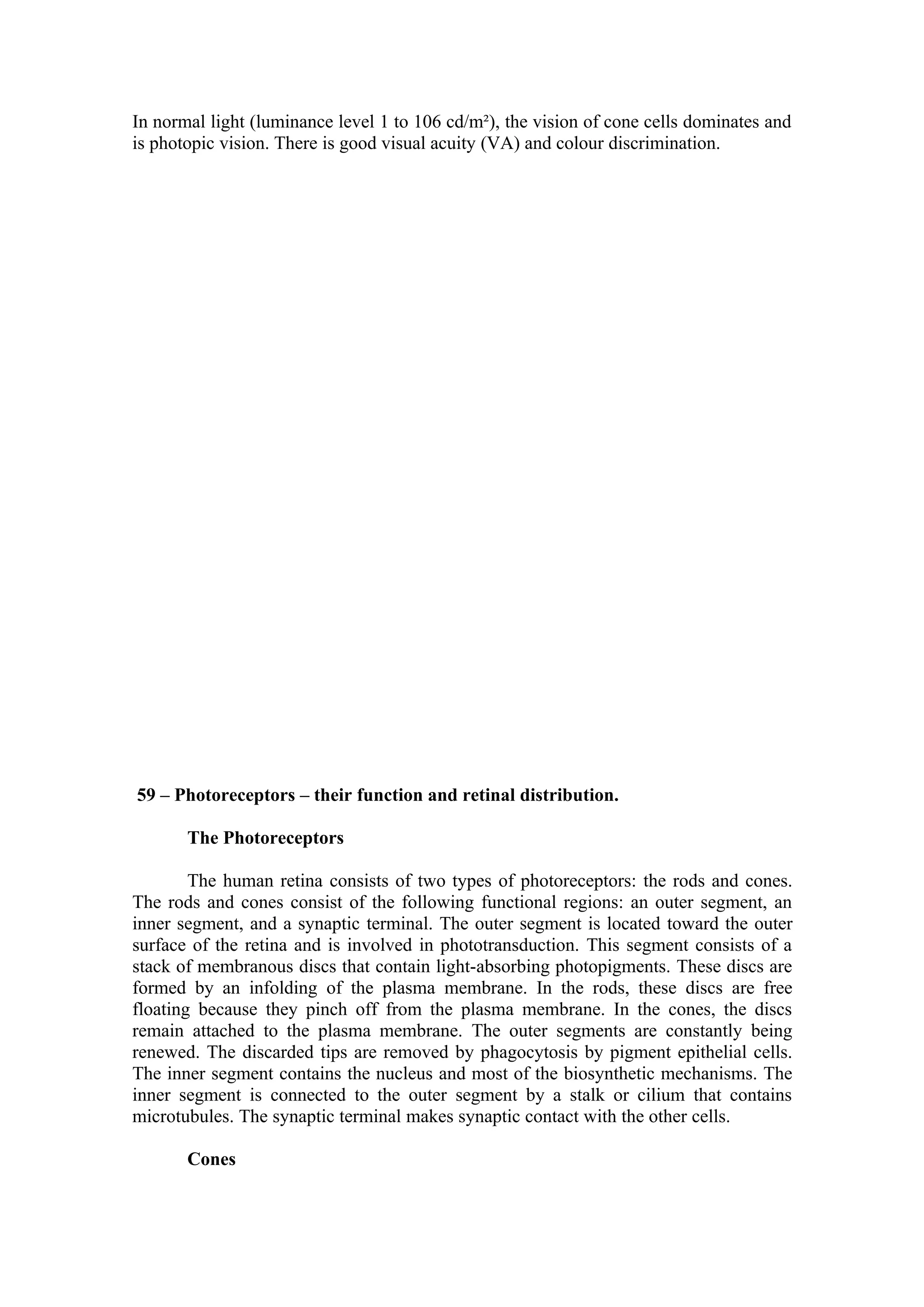 In normal light (luminance level 1 to 106 cd/m²), the vision of cone cells dominates and
is photopic vision. There is good visual acuity (VA) and colour discrimination.




59 – Photoreceptors – their function and retinal distribution.

       The Photoreceptors

        The human retina consists of two types of photoreceptors: the rods and cones.
The rods and cones consist of the following functional regions: an outer segment, an
inner segment, and a synaptic terminal. The outer segment is located toward the outer
surface of the retina and is involved in phototransduction. This segment consists of a
stack of membranous discs that contain light-absorbing photopigments. These discs are
formed by an infolding of the plasma membrane. In the rods, these discs are free
floating because they pinch off from the plasma membrane. In the cones, the discs
remain attached to the plasma membrane. The outer segments are constantly being
renewed. The discarded tips are removed by phagocytosis by pigment epithelial cells.
The inner segment contains the nucleus and most of the biosynthetic mechanisms. The
inner segment is connected to the outer segment by a stalk or cilium that contains
microtubules. The synaptic terminal makes synaptic contact with the other cells.

       Cones
 