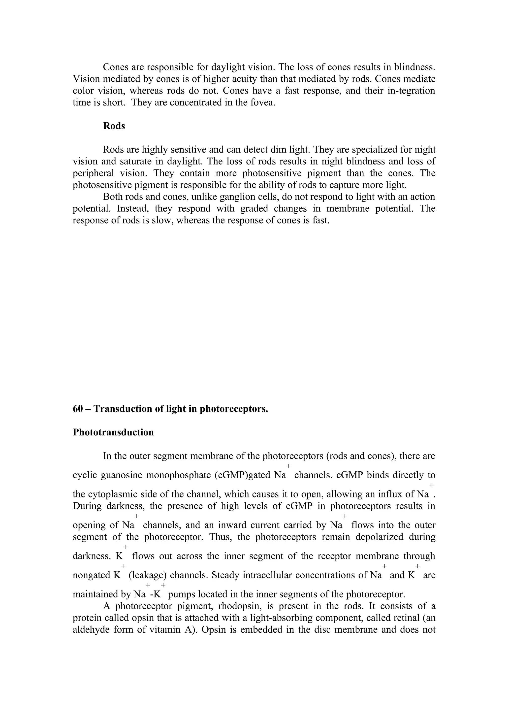 Cones are responsible for daylight vision. The loss of cones results in blindness.
Vision mediated by cones is of higher acuity than that mediated by rods. Cones mediate
color vision, whereas rods do not. Cones have a fast response, and their in-tegration
time is short. They are concentrated in the fovea.

       Rods

       Rods are highly sensitive and can detect dim light. They are specialized for night
vision and saturate in daylight. The loss of rods results in night blindness and loss of
peripheral vision. They contain more photosensitive pigment than the cones. The
photosensitive pigment is responsible for the ability of rods to capture more light.
       Both rods and cones, unlike ganglion cells, do not respond to light with an action
potential. Instead, they respond with graded changes in membrane potential. The
response of rods is slow, whereas the response of cones is fast.




60 – Transduction of light in photoreceptors.

Phototransduction

       In the outer segment membrane of the photoreceptors (rods and cones), there are
                                                    +
cyclic guanosine monophosphate (cGMP)gated Na channels. cGMP binds directly to
                                                                                        +
the cytoplasmic side of the channel, which causes it to open, allowing an influx of Na .
During darkness, the presence of high levels of cGMP in photoreceptors results in
                +                                                 +
opening of Na channels, and an inward current carried by Na flows into the outer
segment of the photoreceptor. Thus, the photoreceptors remain depolarized during
            +
darkness. K flows out across the inner segment of the receptor membrane through
           +                                                                +       +
nongated K (leakage) channels. Steady intracellular concentrations of Na and K are
                    +   +
maintained by Na -K pumps located in the inner segments of the photoreceptor.
       A photoreceptor pigment, rhodopsin, is present in the rods. It consists of a
protein called opsin that is attached with a light-absorbing component, called retinal (an
aldehyde form of vitamin A). Opsin is embedded in the disc membrane and does not
 