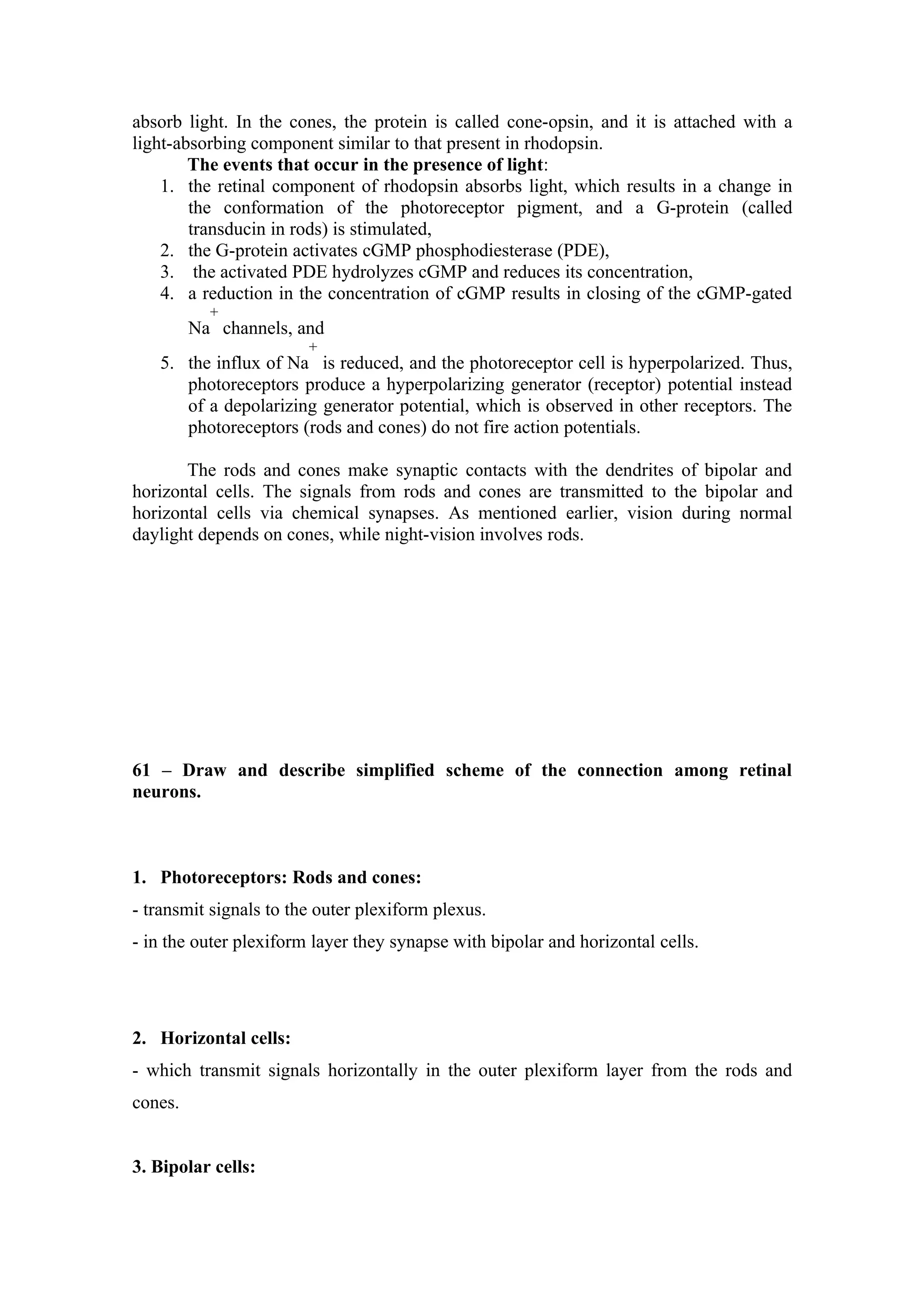 absorb light. In the cones, the protein is called cone-opsin, and it is attached with a
light-absorbing component similar to that present in rhodopsin.
        The events that occur in the presence of light:
    1. the retinal component of rhodopsin absorbs light, which results in a change in
        the conformation of the photoreceptor pigment, and a G-protein (called
        transducin in rods) is stimulated,
    2. the G-protein activates cGMP phosphodiesterase (PDE),
    3. the activated PDE hydrolyzes cGMP and reduces its concentration,
    4. a reduction in the concentration of cGMP results in closing of the cGMP-gated
           +
         Na channels, and
                        +
   5. the influx of Na is reduced, and the photoreceptor cell is hyperpolarized. Thus,
      photoreceptors produce a hyperpolarizing generator (receptor) potential instead
      of a depolarizing generator potential, which is observed in other receptors. The
      photoreceptors (rods and cones) do not fire action potentials.

       The rods and cones make synaptic contacts with the dendrites of bipolar and
horizontal cells. The signals from rods and cones are transmitted to the bipolar and
horizontal cells via chemical synapses. As mentioned earlier, vision during normal
daylight depends on cones, while night-vision involves rods.




61 – Draw and describe simplified scheme of the connection among retinal
neurons.



1. Photoreceptors: Rods and cones:
- transmit signals to the outer plexiform plexus.
- in the outer plexiform layer they synapse with bipolar and horizontal cells.




2. Horizontal cells:
- which transmit signals horizontally in the outer plexiform layer from the rods and
cones.


3. Bipolar cells:
 