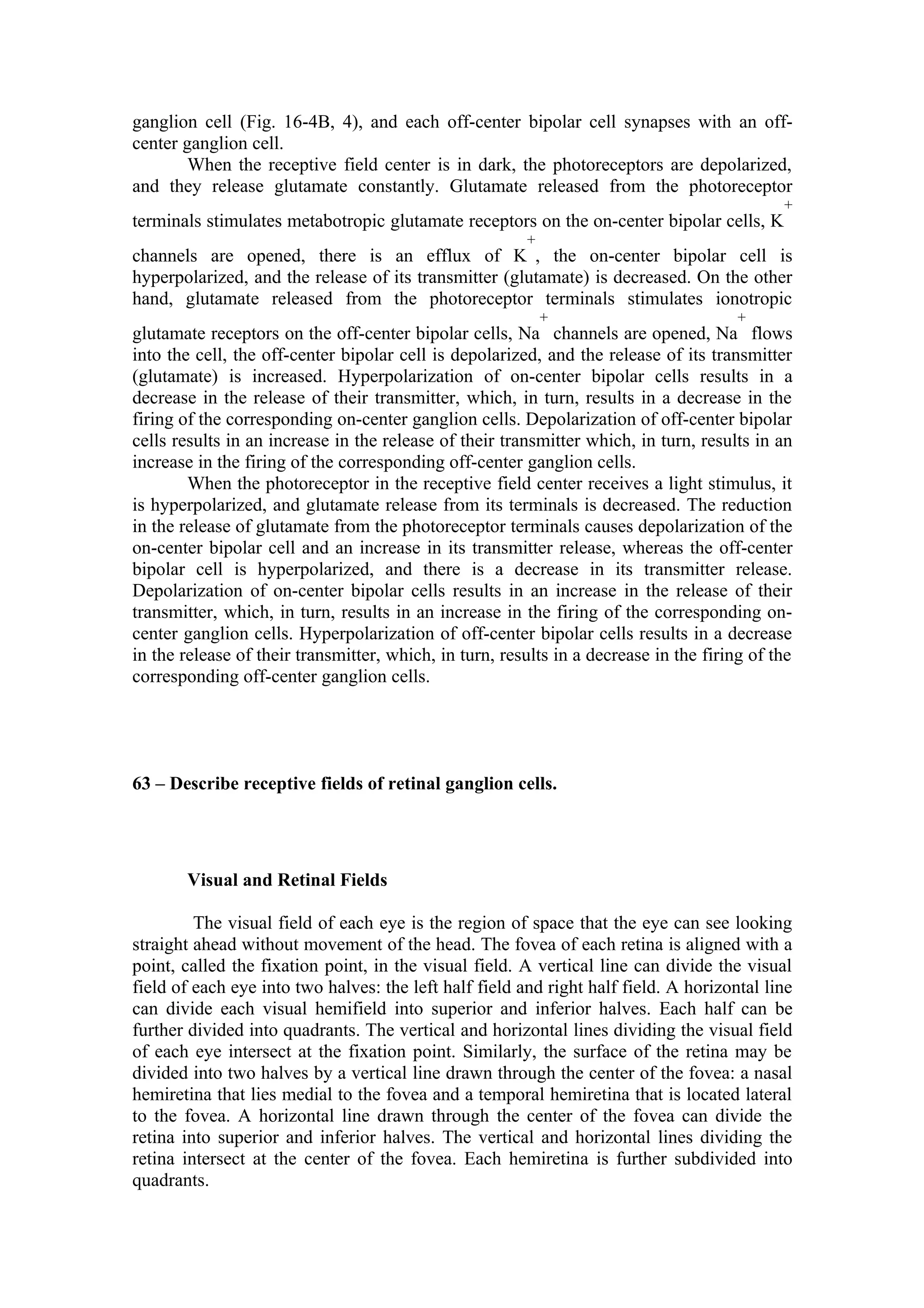 ganglion cell (Fig. 16-4B, 4), and each off-center bipolar cell synapses with an off-
center ganglion cell.
        When the receptive field center is in dark, the photoreceptors are depolarized,
and they release glutamate constantly. Glutamate released from the photoreceptor
                                                                                             +
terminals stimulates metabotropic glutamate receptors on the on-center bipolar cells, K
                                                        +
channels are opened, there is an efflux of K , the on-center bipolar cell is
hyperpolarized, and the release of its transmitter (glutamate) is decreased. On the other
hand, glutamate released from the photoreceptor terminals stimulates ionotropic
                                                            +                          +
glutamate receptors on the off-center bipolar cells, Na channels are opened, Na flows
into the cell, the off-center bipolar cell is depolarized, and the release of its transmitter
(glutamate) is increased. Hyperpolarization of on-center bipolar cells results in a
decrease in the release of their transmitter, which, in turn, results in a decrease in the
firing of the corresponding on-center ganglion cells. Depolarization of off-center bipolar
cells results in an increase in the release of their transmitter which, in turn, results in an
increase in the firing of the corresponding off-center ganglion cells.
        When the photoreceptor in the receptive field center receives a light stimulus, it
is hyperpolarized, and glutamate release from its terminals is decreased. The reduction
in the release of glutamate from the photoreceptor terminals causes depolarization of the
on-center bipolar cell and an increase in its transmitter release, whereas the off-center
bipolar cell is hyperpolarized, and there is a decrease in its transmitter release.
Depolarization of on-center bipolar cells results in an increase in the release of their
transmitter, which, in turn, results in an increase in the firing of the corresponding on-
center ganglion cells. Hyperpolarization of off-center bipolar cells results in a decrease
in the release of their transmitter, which, in turn, results in a decrease in the firing of the
corresponding off-center ganglion cells.




63 – Describe receptive fields of retinal ganglion cells.




       Visual and Retinal Fields

         The visual field of each eye is the region of space that the eye can see looking
straight ahead without movement of the head. The fovea of each retina is aligned with a
point, called the fixation point, in the visual field. A vertical line can divide the visual
field of each eye into two halves: the left half field and right half field. A horizontal line
can divide each visual hemifield into superior and inferior halves. Each half can be
further divided into quadrants. The vertical and horizontal lines dividing the visual field
of each eye intersect at the fixation point. Similarly, the surface of the retina may be
divided into two halves by a vertical line drawn through the center of the fovea: a nasal
hemiretina that lies medial to the fovea and a temporal hemiretina that is located lateral
to the fovea. A horizontal line drawn through the center of the fovea can divide the
retina into superior and inferior halves. The vertical and horizontal lines dividing the
retina intersect at the center of the fovea. Each hemiretina is further subdivided into
quadrants.
 