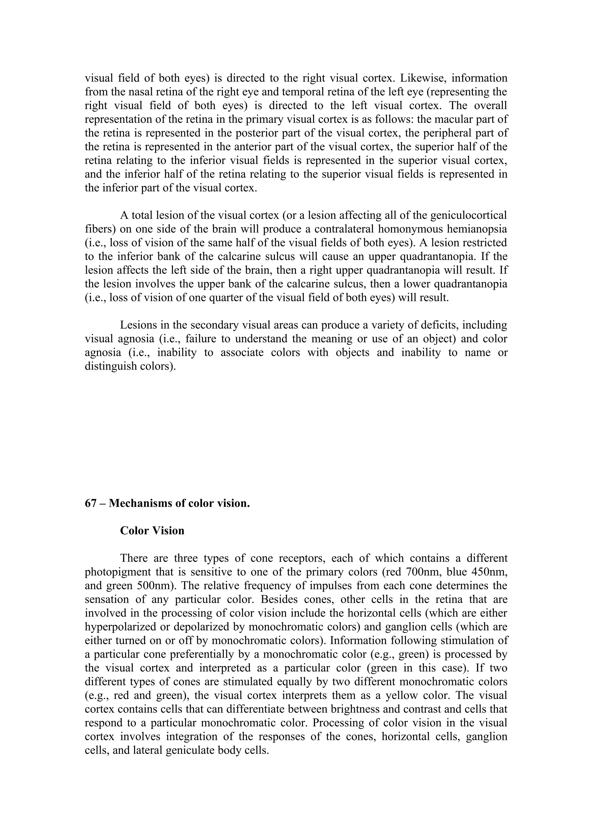 visual field of both eyes) is directed to the right visual cortex. Likewise, information
from the nasal retina of the right eye and temporal retina of the left eye (representing the
right visual field of both eyes) is directed to the left visual cortex. The overall
representation of the retina in the primary visual cortex is as follows: the macular part of
the retina is represented in the posterior part of the visual cortex, the peripheral part of
the retina is represented in the anterior part of the visual cortex, the superior half of the
retina relating to the inferior visual fields is represented in the superior visual cortex,
and the inferior half of the retina relating to the superior visual fields is represented in
the inferior part of the visual cortex.

         A total lesion of the visual cortex (or a lesion affecting all of the geniculocortical
fibers) on one side of the brain will produce a contralateral homonymous hemianopsia
(i.e., loss of vision of the same half of the visual fields of both eyes). A lesion restricted
to the inferior bank of the calcarine sulcus will cause an upper quadrantanopia. If the
lesion affects the left side of the brain, then a right upper quadrantanopia will result. If
the lesion involves the upper bank of the calcarine sulcus, then a lower quadrantanopia
(i.e., loss of vision of one quarter of the visual field of both eyes) will result.

       Lesions in the secondary visual areas can produce a variety of deficits, including
visual agnosia (i.e., failure to understand the meaning or use of an object) and color
agnosia (i.e., inability to associate colors with objects and inability to name or
distinguish colors).




67 – Mechanisms of color vision.

       Color Vision

        There are three types of cone receptors, each of which contains a different
photopigment that is sensitive to one of the primary colors (red 700nm, blue 450nm,
and green 500nm). The relative frequency of impulses from each cone determines the
sensation of any particular color. Besides cones, other cells in the retina that are
involved in the processing of color vision include the horizontal cells (which are either
hyperpolarized or depolarized by monochromatic colors) and ganglion cells (which are
either turned on or off by monochromatic colors). Information following stimulation of
a particular cone preferentially by a monochromatic color (e.g., green) is processed by
the visual cortex and interpreted as a particular color (green in this case). If two
different types of cones are stimulated equally by two different monochromatic colors
(e.g., red and green), the visual cortex interprets them as a yellow color. The visual
cortex contains cells that can differentiate between brightness and contrast and cells that
respond to a particular monochromatic color. Processing of color vision in the visual
cortex involves integration of the responses of the cones, horizontal cells, ganglion
cells, and lateral geniculate body cells.
 