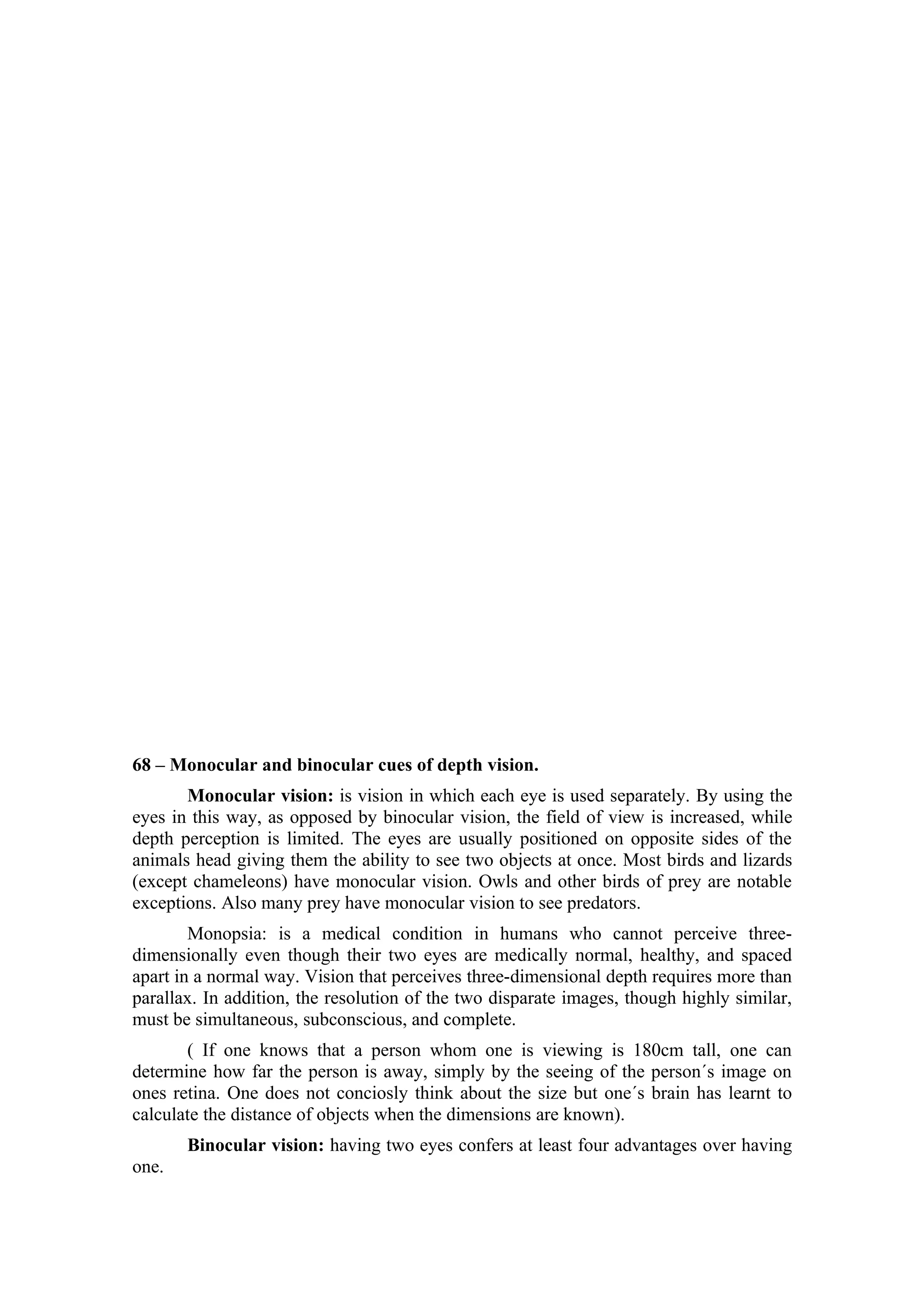 68 – Monocular and binocular cues of depth vision.
       Monocular vision: is vision in which each eye is used separately. By using the
eyes in this way, as opposed by binocular vision, the field of view is increased, while
depth perception is limited. The eyes are usually positioned on opposite sides of the
animals head giving them the ability to see two objects at once. Most birds and lizards
(except chameleons) have monocular vision. Owls and other birds of prey are notable
exceptions. Also many prey have monocular vision to see predators.
        Monopsia: is a medical condition in humans who cannot perceive three-
dimensionally even though their two eyes are medically normal, healthy, and spaced
apart in a normal way. Vision that perceives three-dimensional depth requires more than
parallax. In addition, the resolution of the two disparate images, though highly similar,
must be simultaneous, subconscious, and complete.
       ( If one knows that a person whom one is viewing is 180cm tall, one can
determine how far the person is away, simply by the seeing of the person´s image on
ones retina. One does not conciosly think about the size but one´s brain has learnt to
calculate the distance of objects when the dimensions are known).
       Binocular vision: having two eyes confers at least four advantages over having
one.
 