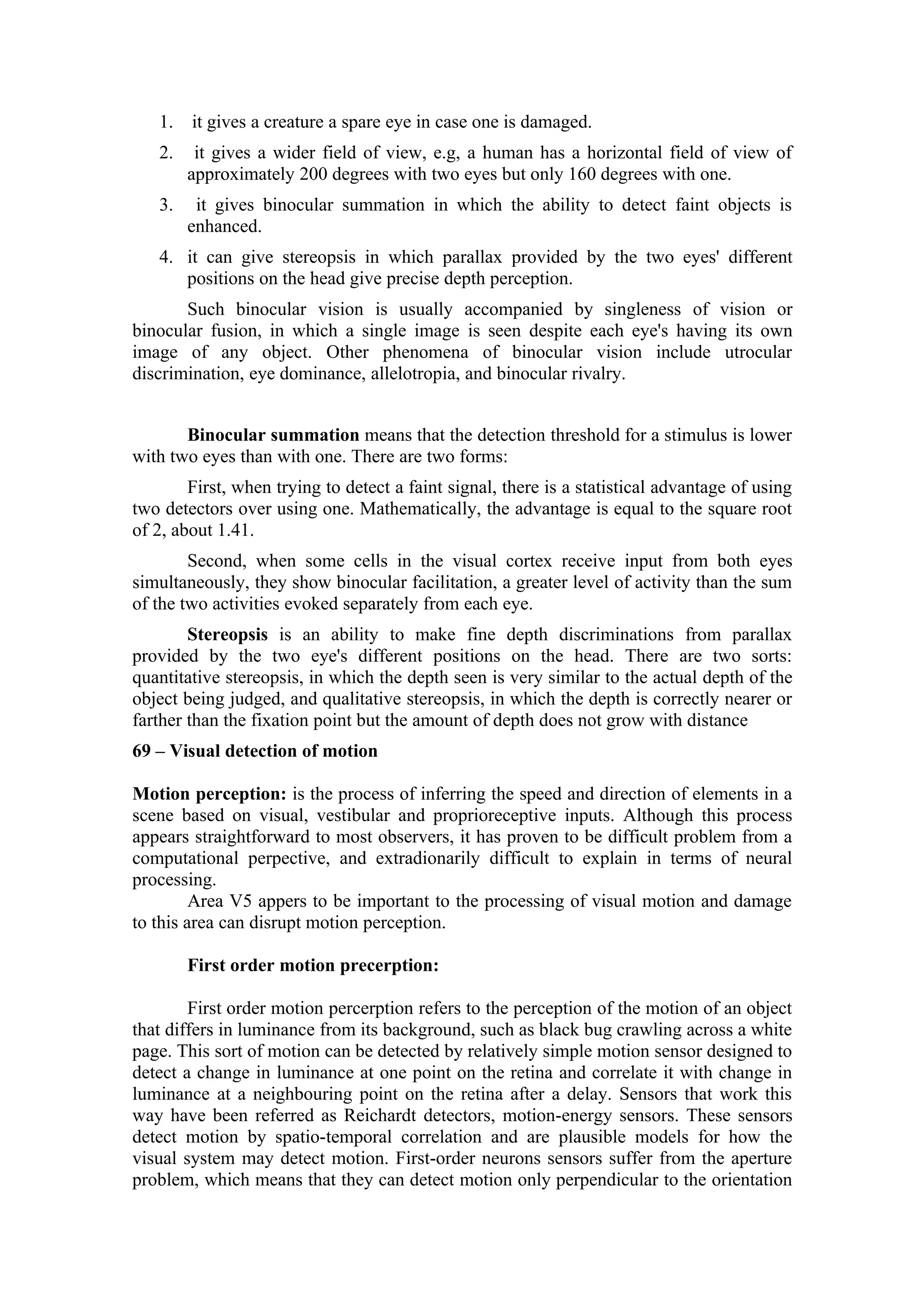 1.   it gives a creature a spare eye in case one is damaged.
   2.    it gives a wider field of view, e.g, a human has a horizontal field of view of
        approximately 200 degrees with two eyes but only 160 degrees with one.
   3.    it gives binocular summation in which the ability to detect faint objects is
        enhanced.
   4. it can give stereopsis in which parallax provided by the two eyes' different
      positions on the head give precise depth perception.
       Such binocular vision is usually accompanied by singleness of vision or
binocular fusion, in which a single image is seen despite each eye's having its own
image of any object. Other phenomena of binocular vision include utrocular
discrimination, eye dominance, allelotropia, and binocular rivalry.


       Binocular summation means that the detection threshold for a stimulus is lower
with two eyes than with one. There are two forms:
        First, when trying to detect a faint signal, there is a statistical advantage of using
two detectors over using one. Mathematically, the advantage is equal to the square root
of 2, about 1.41.
        Second, when some cells in the visual cortex receive input from both eyes
simultaneously, they show binocular facilitation, a greater level of activity than the sum
of the two activities evoked separately from each eye.
        Stereopsis is an ability to make fine depth discriminations from parallax
provided by the two eye's different positions on the head. There are two sorts:
quantitative stereopsis, in which the depth seen is very similar to the actual depth of the
object being judged, and qualitative stereopsis, in which the depth is correctly nearer or
farther than the fixation point but the amount of depth does not grow with distance
69 – Visual detection of motion

Motion perception: is the process of inferring the speed and direction of elements in a
scene based on visual, vestibular and proprioreceptive inputs. Although this process
appears straightforward to most observers, it has proven to be difficult problem from a
computational perpective, and extradionarily difficult to explain in terms of neural
processing.
         Area V5 appers to be important to the processing of visual motion and damage
to this area can disrupt motion perception.

        First order motion precerption:

        First order motion percerption refers to the perception of the motion of an object
that differs in luminance from its background, such as black bug crawling across a white
page. This sort of motion can be detected by relatively simple motion sensor designed to
detect a change in luminance at one point on the retina and correlate it with change in
luminance at a neighbouring point on the retina after a delay. Sensors that work this
way have been referred as Reichardt detectors, motion-energy sensors. These sensors
detect motion by spatio-temporal correlation and are plausible models for how the
visual system may detect motion. First-order neurons sensors suffer from the aperture
problem, which means that they can detect motion only perpendicular to the orientation
 