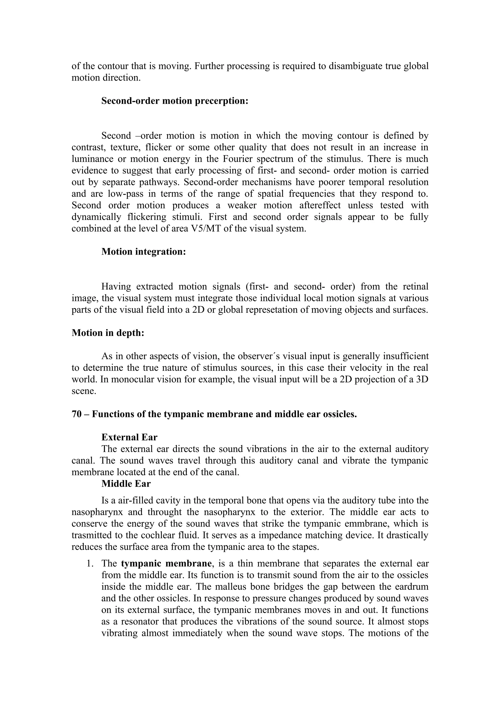 of the contour that is moving. Further processing is required to disambiguate true global
motion direction.

       Second-order motion precerption:


       Second –order motion is motion in which the moving contour is defined by
contrast, texture, flicker or some other quality that does not result in an increase in
luminance or motion energy in the Fourier spectrum of the stimulus. There is much
evidence to suggest that early processing of first- and second- order motion is carried
out by separate pathways. Second-order mechanisms have poorer temporal resolution
and are low-pass in terms of the range of spatial frequencies that they respond to.
Second order motion produces a weaker motion aftereffect unless tested with
dynamically flickering stimuli. First and second order signals appear to be fully
combined at the level of area V5/MT of the visual system.

       Motion integration:


        Having extracted motion signals (first- and second- order) from the retinal
image, the visual system must integrate those individual local motion signals at various
parts of the visual field into a 2D or global represetation of moving objects and surfaces.

Motion in depth:

       As in other aspects of vision, the observer´s visual input is generally insufficient
to determine the true nature of stimulus sources, in this case their velocity in the real
world. In monocular vision for example, the visual input will be a 2D projection of a 3D
scene.

70 – Functions of the tympanic membrane and middle ear ossicles.

       External Ear
       The external ear directs the sound vibrations in the air to the external auditory
canal. The sound waves travel through this auditory canal and vibrate the tympanic
membrane located at the end of the canal.
       Middle Ear
        Is a air-filled cavity in the temporal bone that opens via the auditory tube into the
nasopharynx and throught the nasopharynx to the exterior. The middle ear acts to
conserve the energy of the sound waves that strike the tympanic emmbrane, which is
trasmitted to the cochlear fluid. It serves as a impedance matching device. It drastically
reduces the surface area from the tympanic area to the stapes.
   1. The tympanic membrane, is a thin membrane that separates the external ear
      from the middle ear. Its function is to transmit sound from the air to the ossicles
      inside the middle ear. The malleus bone bridges the gap between the eardrum
      and the other ossicles. In response to pressure changes produced by sound waves
      on its external surface, the tympanic membranes moves in and out. It functions
      as a resonator that produces the vibrations of the sound source. It almost stops
      vibrating almost immediately when the sound wave stops. The motions of the
 