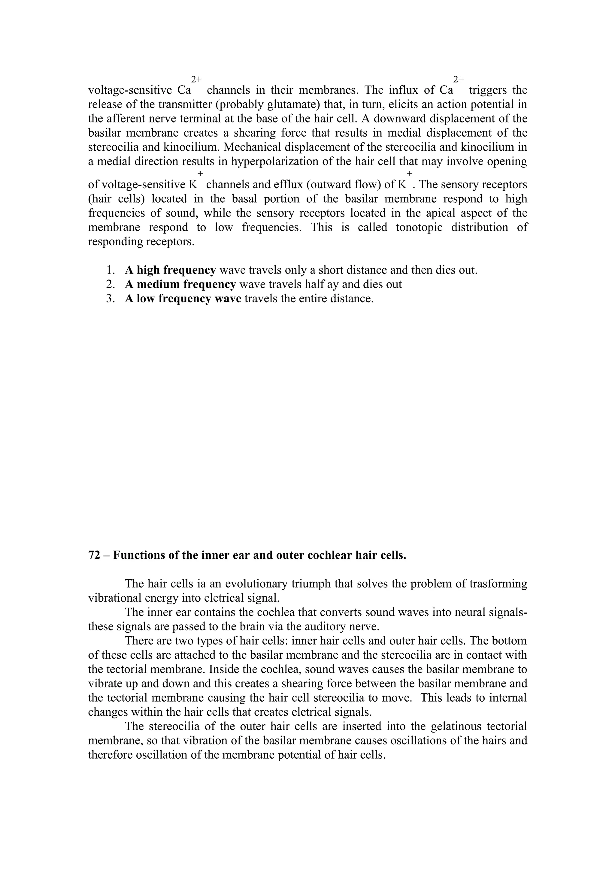 2+                                                      2+
voltage-sensitive Ca channels in their membranes. The influx of Ca triggers the
release of the transmitter (probably glutamate) that, in turn, elicits an action potential in
the afferent nerve terminal at the base of the hair cell. A downward displacement of the
basilar membrane creates a shearing force that results in medial displacement of the
stereocilia and kinocilium. Mechanical displacement of the stereocilia and kinocilium in
a medial direction results in hyperpolarization of the hair cell that may involve opening
                       +                                           +
of voltage-sensitive K channels and efflux (outward flow) of K . The sensory receptors
(hair cells) located in the basal portion of the basilar membrane respond to high
frequencies of sound, while the sensory receptors located in the apical aspect of the
membrane respond to low frequencies. This is called tonotopic distribution of
responding receptors.

   1. A high frequency wave travels only a short distance and then dies out.
   2. A medium frequency wave travels half ay and dies out
   3. A low frequency wave travels the entire distance.




72 – Functions of the inner ear and outer cochlear hair cells.

        The hair cells ia an evolutionary triumph that solves the problem of trasforming
vibrational energy into eletrical signal.
        The inner ear contains the cochlea that converts sound waves into neural signals-
these signals are passed to the brain via the auditory nerve.
        There are two types of hair cells: inner hair cells and outer hair cells. The bottom
of these cells are attached to the basilar membrane and the stereocilia are in contact with
the tectorial membrane. Inside the cochlea, sound waves causes the basilar membrane to
vibrate up and down and this creates a shearing force between the basilar membrane and
the tectorial membrane causing the hair cell stereocilia to move. This leads to internal
changes within the hair cells that creates eletrical signals.
        The stereocilia of the outer hair cells are inserted into the gelatinous tectorial
membrane, so that vibration of the basilar membrane causes oscillations of the hairs and
therefore oscillation of the membrane potential of hair cells.
 
