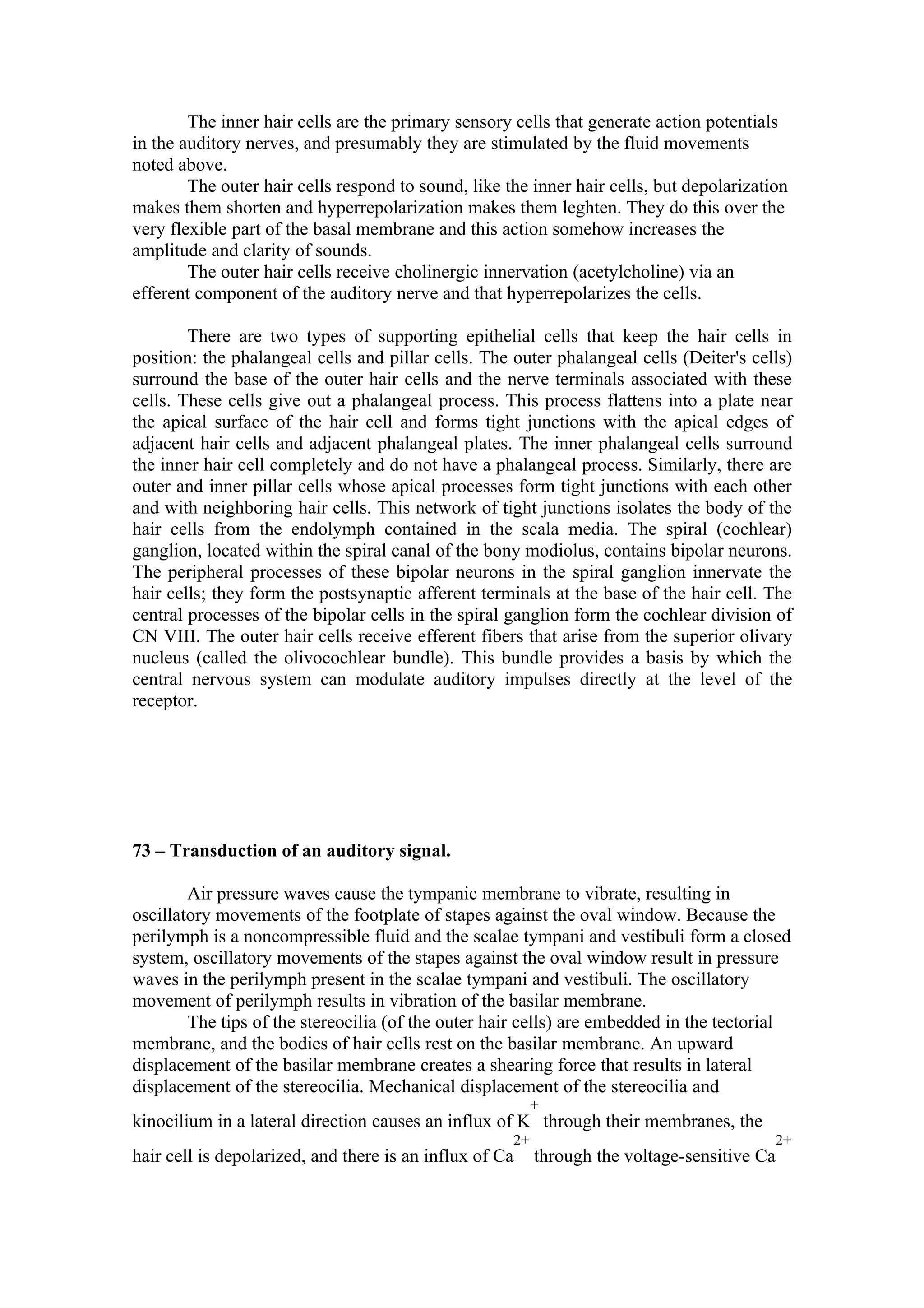 The inner hair cells are the primary sensory cells that generate action potentials
in the auditory nerves, and presumably they are stimulated by the fluid movements
noted above.
        The outer hair cells respond to sound, like the inner hair cells, but depolarization
makes them shorten and hyperrepolarization makes them leghten. They do this over the
very flexible part of the basal membrane and this action somehow increases the
amplitude and clarity of sounds.
        The outer hair cells receive cholinergic innervation (acetylcholine) via an
efferent component of the auditory nerve and that hyperrepolarizes the cells.

        There are two types of supporting epithelial cells that keep the hair cells in
position: the phalangeal cells and pillar cells. The outer phalangeal cells (Deiter's cells)
surround the base of the outer hair cells and the nerve terminals associated with these
cells. These cells give out a phalangeal process. This process flattens into a plate near
the apical surface of the hair cell and forms tight junctions with the apical edges of
adjacent hair cells and adjacent phalangeal plates. The inner phalangeal cells surround
the inner hair cell completely and do not have a phalangeal process. Similarly, there are
outer and inner pillar cells whose apical processes form tight junctions with each other
and with neighboring hair cells. This network of tight junctions isolates the body of the
hair cells from the endolymph contained in the scala media. The spiral (cochlear)
ganglion, located within the spiral canal of the bony modiolus, contains bipolar neurons.
The peripheral processes of these bipolar neurons in the spiral ganglion innervate the
hair cells; they form the postsynaptic afferent terminals at the base of the hair cell. The
central processes of the bipolar cells in the spiral ganglion form the cochlear division of
CN VIII. The outer hair cells receive efferent fibers that arise from the superior olivary
nucleus (called the olivocochlear bundle). This bundle provides a basis by which the
central nervous system can modulate auditory impulses directly at the level of the
receptor.




73 – Transduction of an auditory signal.

        Air pressure waves cause the tympanic membrane to vibrate, resulting in
oscillatory movements of the footplate of stapes against the oval window. Because the
perilymph is a noncompressible fluid and the scalae tympani and vestibuli form a closed
system, oscillatory movements of the stapes against the oval window result in pressure
waves in the perilymph present in the scalae tympani and vestibuli. The oscillatory
movement of perilymph results in vibration of the basilar membrane.
        The tips of the stereocilia (of the outer hair cells) are embedded in the tectorial
membrane, and the bodies of hair cells rest on the basilar membrane. An upward
displacement of the basilar membrane creates a shearing force that results in lateral
displacement of the stereocilia. Mechanical displacement of the stereocilia and
                                                          +
kinocilium in a lateral direction causes an influx of K through their membranes, the
                                                     2+                                   2+
hair cell is depolarized, and there is an influx of Ca    through the voltage-sensitive Ca
 