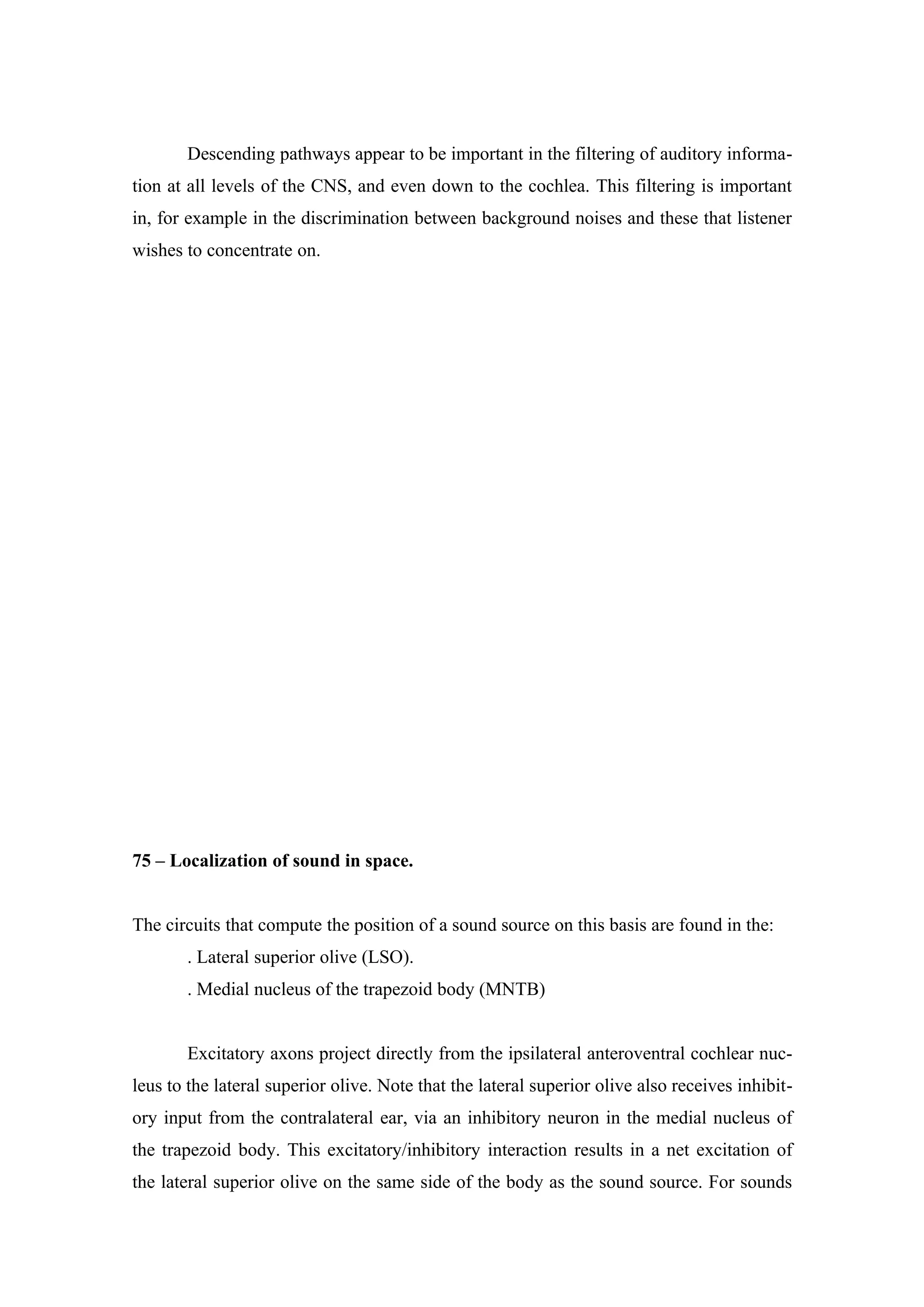 Descending pathways appear to be important in the filtering of auditory informa-
tion at all levels of the CNS, and even down to the cochlea. This filtering is important
in, for example in the discrimination between background noises and these that listener
wishes to concentrate on.




75 – Localization of sound in space.


The circuits that compute the position of a sound source on this basis are found in the:
       . Lateral superior olive (LSO).
       . Medial nucleus of the trapezoid body (MNTB)


       Excitatory axons project directly from the ipsilateral anteroventral cochlear nuc-
leus to the lateral superior olive. Note that the lateral superior olive also receives inhibit-
ory input from the contralateral ear, via an inhibitory neuron in the medial nucleus of
the trapezoid body. This excitatory/inhibitory interaction results in a net excitation of
the lateral superior olive on the same side of the body as the sound source. For sounds
 