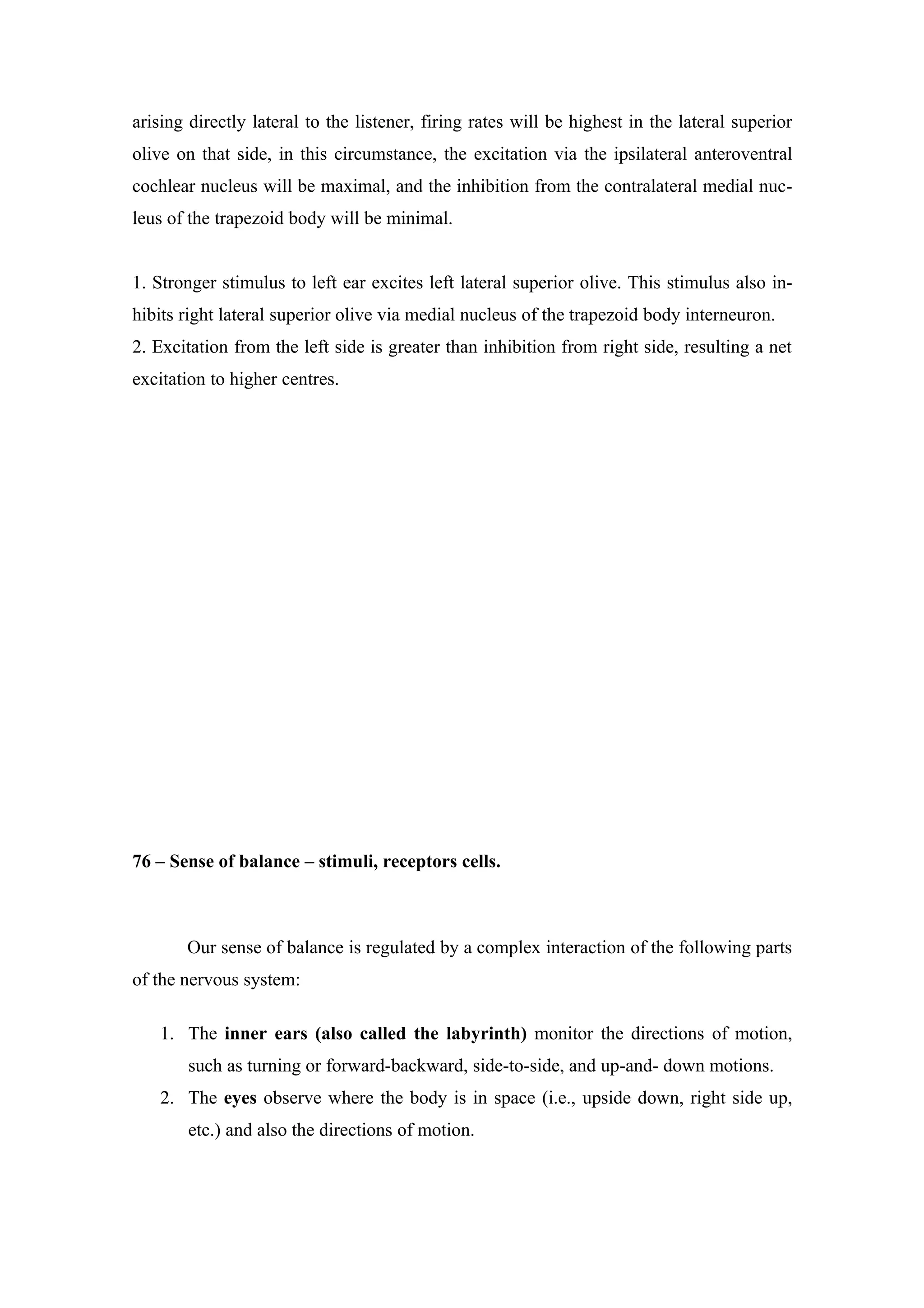arising directly lateral to the listener, firing rates will be highest in the lateral superior
olive on that side, in this circumstance, the excitation via the ipsilateral anteroventral
cochlear nucleus will be maximal, and the inhibition from the contralateral medial nuc-
leus of the trapezoid body will be minimal.


1. Stronger stimulus to left ear excites left lateral superior olive. This stimulus also in-
hibits right lateral superior olive via medial nucleus of the trapezoid body interneuron.
2. Excitation from the left side is greater than inhibition from right side, resulting a net
excitation to higher centres.




76 – Sense of balance – stimuli, receptors cells.



       Our sense of balance is regulated by a complex interaction of the following parts
of the nervous system:

   1. The inner ears (also called the labyrinth) monitor the directions of motion,
       such as turning or forward-backward, side-to-side, and up-and- down motions.
   2. The eyes observe where the body is in space (i.e., upside down, right side up,
       etc.) and also the directions of motion.
 