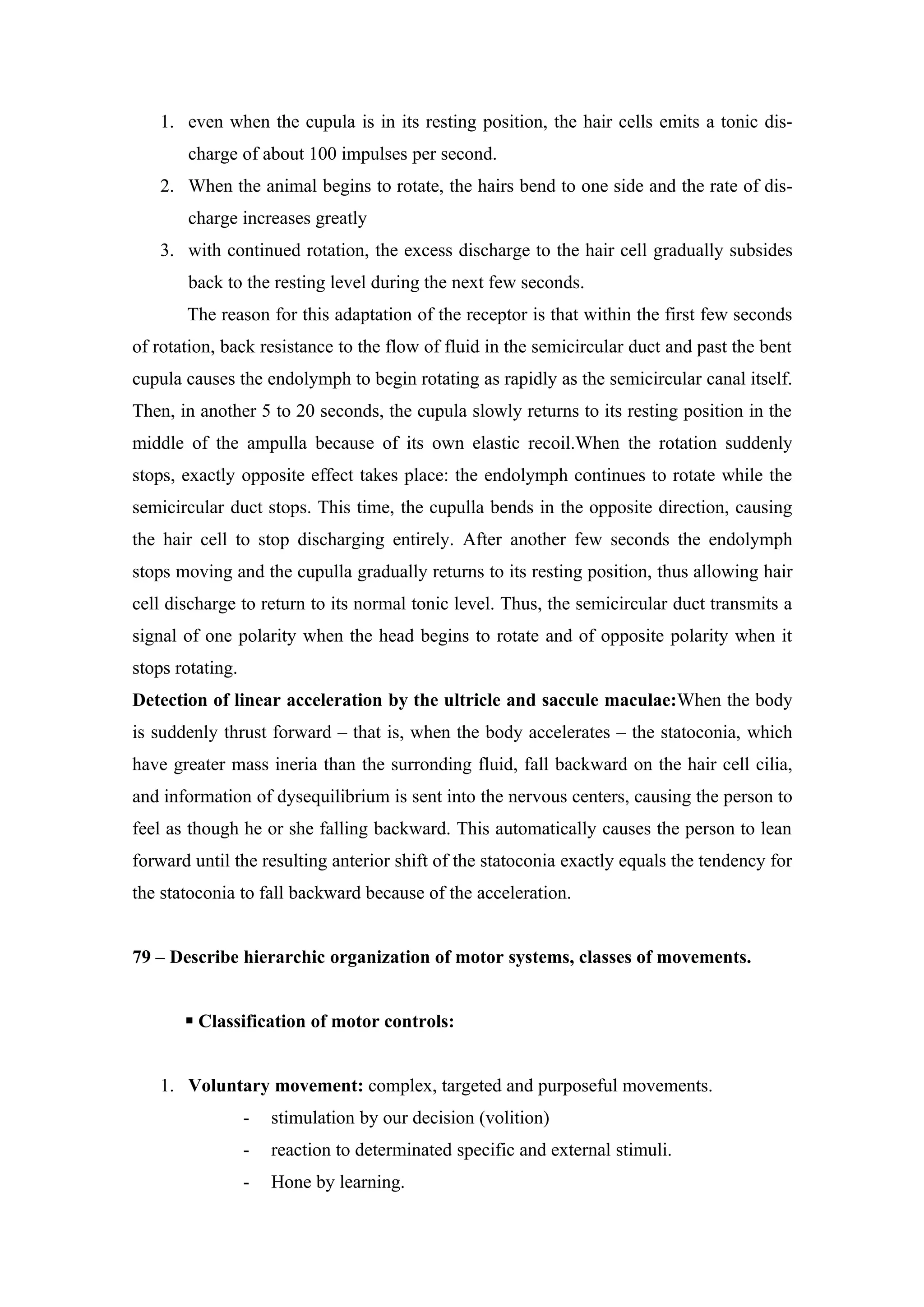 1. even when the cupula is in its resting position, the hair cells emits a tonic dis-
       charge of about 100 impulses per second.
   2. When the animal begins to rotate, the hairs bend to one side and the rate of dis-
       charge increases greatly
   3. with continued rotation, the excess discharge to the hair cell gradually subsides
       back to the resting level during the next few seconds.
       The reason for this adaptation of the receptor is that within the first few seconds
of rotation, back resistance to the flow of fluid in the semicircular duct and past the bent
cupula causes the endolymph to begin rotating as rapidly as the semicircular canal itself.
Then, in another 5 to 20 seconds, the cupula slowly returns to its resting position in the
middle of the ampulla because of its own elastic recoil.When the rotation suddenly
stops, exactly opposite effect takes place: the endolymph continues to rotate while the
semicircular duct stops. This time, the cupulla bends in the opposite direction, causing
the hair cell to stop discharging entirely. After another few seconds the endolymph
stops moving and the cupulla gradually returns to its resting position, thus allowing hair
cell discharge to return to its normal tonic level. Thus, the semicircular duct transmits a
signal of one polarity when the head begins to rotate and of opposite polarity when it
stops rotating.
Detection of linear acceleration by the ultricle and saccule maculae:When the body
is suddenly thrust forward – that is, when the body accelerates – the statoconia, which
have greater mass ineria than the surronding fluid, fall backward on the hair cell cilia,
and information of dysequilibrium is sent into the nervous centers, causing the person to
feel as though he or she falling backward. This automatically causes the person to lean
forward until the resulting anterior shift of the statoconia exactly equals the tendency for
the statoconia to fall backward because of the acceleration.


79 – Describe hierarchic organization of motor systems, classes of movements.


        Classification of motor controls:


   1. Voluntary movement: complex, targeted and purposeful movements.
                  -   stimulation by our decision (volition)
                  -   reaction to determinated specific and external stimuli.
                  -   Hone by learning.
 
