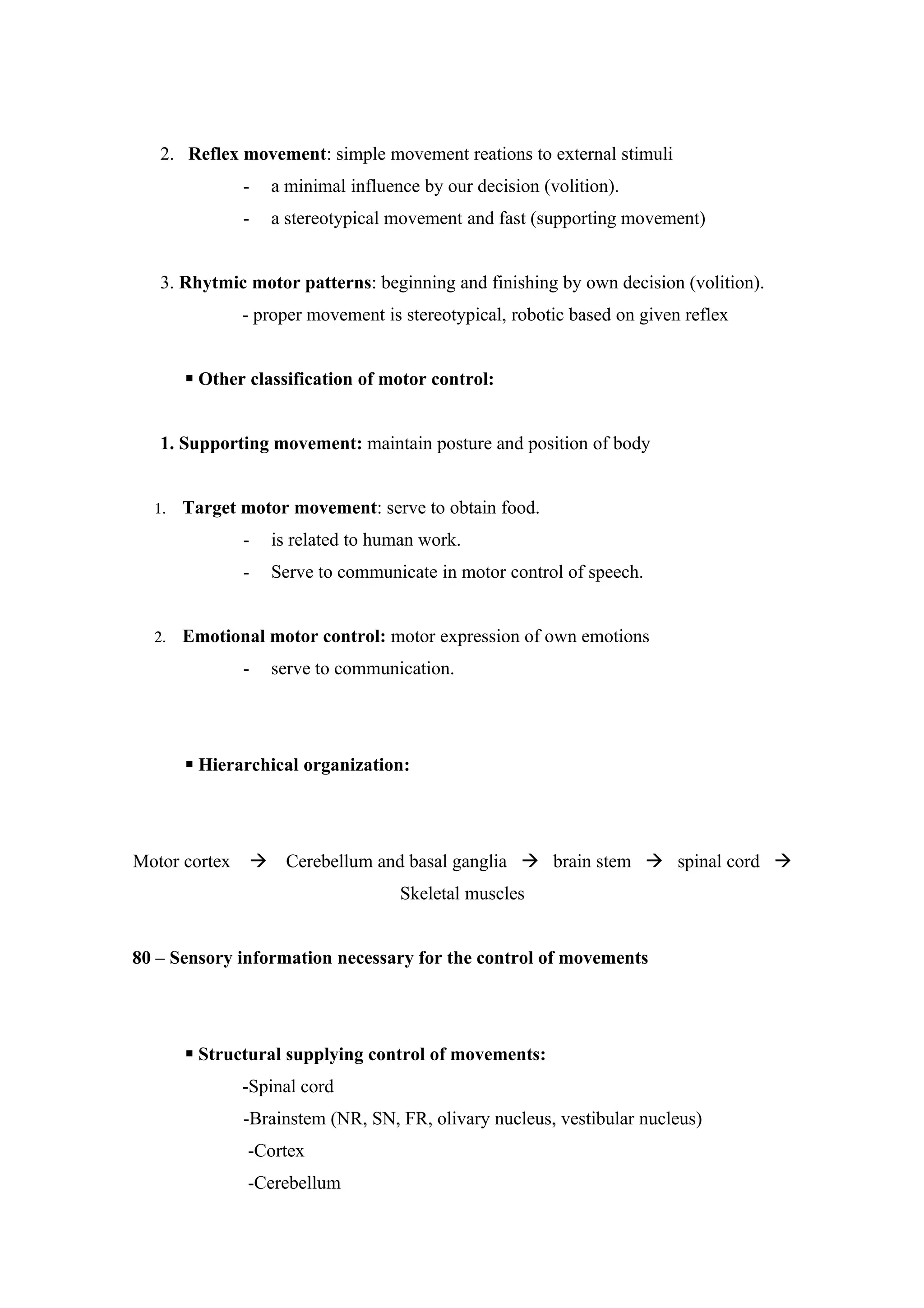 2. Reflex movement: simple movement reations to external stimuli
               -   a minimal influence by our decision (volition).
               -   a stereotypical movement and fast (supporting movement)


   3. Rhytmic motor patterns: beginning and finishing by own decision (volition).
               - proper movement is stereotypical, robotic based on given reflex


        Other classification of motor control:


   1. Supporting movement: maintain posture and position of body


  1.   Target motor movement: serve to obtain food.
               -   is related to human work.
               -   Serve to communicate in motor control of speech.


  2.   Emotional motor control: motor expression of own emotions
               -   serve to communication.




        Hierarchical organization:




Motor cortex    Cerebellum and basal ganglia  brain stem  spinal cord 
                                    Skeletal muscles


80 – Sensory information necessary for the control of movements




        Structural supplying control of movements:
               -Spinal cord
               -Brainstem (NR, SN, FR, olivary nucleus, vestibular nucleus)
               -Cortex
               -Cerebellum
 