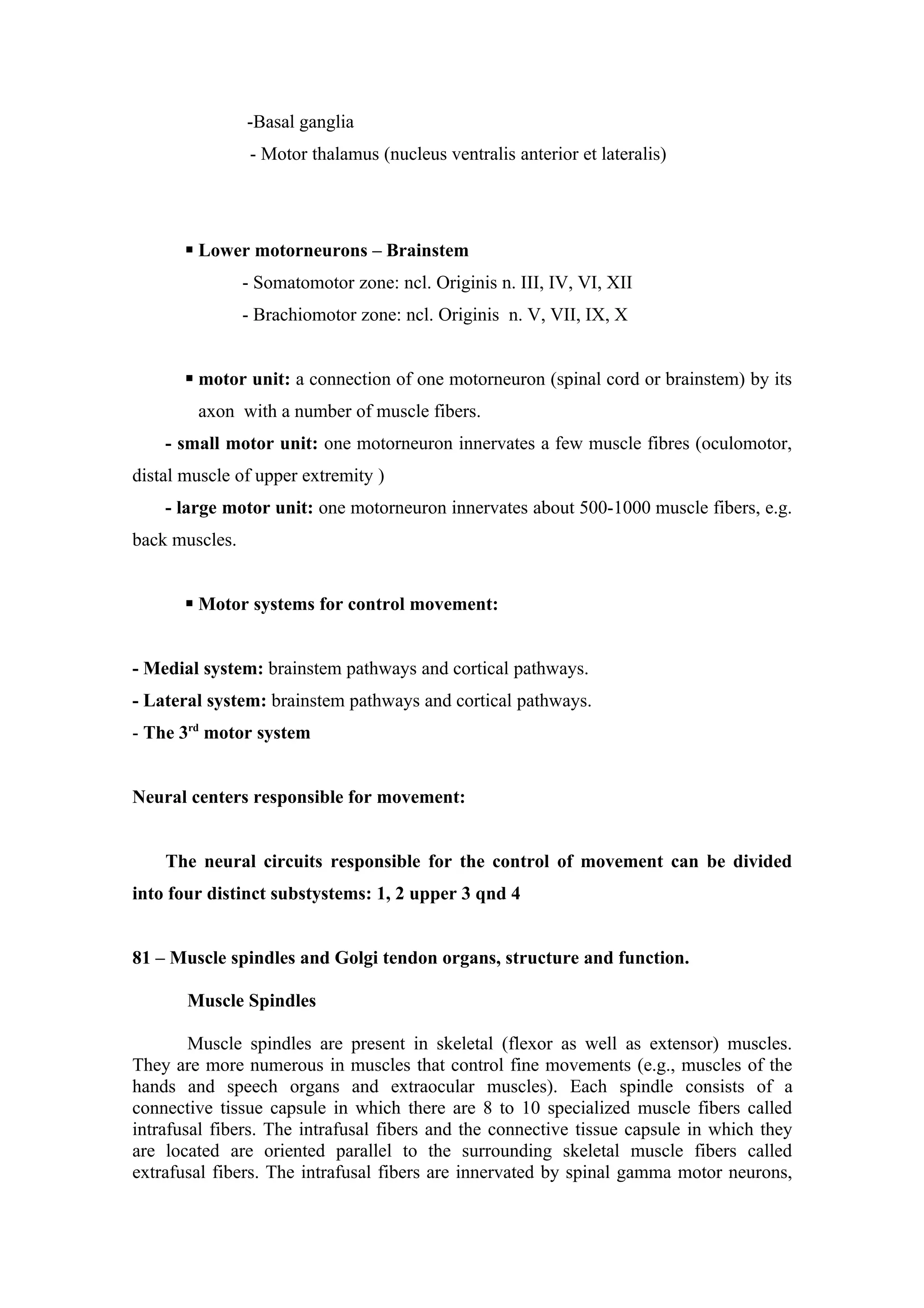 -Basal ganglia
                 - Motor thalamus (nucleus ventralis anterior et lateralis)




        Lower motorneurons – Brainstem
                - Somatomotor zone: ncl. Originis n. III, IV, VI, XII
                - Brachiomotor zone: ncl. Originis n. V, VII, IX, X


        motor unit: a connection of one motorneuron (spinal cord or brainstem) by its
        axon with a number of muscle fibers.
    - small motor unit: one motorneuron innervates a few muscle fibres (oculomotor,
distal muscle of upper extremity )
    - large motor unit: one motorneuron innervates about 500-1000 muscle fibers, e.g.
back muscles.


        Motor systems for control movement:


- Medial system: brainstem pathways and cortical pathways.
- Lateral system: brainstem pathways and cortical pathways.
- The 3rd motor system


Neural centers responsible for movement:


    The neural circuits responsible for the control of movement can be divided
into four distinct substystems: 1, 2 upper 3 qnd 4


81 – Muscle spindles and Golgi tendon organs, structure and function.

       Muscle Spindles

        Muscle spindles are present in skeletal (flexor as well as extensor) muscles.
They are more numerous in muscles that control fine movements (e.g., muscles of the
hands and speech organs and extraocular muscles). Each spindle consists of a
connective tissue capsule in which there are 8 to 10 specialized muscle fibers called
intrafusal fibers. The intrafusal fibers and the connective tissue capsule in which they
are located are oriented parallel to the surrounding skeletal muscle fibers called
extrafusal fibers. The intrafusal fibers are innervated by spinal gamma motor neurons,
 