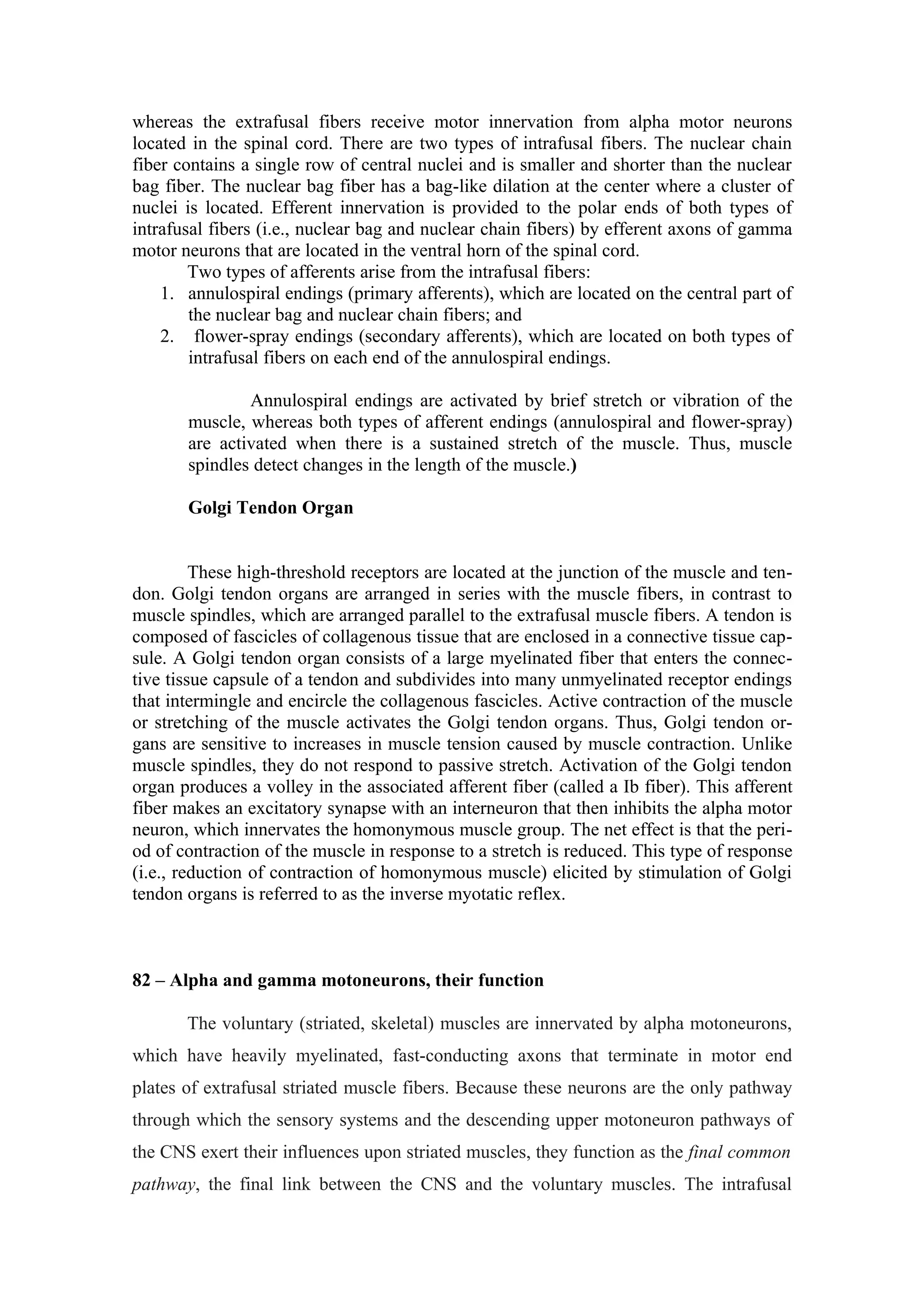 whereas the extrafusal fibers receive motor innervation from alpha motor neurons
located in the spinal cord. There are two types of intrafusal fibers. The nuclear chain
fiber contains a single row of central nuclei and is smaller and shorter than the nuclear
bag fiber. The nuclear bag fiber has a bag-like dilation at the center where a cluster of
nuclei is located. Efferent innervation is provided to the polar ends of both types of
intrafusal fibers (i.e., nuclear bag and nuclear chain fibers) by efferent axons of gamma
motor neurons that are located in the ventral horn of the spinal cord.
        Two types of afferents arise from the intrafusal fibers:
    1. annulospiral endings (primary afferents), which are located on the central part of
        the nuclear bag and nuclear chain fibers; and
    2. flower-spray endings (secondary afferents), which are located on both types of
        intrafusal fibers on each end of the annulospiral endings.

               Annulospiral endings are activated by brief stretch or vibration of the
       muscle, whereas both types of afferent endings (annulospiral and flower-spray)
       are activated when there is a sustained stretch of the muscle. Thus, muscle
       spindles detect changes in the length of the muscle.)

       Golgi Tendon Organ


         These high-threshold receptors are located at the junction of the muscle and ten-
don. Golgi tendon organs are arranged in series with the muscle fibers, in contrast to
muscle spindles, which are arranged parallel to the extrafusal muscle fibers. A tendon is
composed of fascicles of collagenous tissue that are enclosed in a connective tissue cap-
sule. A Golgi tendon organ consists of a large myelinated fiber that enters the connec-
tive tissue capsule of a tendon and subdivides into many unmyelinated receptor endings
that intermingle and encircle the collagenous fascicles. Active contraction of the muscle
or stretching of the muscle activates the Golgi tendon organs. Thus, Golgi tendon or-
gans are sensitive to increases in muscle tension caused by muscle contraction. Unlike
muscle spindles, they do not respond to passive stretch. Activation of the Golgi tendon
organ produces a volley in the associated afferent fiber (called a Ib fiber). This afferent
fiber makes an excitatory synapse with an interneuron that then inhibits the alpha motor
neuron, which innervates the homonymous muscle group. The net effect is that the peri-
od of contraction of the muscle in response to a stretch is reduced. This type of response
(i.e., reduction of contraction of homonymous muscle) elicited by stimulation of Golgi
tendon organs is referred to as the inverse myotatic reflex.



82 – Alpha and gamma motoneurons, their function

       The voluntary (striated, skeletal) muscles are innervated by alpha motoneurons,
which have heavily myelinated, fast-conducting axons that terminate in motor end
plates of extrafusal striated muscle fibers. Because these neurons are the only pathway
through which the sensory systems and the descending upper motoneuron pathways of
the CNS exert their influences upon striated muscles, they function as the final common
pathway, the final link between the CNS and the voluntary muscles. The intrafusal
 