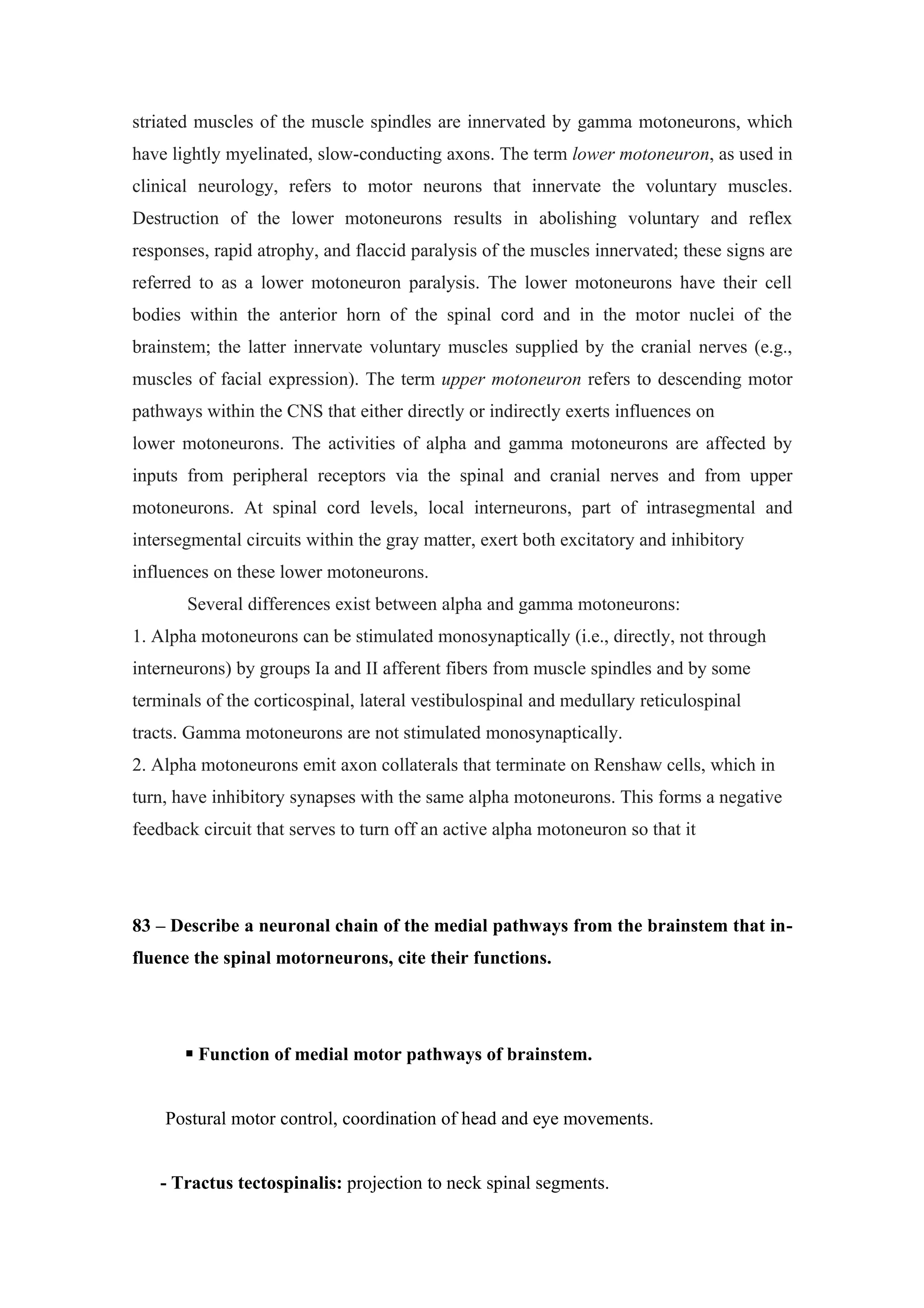 striated muscles of the muscle spindles are innervated by gamma motoneurons, which
have lightly myelinated, slow-conducting axons. The term lower motoneuron, as used in
clinical neurology, refers to motor neurons that innervate the voluntary muscles.
Destruction of the lower motoneurons results in abolishing voluntary and reflex
responses, rapid atrophy, and flaccid paralysis of the muscles innervated; these signs are
referred to as a lower motoneuron paralysis. The lower motoneurons have their cell
bodies within the anterior horn of the spinal cord and in the motor nuclei of the
brainstem; the latter innervate voluntary muscles supplied by the cranial nerves (e.g.,
muscles of facial expression). The term upper motoneuron refers to descending motor
pathways within the CNS that either directly or indirectly exerts influences on
lower motoneurons. The activities of alpha and gamma motoneurons are affected by
inputs from peripheral receptors via the spinal and cranial nerves and from upper
motoneurons. At spinal cord levels, local interneurons, part of intrasegmental and
intersegmental circuits within the gray matter, exert both excitatory and inhibitory
influences on these lower motoneurons.
       Several differences exist between alpha and gamma motoneurons:
1. Alpha motoneurons can be stimulated monosynaptically (i.e., directly, not through
interneurons) by groups Ia and II afferent fibers from muscle spindles and by some
terminals of the corticospinal, lateral vestibulospinal and medullary reticulospinal
tracts. Gamma motoneurons are not stimulated monosynaptically.
2. Alpha motoneurons emit axon collaterals that terminate on Renshaw cells, which in
turn, have inhibitory synapses with the same alpha motoneurons. This forms a negative
feedback circuit that serves to turn off an active alpha motoneuron so that it




83 – Describe a neuronal chain of the medial pathways from the brainstem that in-
fluence the spinal motorneurons, cite their functions.




        Function of medial motor pathways of brainstem.


    Postural motor control, coordination of head and eye movements.


   - Tractus tectospinalis: projection to neck spinal segments.
 