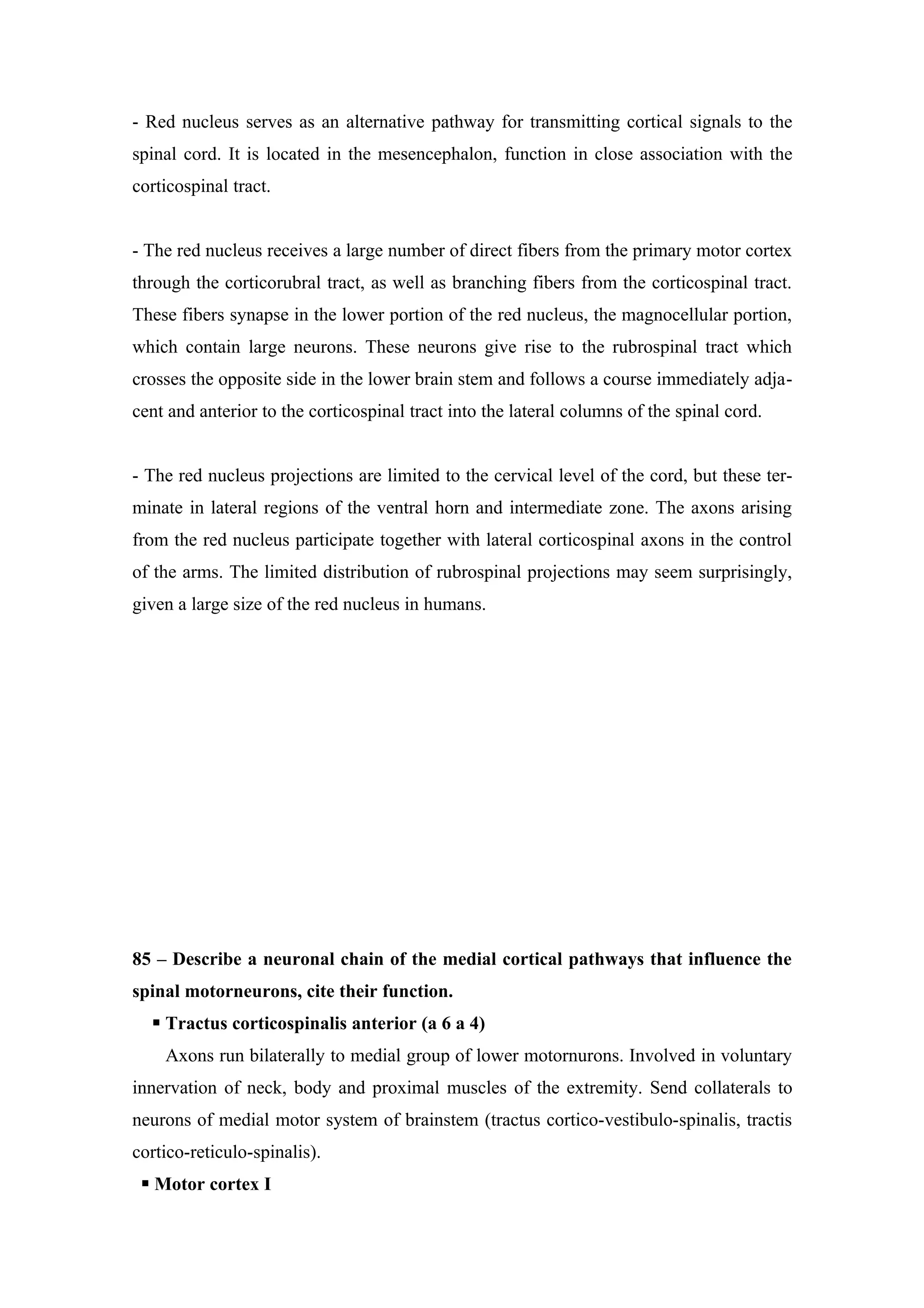 - Red nucleus serves as an alternative pathway for transmitting cortical signals to the
spinal cord. It is located in the mesencephalon, function in close association with the
corticospinal tract.


- The red nucleus receives a large number of direct fibers from the primary motor cortex
through the corticorubral tract, as well as branching fibers from the corticospinal tract.
These fibers synapse in the lower portion of the red nucleus, the magnocellular portion,
which contain large neurons. These neurons give rise to the rubrospinal tract which
crosses the opposite side in the lower brain stem and follows a course immediately adja-
cent and anterior to the corticospinal tract into the lateral columns of the spinal cord.


- The red nucleus projections are limited to the cervical level of the cord, but these ter-
minate in lateral regions of the ventral horn and intermediate zone. The axons arising
from the red nucleus participate together with lateral corticospinal axons in the control
of the arms. The limited distribution of rubrospinal projections may seem surprisingly,
given a large size of the red nucleus in humans.




85 – Describe a neuronal chain of the medial cortical pathways that influence the
spinal motorneurons, cite their function.
   Tractus corticospinalis anterior (a 6 a 4)
    Axons run bilaterally to medial group of lower motornurons. Involved in voluntary
innervation of neck, body and proximal muscles of the extremity. Send collaterals to
neurons of medial motor system of brainstem (tractus cortico-vestibulo-spinalis, tractis
cortico-reticulo-spinalis).
  Motor cortex I
 