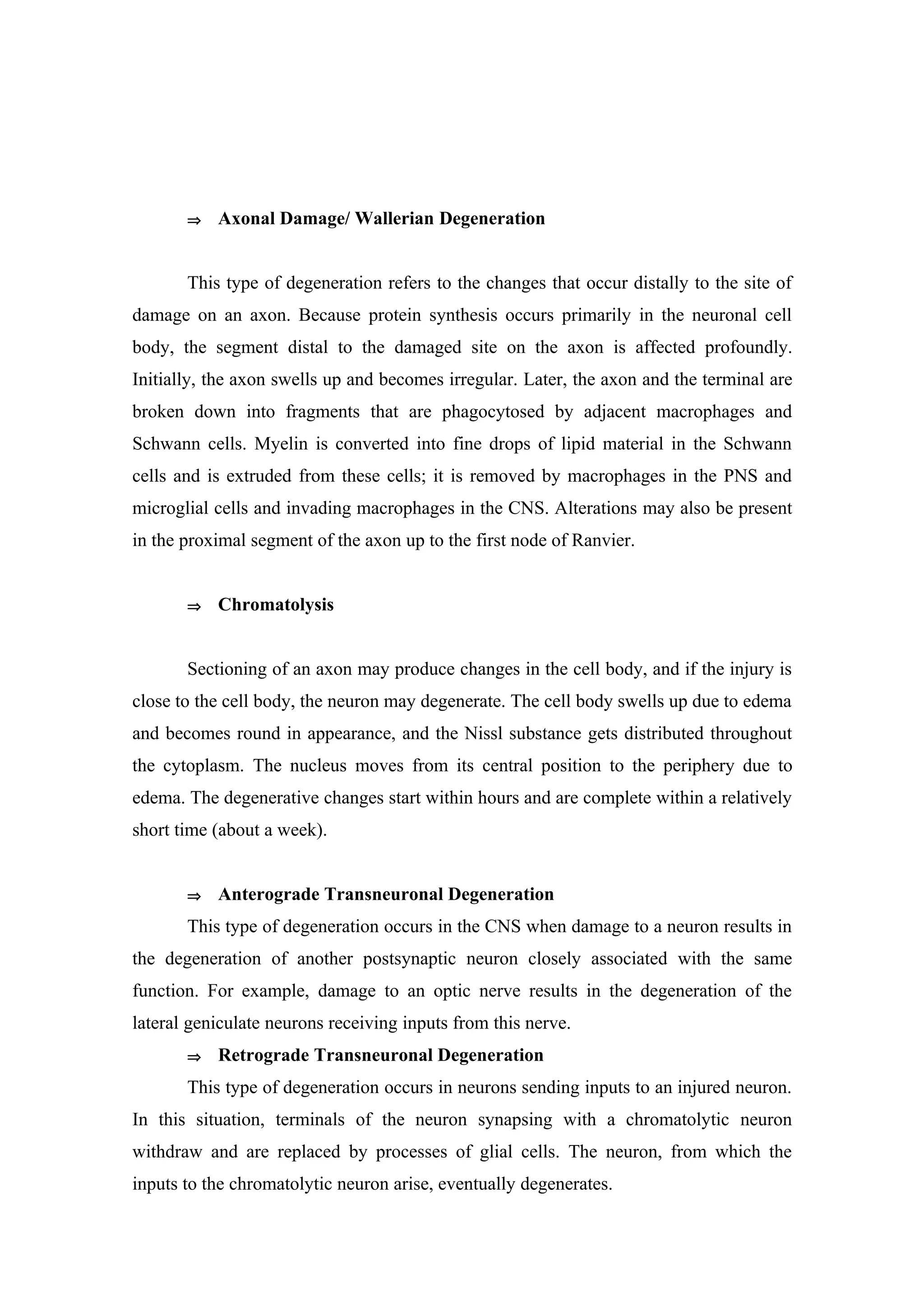 ⇒   Axonal Damage/ Wallerian Degeneration


       This type of degeneration refers to the changes that occur distally to the site of
damage on an axon. Because protein synthesis occurs primarily in the neuronal cell
body, the segment distal to the damaged site on the axon is affected profoundly.
Initially, the axon swells up and becomes irregular. Later, the axon and the terminal are
broken down into fragments that are phagocytosed by adjacent macrophages and
Schwann cells. Myelin is converted into fine drops of lipid material in the Schwann
cells and is extruded from these cells; it is removed by macrophages in the PNS and
microglial cells and invading macrophages in the CNS. Alterations may also be present
in the proximal segment of the axon up to the first node of Ranvier.


       ⇒   Chromatolysis


       Sectioning of an axon may produce changes in the cell body, and if the injury is
close to the cell body, the neuron may degenerate. The cell body swells up due to edema
and becomes round in appearance, and the Nissl substance gets distributed throughout
the cytoplasm. The nucleus moves from its central position to the periphery due to
edema. The degenerative changes start within hours and are complete within a relatively
short time (about a week).


       ⇒   Anterograde Transneuronal Degeneration
       This type of degeneration occurs in the CNS when damage to a neuron results in
the degeneration of another postsynaptic neuron closely associated with the same
function. For example, damage to an optic nerve results in the degeneration of the
lateral geniculate neurons receiving inputs from this nerve.
       ⇒   Retrograde Transneuronal Degeneration
       This type of degeneration occurs in neurons sending inputs to an injured neuron.
In this situation, terminals of the neuron synapsing with a chromatolytic neuron
withdraw and are replaced by processes of glial cells. The neuron, from which the
inputs to the chromatolytic neuron arise, eventually degenerates.
 