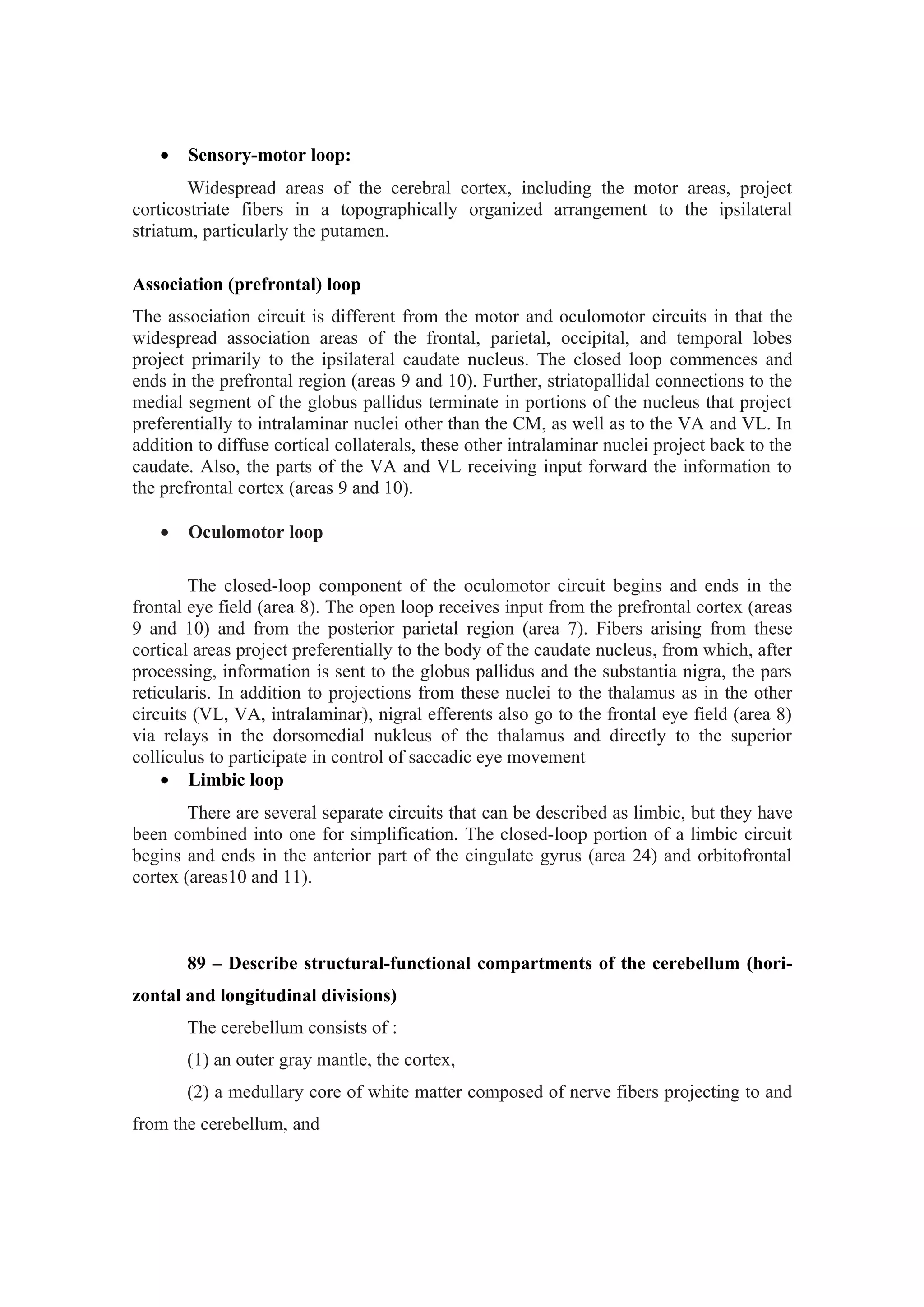 •   Sensory-motor loop:
        Widespread areas of the cerebral cortex, including the motor areas, project
corticostriate fibers in a topographically organized arrangement to the ipsilateral
striatum, particularly the putamen.

Association (prefrontal) loop
The association circuit is different from the motor and oculomotor circuits in that the
widespread association areas of the frontal, parietal, occipital, and temporal lobes
project primarily to the ipsilateral caudate nucleus. The closed loop commences and
ends in the prefrontal region (areas 9 and 10). Further, striatopallidal connections to the
medial segment of the globus pallidus terminate in portions of the nucleus that project
preferentially to intralaminar nuclei other than the CM, as well as to the VA and VL. In
addition to diffuse cortical collaterals, these other intralaminar nuclei project back to the
caudate. Also, the parts of the VA and VL receiving input forward the information to
the prefrontal cortex (areas 9 and 10).

   •   Oculomotor loop

        The closed-loop component of the oculomotor circuit begins and ends in the
frontal eye field (area 8). The open loop receives input from the prefrontal cortex (areas
9 and 10) and from the posterior parietal region (area 7). Fibers arising from these
cortical areas project preferentially to the body of the caudate nucleus, from which, after
processing, information is sent to the globus pallidus and the substantia nigra, the pars
reticularis. In addition to projections from these nuclei to the thalamus as in the other
circuits (VL, VA, intralaminar), nigral efferents also go to the frontal eye field (area 8)
via relays in the dorsomedial nukleus of the thalamus and directly to the superior
colliculus to participate in control of saccadic eye movement
    • Limbic loop
        There are several separate circuits that can be described as limbic, but they have
been combined into one for simplification. The closed-loop portion of a limbic circuit
begins and ends in the anterior part of the cingulate gyrus (area 24) and orbitofrontal
cortex (areas10 and 11).



       89 – Describe structural-functional compartments of the cerebellum (hori-
zontal and longitudinal divisions)
       The cerebellum consists of :
       (1) an outer gray mantle, the cortex,
       (2) a medullary core of white matter composed of nerve fibers projecting to and
from the cerebellum, and
 